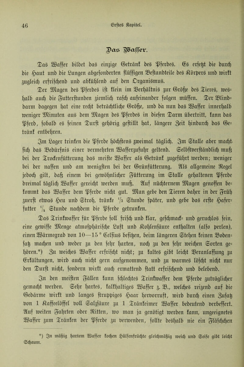 Raffer. 2) aS SBaffer bilbet baS einzige ©etränt beS >pferbeS. (Es erfetjt bie burch bie §aut unb bte ßungen abgefonberten fXüffigert 33eftanbteile beS Körpers unb wirtt 3ugteid) erfrifdjenb unb abfühlenb auf beu DrganiSmuS. £)er Klagen beS ^PferbeS ift Kein int Verhältnis 3ur ©röfje beS Bieres, weS= halb and) bie Qütterftunben gierrtlitf) rafd) aufeiuanber folgen ntüffen. £)er 33linb= barnt bagegen hat eine recht beträchtliche ©röfje, unb b'a nun baS SBaffer innerhalb weniger Ginnten aus bent üJJtagen beS ^PferbeS in biefen 2)arnt Übertritt, !ann baS *Pferb, fobalb eS feinen £)urft gehörig gefüllt f)at, längere 3eit f)inbur(f) baS ©e= trän! entbehren. 3m ßager trinten bie *Pferbe höchftenS gtoeintal täglich. 3m Stalle aber macht- ficf) baS VebürfniS einer üermehrten Söaffer^nfnfir gettenb. Selbftöerftänblich mufj bei ber £rocfenfütterung baS meifte SBaffer als ©etränt 3ugeführt Werben; weniger bei ber naffen unb am wenigften bei ber ©rünfütterung. 9llS allgemeine fRegel jebodh gilt, baf* einem bei gewöhnlicher Fütterung im Stalle gehaltenen ^Pferbe breimal täglich) SBaffer gereicht werben rnufj. 9luf nüchternem Vtagen genoffen be= !ommt baS Söaffer bem ^Pferbe nicht gut. ülftan gebe ben Vieren baher in ber 3rüf) 3uerft etwas §eu unb «Stroh, tränte V2 ©tunbe fyäter, unb gebe baS erfte §afer= futter % Stunbe nachbem bie *Pferbe getränten. 3) aS grintwaffer für $ferbe foü frifch unb Kar, gefdjmadK unb geruchlos fein, eine gewiffe Vtenge atmoföhärifche ßuft unb Kohlenfäure enthalten (alfo perlen), einen SBärmegrab öon 10—15 0 (EelfiuS befi|en, beim längeren Stehen teinen 33oben= fatj machen unb Weber 3U ben fehr harten, noch 3U ben fehr weiten Sorten ge= hören.*) 3u weites Söaffer erfrifdht nicht; 3U talteS gibt leicht Veranlaffung 31t ©rtältungen, wirb auch nicht gern aufgeuommeu, unb 3U Warmes löfcht nicht nur beu S)urft nicht, fonbern wirtt auch ermattenb ftatt erfrifchenb unb belebenb. 3n ben meifteu gälten fann fchlechteS ^rintwaffer bem Vferbe zuträglicher gemacht werben. Sehr hartes, falfhaltigeS Sßaffer 3. 33., welches rei3enb auf bie ©ebärme wirtt unb langes findiges £>aar heröorruft, Wirb burch einen 3ufah Oon 1 Kaffeelöffel üoü Sal3fäure 3U 1 Sränteimer SBaffer bebeuteub öerbeffert. Stuf weiten Wahrten Bitten, m0 mau ja genötigt Werben tann, ungeeignetes Söaffer 3um tränten ber *Pferbe 31t oerwenbeu, füllte beShalb nie ein gläfdjchen *) !yrt tnäjjig hartem SBaffer todjen §ü(fenfrüc^te gfeicfymäfng roeic^ unb ©eife gibt leidet ©dfjaum.
