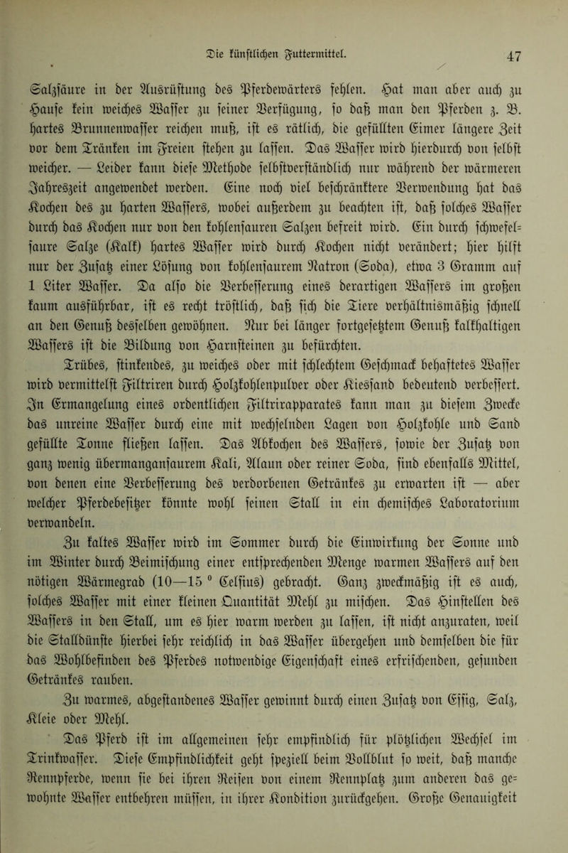 ©al3fäure in ber 2luSrüftung beS *ßferbetoärterS fehlen. §at man aber auch 3u §aufe fein toeidfeS Söaffer gn feiner Verfügung, fo baB man ben ^ferben 3. 23. hartes 23runnentoaffer reichen mu§, ift es rätlicf), bie gefüllten ©irner längere 3ett Bor bem Sränfen im freien fielen 31t taffen. S)aS Söaffer toirb f)ierburcf) Bon felbft loeidjer. — ßetber fann biefe 30tetf)obe felbftBerftänblid) nnr toährenb ber toärmeren ^a^re^eit angetoenbet toerben. ©ine nodj Biel befdfränftere 23ertoenbung l)at baS Wochen beS 3U fjarten 2ßafferS, toobei aufjerbem 3n beachten ift, ba§ foldjeS Söaffer burcf) baS <$odjen nnr Bon ben fofjlenfauren ©al3en befreit toirb. ©in burd) fdjtoefel= fanre ©al3e (<®alf) hartes Söaffer tüirb burd) <®odjen nid)t Beränbert; f)ier hilft nur ber 3ufa^ einer ßöfung Bon foljtenfaurem Patron (©oba), ettoa 3 ©ramm auf 1 ßiter SBaffer. £)a alfo bie 2krbefferung eines berartigen 2ßafferS im großen fanm ausführbar, ift eS redjt tröftlidj, bajs fitf) bie Siere BerhältniSmäBig fdjnell an ben ©enuB beSfelben getoöhnen. 2tur bei länger fortgefetjtem ©enufs falfhaltigen 2SafferS ift bie 23ilbung Bon §arnfteinen 3U befürchten. trübes, ftinfettbeS, 31t toeid)eS ober mit fd)led)tem ©ef^macf behaftetes Söaffer toirb Bermittelft fyiltriren burdj §ol3fohlenbuloer ober ^ieSfanb bebeutenb Berbeffert. 3n ©rmangelung eines orbentlidfen ^ittriraüparateS fann man 3U biefem Steife baS unreine 2ßaffer burd) eine mit toedjfelnben Sagen Bon §ol3fohle unb ©anb gefüllte Sonne fließen taffen. £>aS 2lbfod)en beS SöafferS, fotoie ber 3ufa| Bon gan3 toenig übermanganfanrem $ali, 2llaun ober reiner ©oba, finb ebenfalls ÜJlittet, Bon benen eine 23erbefferung beS Berborbenen ©etränfeS 3n ertoarten ift — aber Bleicher ^}ferbebefi|er fönnte toohl feinen ©taft in ein d)emifd)eS ßaboratorium Bertoanbeln. 3u falteS Söaffer toirb im ©ommer burd) bie ©intoirfung ber ©onne unb im SQSinter burdj 23eimifdjung einer entfbredjenben 2Dtenge toarmen SBafferS auf ben nötigen 2&ärmegrab (10—15 0 ©elfiuS) gebraut. ©an3 3toe(fmä§ig ift es auch, folcheS 2Saffer mit einer fleinen Quantität SJfefjl 3n mifdjen. S)aS £>inftetten beS SBafferS in ben ©taü, um es f)\ex loarm toerben 31t laffen, ift nicht an3uraten, toeil bie ©taübünfte hierbei fehr reiflich in baS Söaffer übergehen unb bemfelben bie für baS SGßohlbefinben beS ^ßferbeS nottoenbige ©igenfdjaft eines erfrifdoenben, gefnnben ©etränfeS rauben. 3u toarmeS, abgeftanbeneS Söaffer getoinnt burdj einen 3ufa^ Bon ©ffig, ©al3, $leie ober SJteljt. SaS ^Pferb ift im allgemeinen fehr embfinblidj für Jtföhltdjen 2ßedjfel im Srinftoaffer. Siefe ©mbfinblidjfeit geht f^ietl beim Vollblut fo toeit, baB manche Otennbferbe, toenn fie bei ihren Reifen Bon einem ^ennfitah 3um anberen baS ge= toohntc 2Saffer entbehren müffen, in ihrer ^onbition 3urü(fgehen. ©rofje ©enaitigfeit