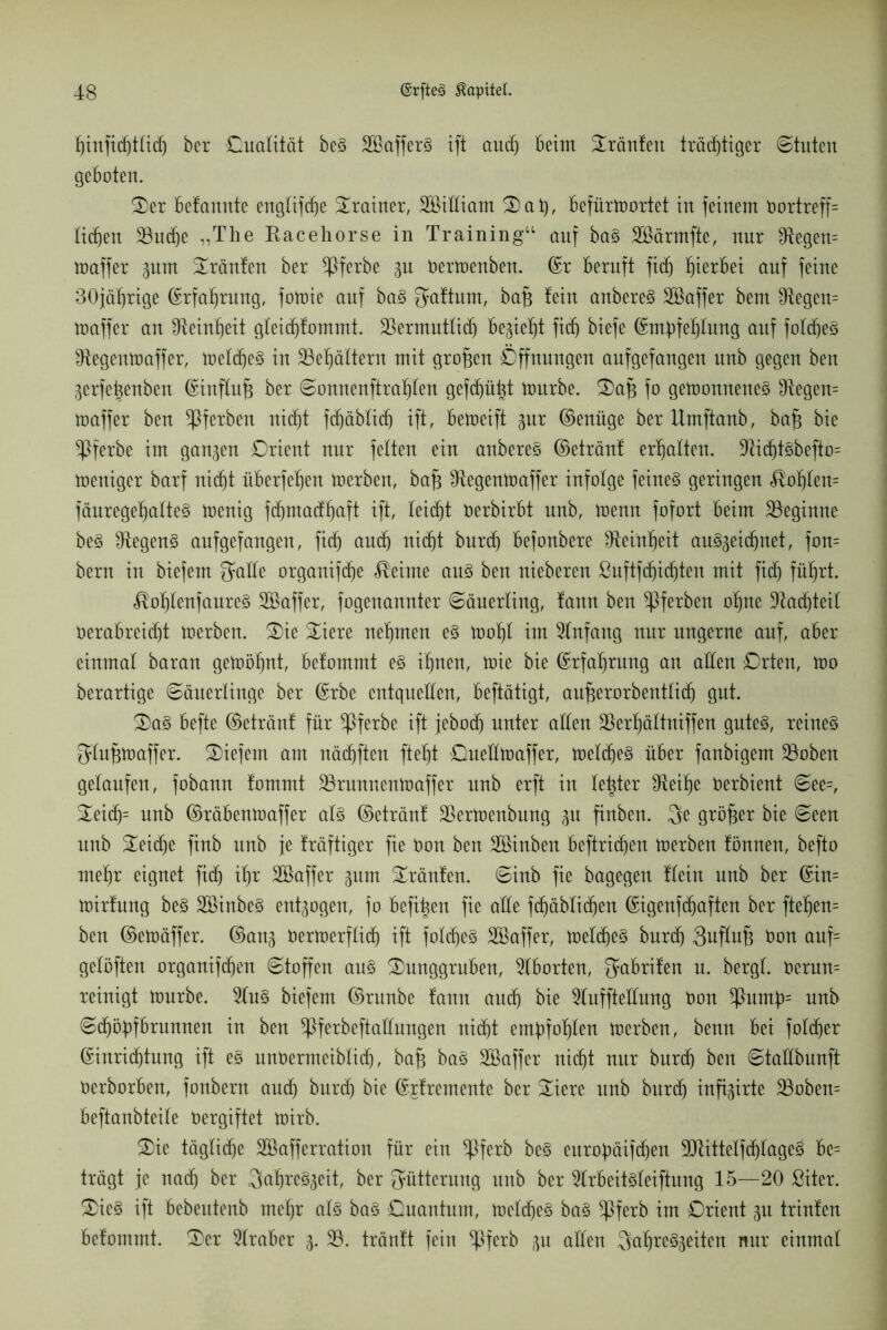 hinfichttidj ber Qualität beS SCßafferS ift audj beim Sränfett trächtiger ©tuten geboten. Ser befannte englifdje Trainer, Sßtfliam Sat), befürtoortet in feinem Oortreff= liehen 23udje „The Kacehorse in Training“ auf ba§ Söärmfte, nur Negern toaffer pm tränten ber ^ßferbe p Oertoenben. ©r beruft fidj hierbei auf feine 30jährige Erfahrung, fotoie auf baS gaftum, baff fein anbereS SQBaffer bem $tegen= toaffer an Feinheit gleichfommt. 35ermutlid) begießt fief) biefe ©mpfehlung auf fotdjeS ^tegentoaffer, toeldjeS in Behältern mit großen Öffnungen anfgefangen nnb gegen ben gerfetfenben ©influfj ber Sonnenftrahfen gefehlt tonrbe. Safe fo getoonneneS Negern toaffer ben ^ßferben nicht fdjäblich ift, betoeift pr ©enüge berllmftanb, bafj bie ^Pferbe im ganzen Orient nur feiten ein anbereS ©etränf erhalten. -RichtSbefto= toeniger barf nicht überfeinen toerben, bafj ^tegentoaffer infolge feines geringen hohlem fänrege^atteS toenig fdjmacfhctft ift, leicht oerbirbt nnb, toenn fofort beim beginne beS 3iegen§ anfgefangen, fidj auch nicht bnreh befonbere ^Reinheit au§zeidjnet, fon= bern in biefem Jade organifche Meinte aus ben nieberen ßuftfdjidjten mit fidj führt. $of)IenfaureS SBaffer, fogenannter Säuerling, fann ben ^Pferben ohne üftadjteil Verabreicht toerben. Sie Siere nehmen es toohl im Anfang nur ungerne auf, aber einmal baran getoöhnt, befommt e§ ihnen, toie bie Erfahrung an allen Orten, too berartige Säuerlinge ber (Srbe entquellen, beftätigt, aufjerorbentlidj gut. Sa§ befte ©etränf für *Pferbe ift jeboch unter allen äkrljältniffen gutes, reines Jlufjtoaffer. liefern am nädjften fteht OueÜtoaffer, toebcheS über fanbigem 33oben gelaufen, fobann fommt 33runnentoaffer nnb erft in bester Sbeihe oerbient See=, Seidj= unb ©räbenioaffer als ©etränf Sßertoenbung p finben. Je größer bie Seen unb Seiche finb unb je fräftiger fie Oon ben äöinben beftrichen toerben fönnen, befto mehr eignet fidj ihr Söaffer pm Sränfen. Sinb fie bagegen fleht unb ber ©in= toirfung beS SöinbeS entpgeu, fo befit^en fie alle fchäblichen ©igenfdjaften ber ftefjem ben ©etoäffer. ©anz Oertoerflich ift fobcheS SBaffer, toebcheS burch Jufhtfj Oon auf= geföften organifchen Stoffen aus Sunggruben, Aborten, Jabrifen u. bergt. oerun= reinigt tonrbe. 9IuS biefem ©runbe fann auch bie 5Iufftedung Oon *Pump= unb Schöpfbrunnen in ben ^ferbeftaüungen nicht empfohlen toerben, benn bei foldjer (Einrichtung ift es unOermeiblich, bafj baS Söaffer nicht nur burch ben Staübunft Oerborben, foubern auch burch bie ©jfremente ber Siere unb burdj infigirte 35oben= beftanbteite Oergiftet toirb. Sie tägliche Sßafferration für ein *Pferb beS europäifcheu SUtittelfdjlageS be= trägt je nach ber Jahreszeit, ber Fütterung unb ber 9IrbeitSleiftung 15—20 ßiter. SieS ift bebeittenb mehr als baS Onantnm, toetcheS baS ^Jferb im Orient p trinfen befommt. Ser Araber Z- 33. tränft fein ^Pferb p allen Jahreszeiten nur einmal