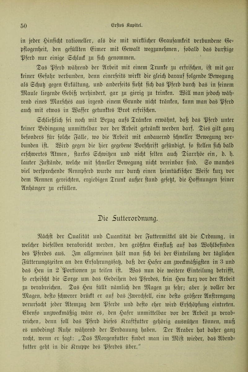 in jeher ^infic^t rationeller, als hie mit mirflidjer ©raufamfeit Oerbunbene ©e= pfXogen^eit, ben gefüllten hinter mit ©etoalt meg3unefjmen, fobalb ba§ burftige ^Pferb nur einige Sdjlucf 31t fidj genommen. 2)aS *Pferb mäljrenb her Arbeit mit einem Grünte 3U erfrifdjen, ift mit gar teiner ©efal)r Oerbunben, benn einerfeitS toirft bie gleid) barauf folgenbe ^öetoegung als 6c^n^ gegen ©rfältung, unb anberfeitö fiel)t fid^ baS *Pferb burdj baS in feinem SRaule liegenbe ©ebifj Oerljinbert, gar 3U gierig 3U trinfen. SBill man jebod) toäfj= renb eines ^arfdjeS ans irgenb einem ©rnnbe nidjt tränten, tann man baS *Pferb and) mit etmaS in SBaffer getunfteS 23rot erfrifdjen. Scjtiefjlicf) fei nodj mit ^Be^ug aufs SLränfen ermähnt, baf$ baS *Pferb unter teiner 35ebingnng unmittelbar Oor her Arbeit geträntt ioerben barf. 2)ieS gilt ganj befonberS für fotdje Fälle, too bie Arbeit mit anbauernb fcfjnetter ^öetoegnng Oer= bnnben ift. Söirb gegen bie Ijier gegebene üBorfdjrift gefünbigt, fo fteCfen fidj halb erfdjmerteS Stirnen, ftarteö Sdjmit^en unb nidjt fetten audj £)iarijöe ein, b. Ij. lauter 3uftänbe, tüelc^e mit fcjneller Söetoegung ni(f)t oereinbar finb. So mandjeS Oiet Oerfbredjenbe Ütennpferb tourbe nur burdj einen fjeimtüdtifdjer SBeife furj Oor bem kennen gereiften, ergiebigen Strunf aufjer ftanb gefegt, bie Hoffnungen feiner 2tnl)änger 311 erfüllen. Die 5utterorbnung. 9täcjft her Dualität unb Duantität her Futtermittel übt bie Drbnung, in melier biefetben Oerabreidjt toerben, ben größten ©influfj auf baS Söoljlbefinben beS ^PferbeS aus. Fm allgemeinen Hält man fidj bei her ©inteitung her täglid)en Fütterungsseiten an ben ©rfafrcungSfat^, bafj her Hafer am sioecfmäjjigften in 3 unb baS §eu in 2 Portionen 3U teilen ift. 2BaS nun bie meitere ©inteilung betrifft, fo erHeifcf)t bie (Sorge um bas ©ebenen beS ^PferbeS, fein Heu fürs Oor her Arbeit 3u Oerabreicjen. S>aS Heu füllt nämlidj ben 9ttagen 31t feljr; aber je Ooüer her Klagen, befto feinerer brücft er auf baS 3merdjfell, eine befto größere 5lnftrengung Oerurfacjt jeher ^Itemgug bem ^Pferbe unb befto efjer mirb ©rfdjöüfung eintreten. ©benfo unstoecfmäfng märe eS, ben H°fer unmittelbar Oor her Arbeit 3U Oerab= reifen, benn füll baS *Pferb biefeS Kraftfutter gehörig auSnüt^en fönnen, mujj es unbebingt IRuHe mäfyrenb her Verbauung f)aben. &er Araber l)at halber gan3 recHt, toeun er fagt: „3)aS SDtorgenfutter finbet man im jjftift toieber, baS 3lbenb= futter geljt in bie Kru^e beS ^PferbeS über/'