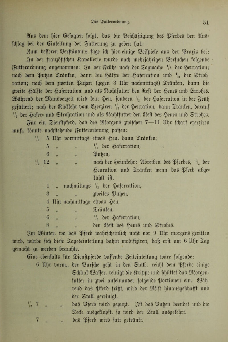 5tuS bem f)ter ©efagten folgt, baS bie 23efchäftigung beS ^PferbeS ben fcfjtag bei ber Einteilung ber Fütterung 31t geben hat. 3um befferen älerftänbniS füge id) bereinige 23eifpiete aus ber ^PrajiS bei: $n ber frangöfift^en ^aOalterie tourbe nach mehrjährigen äkrfuchen fotgenbe gutterorbnung angenommen: 3n ber f^rühe nach ber Tagtoache Vs ber §euration; nad) bem ^Put^en tränten, bann bie <£>älfte ber §aferration unb % ber Stroh= ration; nach bem feiten ^ht^en (gegen 3 Uhr nachmittags) tränten, bann bie gioeite §älfte ber §aferration unb als 9tad)tfutter ben fReft ber £>eueS unb (Strohes. SBährenb ber SDtanöüergeit mirb fein §eu, fonbern Vs ber §aferration in ber ^rüh gefüttert; nach ber ^ftücffehr üom Emiren % ber £>euration, bann Tränfen, barauf V3 ber §afer= unb Strohration unb als ^Rachtfutter ben IReft beS <£>eueS unb Strohes. gür ein Tienftpferb, baS beS Borgens 3toif(f)en 7—11 Uhr fdjarf ejerjiren muß, fönnte nachftehenbe ^utterorbnung paffen: l/2 5 Uhr OormittagS ettoaS §eu, bann Traufen; 5 „ „ % ber §aferration, 6 „ „ glühen, V2 12 „ „ nath ber «^eimfehr: Treiben bes *PferbeS, % ber §euration unb Traufen toentt bas *Pferb abge= fiihtt ift, 1 „ nachmittag^ V3 ber §aferration, 3 „ „ 3toeiteS glühen, 4 Uhr nachmittags ettoaS £>eu, 5 „ „ Tränfen, 6 „ „ V3 ber §aferration, 8 „ „ ben IReft beS §eneS unb Strohes. 3m Söinter, too baS $ferb toahrjcheinlich nicht Oor 9 Uhr morgens geritten toirb, mürbe fich biefe Tageseinteilung bafjin mobifi^iren, baj? erft um 6 Uhr Tag gemacht 31t toerben brauchte. Eine ebenfalls für Tienftpferbe paffenbe 3eiteinteitung märe folgenbe: 6 Uhr Oorm., ber Söurfdje geht in ben Statt, reicht bem ^Pferbe einige Sdjlucf SBaffer, reinigt bie Grippe unb fcf)üttet baS Borgern fntter in 3toei aufeinanber fotgenbe Portionen ein. 3öät)= renb baS *Pferb frifjt, toirb ber 9JUft htttauSgefchafft unb ber Statt gereinigt. V2 7 „ „ baS ^Pferb toirb gepult. 3ft baS glühen beenbet unb bie Tecfe auSgeftopft, fo toirb ber Statt auSgefehrt. baS ^Pferb toirb fatt gehäuft. 7