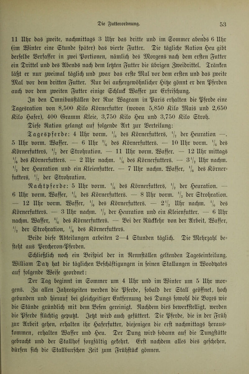 11 Uhr baS 3toeite, nachmittags 3 Uhr baS britte unb im ©ommer abenbs 6 Uhr (im äöinter eine ©tunbe fbäter) baS vierte Qattter. Tie tägliche Nation §en gibt berfelbe Verfaffer in gmei Portionen, nämlich beS Borgens nach bem erften Butter ein drittel nnb beS Abenbs nach bem testen Butter bic übrigen 3toeibrittel. tränten läfit er nnr ^meimal täglich unb ftxxx baS erfte 9)M Oor bem erften nnb baS ^tneite ÜJtal Oor bem britten Qattter. Aur bei außergewöhnlicher §iße gönnt er ben gerben auch öor bem groeiten Sattler einige ©chlud: Söaffer gur Erfrifchung. 3n ben TmnibuSftällen ber sJtne Söagrant in Claris erhalten bie *Pferbe eine Tagesration Oon 8,500 <®ilo «^örnerfutter (tooöon 5,850 <®ilo VtaiS nnb 2,650 $ilo <£>afer), 400 ©ramm <®leie, 3,750 $ilo §eu nnb 3,750 <®ilo ©trolj. Tiefe Nation gelangt auf folgenbe Art %ux Verteilung: TageSbferbe: 4 Uhr öorrn. % beS ^örnerfutterS, V2 ber §euration —. .5 Uhr oorrn. Söaffer. — 6 Uhr Vß beS ^örnerfutterS. — 10 Uhr öorm. % beS ^örnerfutterS, V2 ber ©trohration. — 11 Uhr öorm. SBaffer. — 12 Uhr mittags l/6 beS ^örnerfutterS. — 2 Uhr nachm. % beS ^örnerfutterS. — 3 ‘/2 Uhr nachm. % ber §euration nnb ein Meienfntter. — 7 Uhr nachm. Töaffer, % beS fiörncr= fufterS, V2 ber ©trohration. Vadhtbferbe: 5 Uhr öorm. % beS ^örnerfutterS, % ber §euration. — 6 Uhr norm. Söaffer, % beS ÄörnerfutterS. — 8 Uhr öorm. % ber ©trohration. — 12 Uhr öorm. Sßaffer, '% beS ^örnerfutterS. — 2l/2 Uhr nachm. '% beS ^örnerfutterS. — 3 Uhr nachm. % ber §euration nnb ein ^leienfutter. — 6 Uhr nachm. SBaffer, V6 beS ^örnerfntterS. — Vei ber Vücffehr öon ber Arbeit, SBaffer, a/2 ber ©trohration, % beS «^örnerfutterS. Veibe biefe Abteilungen arbeiten 2—4 ©tnnben täglich. Tie Vlehr^ahl be= fteht aus *Percheron=$ferben. ©dhlie^tidh noch ein Veiftnel ber in Vennftällen geltenben Tageseinteilung. SBiüiam Tat) hat bie täglichen Vefdjäftigungen in feinen ©taünngen in SBoobßateS auf folgenbe Söeife georbnet: Ter Tag beginnt im ©ommer um 4 Uhr unb im Söinter um 5 Uhr mor= genS. Sn allen Jahreszeiten werben bie *Pferbe, fobalb ber ©taü geöffnet, fw<h gebunben unb h^tctuf bei gleichzeitiger Entfernung beS TungS fowoßl bie Vo^eS toic bie ©tänbe grünblich mit bem Vefen gereinigt. Aad)bem bieS bewerlftelligt, werben bie *Pferbe flüchtig gebubt. Jeßt wirb auch gefüttert. Tie *Pferbe, bie in ber Jrüh Zur Arbeit gehen, erhalten ihr §aferfutter, biejenigen bie erft nachmittags herauS= fommen, erhalten Söaffer nnb §eu. Ter Tnng wirb fobann auf bie Tungftätte gebracht nnb ber ©tallhof forgfältig gelehrt. Erft nachbem alles bieS gefchehen, bürfen fi'dj bic ©tallburfchen 3^it zum Srühftücf gönnen.