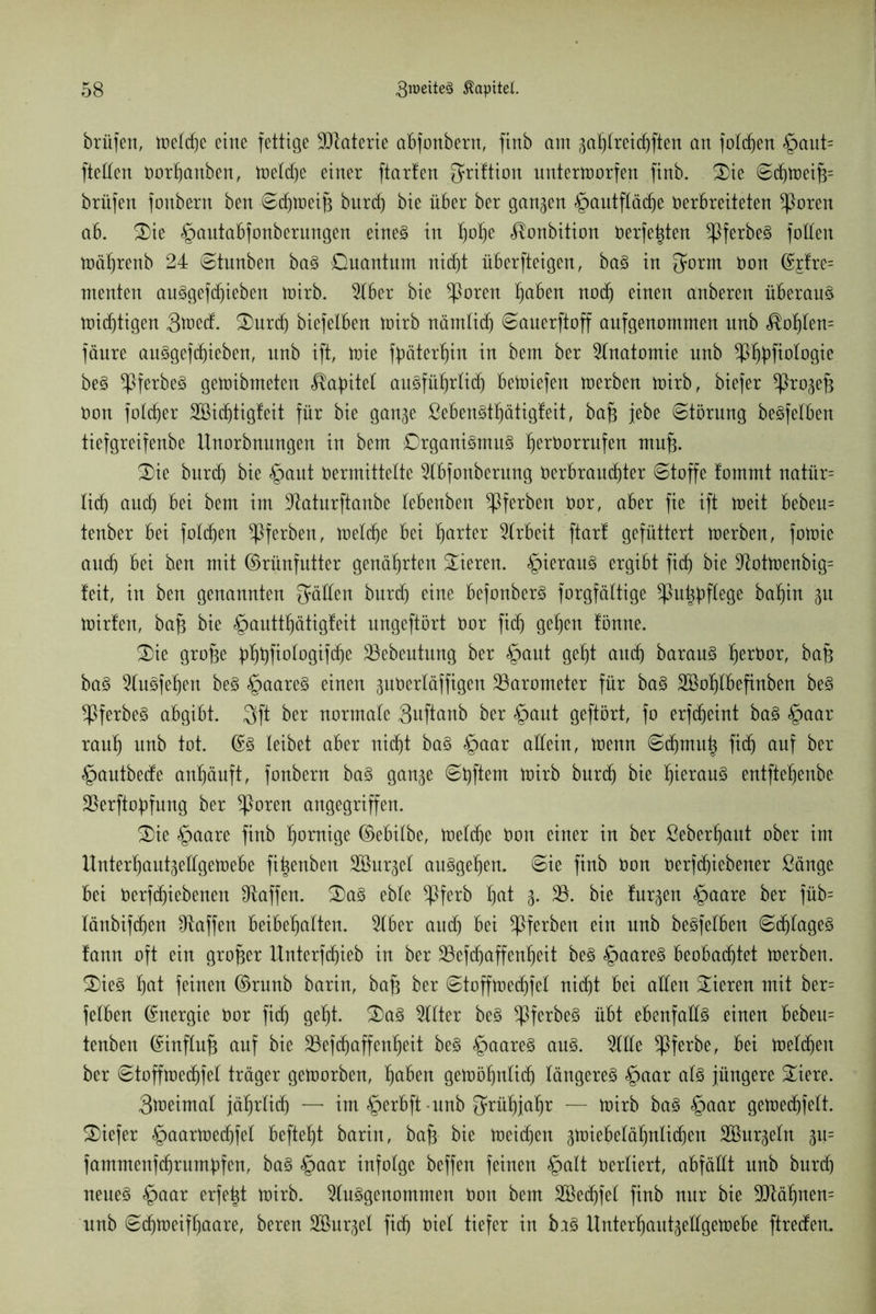 brüfett, weldje eine fettige Materie abfonbern, finb am gablreicbften an folgen §aut= ftetten öorbanben, weldje einer ftarten $riftion unterworfen finb. Oie ©djweifj= brüfen fonbern ben ©djweip burdj bie über ber gangen §autftäcf)e Verbreiteten ^orett ab. Oie §autabfonberungen eines in b°be ^onbition Verfemten $ferbeS foltert Wäbrenb 24 ©tunben baS Quantum nicb)t überfteigen, baS in {Jornt öon %lre= menten auSgefcbieben wirb. Aber bie *Poren haben nodj einen anberen überaus widjtigen 3ü)etf. Ourdj biefelben Wirb nämlidj ©auerftoff aufgenommen unb Noblem fänre auSgefcbieben, unb ift, Wie fyäterbin in bem ber Anatomie nnb $l$fiologie beS ^PferbeS gewibmeten Kapitel ausführlich beWiefen werben wirb, biefer *Progejg Oon foldjer SBidjtigfeit für bie gange ßebenStf)ätigfeit, bafj jebe ©törung beSfelben tiefgreifenbe Unorbnungen in bem Organismus fierborrnfen muß Oie burdj bie §ant Vermittelte Abfonberung öerbraud)ter ©toffe !ommt natür= lieb and) bei bem im ÜRaturftanbe lebenben ^Pferben bor, aber fie ift Weit bebeu- tenber bei folgen ^Pferben, welche bei fjarter Arbeit ftar! gefüttert werben, fowie auch bei ben mit ©rünfutter genährten Oieren. hieraus ergibt fid) bie AotWenbig= feit, in ben genannten fallen burd) eine befonberS forgfältige *Put$flegß babin gu Wirten, bafj bie §auttbätigfeit nngeftort bor fief) geben fönne. Oie große 4)ßßftorogifcf)e 23ebeutung ber §aut gebt auch barauS berbor, bap baS AuSfeben beS §aareS einen guvertäffigen Barometer für baS Söoblbefinben beS ^PferbeS abgibt. 3ft ber normale Qitftanb ber £>aut geftört, fo erfeßeint baS §aar raub unb tot. ©S leibet aber nicht baS §aar allein, wenn ©djmuh ftcb) auf ber §autbede anbäuft, fonbern baS gange ©bftern Wirb burdj bie bierauS entftebenbe 25erftof)fung ber ^ßoren angegriffen. Oie §aare finb hantige ©ebilbe, Weldje bon einer in ber ßeberbant ober im Unterbautgellgewebe fi|enben SBurget ausgeben, ©ie finb bon Verftßiebener ßänge bei Verriebenen ^Raffen. OaS ebte *Pferb bat 3- 33- bie furgen §aare ber füb= länbifdjen ^Raffen beibebalten. Aber audj bei ^Pferben ein unb beSfelben ©djlageS fann oft ein großer Unterfdjieb in ber 23efcf)affenbeit beS §aareS beobachtet Werben. OieS bat feinen ©runb barin, bafj ber ©toffwecbfel ni(f)t bei allen Oieren mit ber= fetben ©nergie bor fid) gebt. OaS Filter beS $ferbeS übt ebenfalls einen bebeu= tenben ©influfj auf bie 23efd)affenbeit beS §aareS ans. Alle *Pferbe, bei weldjen ber ©toffwedjfel träger geworben, haben gewöhnlich längeres §aar als jüngere Oiere. 3weimal jährlich — im§erbft-unb grübjabr — wirb baS §aar gewedhfelt. Oiefer §aarWedjfel beftebt barin, baß bie Weid)en gwiebeläl)nlidjen SBurgeln gu= fammenfdjrumöfen, baS §aar infolge beffen feinen §alt verliert, abfällt unb bureb neues §aar erfeßt wirb. Ausgenommen bon bem Söedjfel finb nur bie 9Räbnen= unb ©(bweifbaare, bereu SBurgel fieß Viel tiefer in brS Unterbautgellgewebe ftreden.