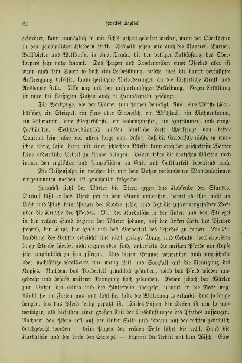 erforbert, fann unmögtidj fo toie fidj’3 gehört geteiftet toerben, tuetttt ber Dberförßer in ben geioößnticßen Kleibern ftedt. 2)e§ßatb feßen toir audj bie ^Ruberer, Turner, 23attfßieter unb Söetttäufer in einer üEradjt, bie ber Rödigen ©ntbtößung be§ Dber= förßer3 feßr naße !ommt. 3)a§ ^ßußen unb £rodenreiben eine§ *ßferbe3 aber ift trenn aucß fein ©ßort i° bocß eine SeibeSübmtg, tüelc^e, toa3 bie bamit öerfnüßfte 2Inftrengung betrifft, faum geringere 2tnforberungen an bie förderliche $raft nnb 2lu§bauer ftettt. 2ttfo toeg mit ber unfßortmäßigen 33efteibung. ©egen ©rfättung ift man bei fleißigem $>ußen aud) in §embärmetn geftßüßt. 2)ie Söerfgeuge, bie ber härter gurn ^ßußen benötigt, finb: eine dürfte (<®ar= bätfcße), ein ©trieget, ein §cn= ober ©trotoifdj, ein SBifcßtudj, ein 9Räßnenfamm, ein ©djtoamm, eine SBafferbürfte, ein ©cßtoißmeffer, ein §ufräumer, nnb einige §ufbürften. ©etbftöerftänbfid) müffen fämtlidje bieje Söerfgeuge Oon befter Dualität fein; aber öor altem forge man bafür, baß bie <®arbätf(ße nid)t§ gu toün= fchen übrig taffe, benn mit einer fdftecßten dürfte fann and) ber gefeßidtefte Söärter feine orbenttidje Arbeit gn ftanbe bringen. Seiber fteßen bie beutfdjen dürften noch immer ben engtifdjen unb frangöfif(ßen an ©üte unb §attbarfeit bebeutenb nach. £>ie ^Reißenfotge in meiner bie. mit bent ^ßußen öerbunbenen ÜJRanißutationen öorgenommen toerben, ift getoößntid) fotgenbe: 3unäd)ft gießt ber SBärter bie ©treu gegen ba§ $oßfenbe be§ ©tanbe3. darauf faßt er ba§ *ßferb fidj in bem ©taub umbreßen, bamit e§ ißm nicht an ßidjt unb *ßtaß beim *ßußen be§ <®oßfe3 fehle, unb legt bie gufammengefattete 2)ede über bie ^rußbe be§ *ßferbe§. 9Rit ber <®arbätfcße in ber tinfen unb bem ©trieget in ber regten §anb beginnt ber Sßärter fobann, auf ber tinfen ©eite be§ ^ßferbeS fteßenb, ben «^oßf, ben £at§ unb ba§ 25orberteit be§ *ßferbe§ gu büßen. S)ie 23e= ßanbtung be§ <®oßfe3 erßeiftßt eine nicht geringe Übung unb ©ebutb, toeit einerfeitö tauge ©trieße hierbei nicht angutoenben finb, anberfeitg bie meiften *ßferbe am <®oßfe feßr emßßnbticß gu fein ßftegen. 2tu§ biefern ©runbe Oertoenben audj ungefeßidte ober nadjtäffige ©tatttente nur toenig Seit unb ©orgfatt auf bie Reinigung be§ $oßfe§. -Racßbem ba3 $orberteit grünbtich gefäubert, toirb ba§ *ßferb toieber um= gebreßt unb beßitf3 toeiterer Reinigung ßoeß gebnnben. 23eöor jeboch ber Söärter gum *ßußen be§ ßeibeg unb be§ §interteit§ übergeßt, nimmt er bie 2)ede toeg, ftäubt fie im freien au§ unb täßt fie, fattö bie ^Bitterung e§ ertaubt, bort fo fange ßängen, big bag *ßferb fertig gemußt ift. £)iefeg Süften ber £)eden ift um fo not= toenbiger, atg biefetben einen großen üleit ber Itugbünftungen beg ^ßferbeg auffaugen. !Racßbem bag *ßferb erft auf ber tinfen ©eite unb fobann auf ber rechten grünbtich burdjgeßußt toorben — beim Sßußen ber rechten ©eite führt bie rechte §anb bie «Rarbätfdje unb bie tinfe ben ©trieget — beginnt bie Arbeit mit bem äöifcß. ©ine