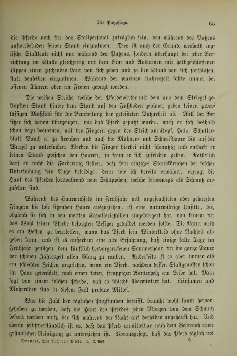 bie $ferbe ncd) für ba§ Statfyerfonat guträglicf) fein, ben toäfjrenb beS ^}u^en§ aufmirbetnben feinen ©taub einzuatmen. £>ieg ift aucfj ber ©runb, meSfjutb eng= Iifcf)e Stattteute ni(f)t nur mäfjrenb beS ^PutjenS, fonbern überhaupt bei feber Ber= ridjtung int Statte gteidjzeitig mit bem (£in= unb 2tuSatmen mit hutbgefd)toffenen ßipüeu einen ztfdjenben ßaut non fic§* geben unb fo ben «Staub Oon ficf) fortbtafen, ftatt benfetben einzuatmen. 2Bäf)renb ber marmen 3af>re^eit foHte immer bei offenen 2f)üren ober im freien gefüllt merben. £>ie meinen Striche, metdje ber ^ferbemärter mit bem aus bem Strieget ge= ftopften Staub fjinter bem Staub auf ben Supboben ^eicfjnet, geben feinen zuöer= fäffigen Btafcftab für bie Beurteilung ber getesteten *Put)arbeit ab. SBitt ber Be= fi^er fid) baüon überzeugen, mie baS ^3ferb gepult mürbe, rnufj er ficf) beöfjalb fd)on bazu bequemen, mit ben Singern gegen ben Stricfj am $o))f, §ats, Scf)nlter= btatt, Baud) tc. zu ftreicfjen unb and) bie 9Mf)nen= unb Sdjmeiffjaare bis auf bie SBurzel zu unterfnd)en. Bkrben bie Sauger hierbei nicf)t fdjmupig unb entbedt er feinen Staub zroifdjen ben §aaren, fo fann er fidj zufriebett geben. Batürtidj barf er nid)t bie Sorberung ftetten, bap fein einziges Staubförndjen bei fofd)er Unterfudpmg fein 2tuge beleibige, benn mie id) bereits ermähnt, erzeugt bie §aut beS Bferf)e3 fortmäljrenb neue Scfjüpbdjen, metd)e feineStoegS ats Sd)mup an= Znfefjen finb. Sßätjrenb beS §aarmed)fets im Srüf)jal)r mit angefeud)teten ober geharzten Singern bie tofe fipenben §aare auSzuzietjen, ift eine naturmibrige Unfitte, bie, obgteidj fie fid) in ben meiften ^aüatterieftätten eingebürgert ^at, t>on feinem für baS Söotjt feiner *Pferbe beforgten Befiper gebutbet merben fottte. £)ie Batur meip e3 am Beften zu beurteilen, mann baS ^Pferb fein SBinterfteib ofjne Bauteil ab= geben fann, unb ift es unterbeut eine alte (Erfahrung, ba§ einige falte £age im Srühjatjr genügen, bem fünfttidj tjeroorgerufenen Sommerhaar für bie ganze 3)auer ber frönen SaljreSzeit alten ©tanz Zu rauben. 2fnberfeitS ift es aber immer ats ein fdjtecf)teS 3eidjen anzufetjen, menn ein *Pferb, nad)bent beffen Stattgenoffen fcfjon if)r §aar gemedjfett, nodj einen toten, ftrubpigen SBinterpetz am ßeibe ^at. Blau fagt Oon einem fotcfjen *Pferbe, ba§ es fdjted)t übermintert fyat. ßeinfamen unb Btotjrrüben finb in biefem Sutt probate Bfittet. 2BaS bie 3ci§t ber tägticfjen ^Pupftunben betrifft, braucht mot)t faunt ^erOor= gehoben zu merben, ba§ bie <£>aut beS ^PferbeS jeben Btorgen tmn bem Sd)tnuh befreit merben mujz, ber ficf) mä^renb ber Badjt auf berfetben angehäuft hat- Unb ebenfo fetbftüerftänbtid) ift es, bafz baS $ferb nnmittetbar nach bem ©ebraud) einer grünbtidjen Reinigung zu unterziehen ift. BorauSgefept, baf) baS ^Pferb täglich iuS 333 ränget, £a§ 33ud) bom ^ßferbe. I. 2. Slufl. ä