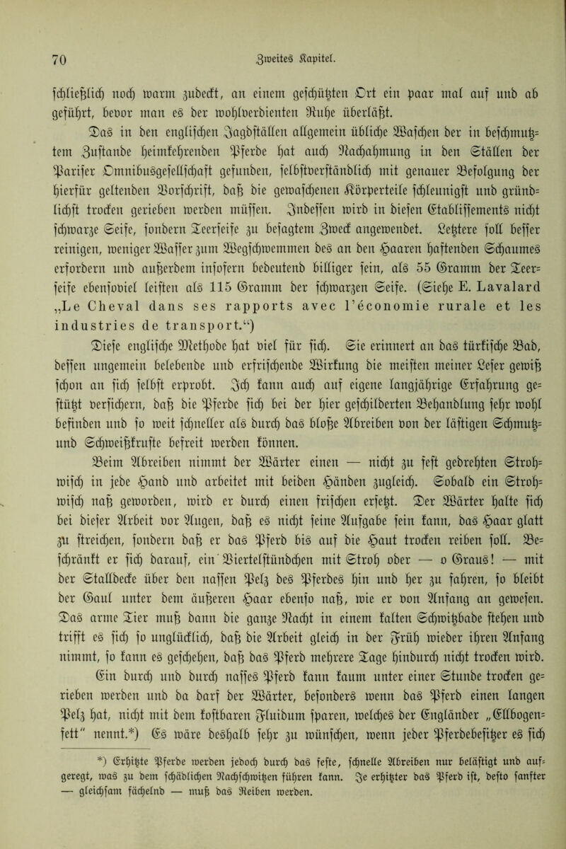 f(f)Iie^Itcf) noch warm gubecft, an einem gefehlten £>rt ein paar mal auf uub ab geführt, beoor man e3 ber wohloerbienten Stühe überlast. S)a3 in ben engtifcf)en Jyagbftälten allgemein übliche SBafcfjen ber in befdjmut^ tem 3uftanbe fieimfe^renben ^ßferbe ^at and) 9iad)ahmung in ben ©tällen ber ^arifer ©mnibuggefetlfchaft gefunben, felbftoerftänblich mit genauer Befolgung ber hierfür geltenben Sßorfdjrift, baf$ bie gewafcf)enen Körperteile fd)teunigft nnb grünb= ticf)ft troden gerieben derben müffen. Snbeffen U)irb in biefen ©tabliffements ni(f)t fcproarge ©eife, fonbern Seerfeife ju befagtem Stted angen)enbet. ße^tere fall beffer reinigen, weniger SBaffer prn 2Begfchwemmen be§ an ben §aaren f)aftenben ©chaumeg erforbern nnb aufjerbem infofern bebentenb billiger fein, al3 55 ©ramm ber Seer= feife ebenfoOiet leiften al§ 115 ©ramm ber fdjWar^en ©eife. (©iehe E. Lavalard „Le Cheval dans ses rapports avec l’economie rurale et les industries de transport.“) ®iefe engtifd)e ÜDtethobe l)at Diel für fid). ©ie erinnert an ba§ türfifdje 23ab, beffen ungemein belebenbe nnb erfrifd)enbe Sßirfung bie meiften meiner ßefer gewifj fdjon an fitf) felbft erprobt. Jycf) !ann and) auf eigene langjährige ©rfahrung ge= ftü^t Oerfichern, bah bie ^pferbe fiep bei ber §ux gefcf)ilberten 23ehanblung fepr tüopl befinben nnb fo roeit fdjneller at3 burd) ba§ blofje Slbreiben Oon ber läftigen ©d)mn|= nnb ©chweihfrufte befreit werben fönnen. 23eim Slbreiben nimmt ber SBärter einen — nicht gn feft gebrefjten ©troh= wifd) in jebe §anb nnb arbeitet mit beiben §änben pgleid). ©obalb ein ©troh= Wifd) nah geworben, U)irb er burcfj einen frifc^en erfe^t. Ser härter patte fiep bei biefer Arbeit Oor Gingen, bah e§ nicht feine Aufgabe fein fann, ba3 §aar glatt <pt ftreidjen, fonbern bah er ba§ ^ßferb big auf bie §aut troden reiben foll. 23e= fcpräntt er fiep baranf, ein' 25iertetftünbdpen mit ©troh ober — o ©raug! — mit ber ©tadbede über ben naffen *ßep beg ^ßferbeö hin nnb fyx fahren, fo bleibt ber ©aut unter bem änderen §aar ebenfo nah, wie er Oon Einfang an gewefen. Sag arme Sier muh bann bie gan^e stacht in einem falten ©eproipbabe ftehen nnb trifft eg fiep fo ungtüdlid), bah bie Arbeit gleich in ber 3*üh toieber ihren Einfang nimmt, fo fann eg gefepehen, bah bag ^ßferb mehrere Sage hinburd) nicht troden Wirb. ©in burch nnb burdj naffeg *Pferb fann fanm unter einer ©tunbe troden ge= rieben werben nnb ba barf ber SBärter, befonberg Wenn bag $ferb einen langen $ep hat, nicht mit bem foftbaren Qtuibum fparen, Wetcfjeg ber ©nglänber ,,©dbogen= fett nennt.*) ©3 wäre beghalb fehr gu wünfehen, wenn jeber ^Pferbebefiper eg fich *) ©rfji^te Sßferbe werben jebodb burdj bag fefte, fdjnette Treiben nur beläftigt unb auf* geregt, wag gu bem fcf)äblttf)en -iftacf)fdjwt£en führen fann. $e erster bag ^ßferb ift, befto fanfter — gleicfifam fäcf)efnb — mufj bag 9teiben werben.