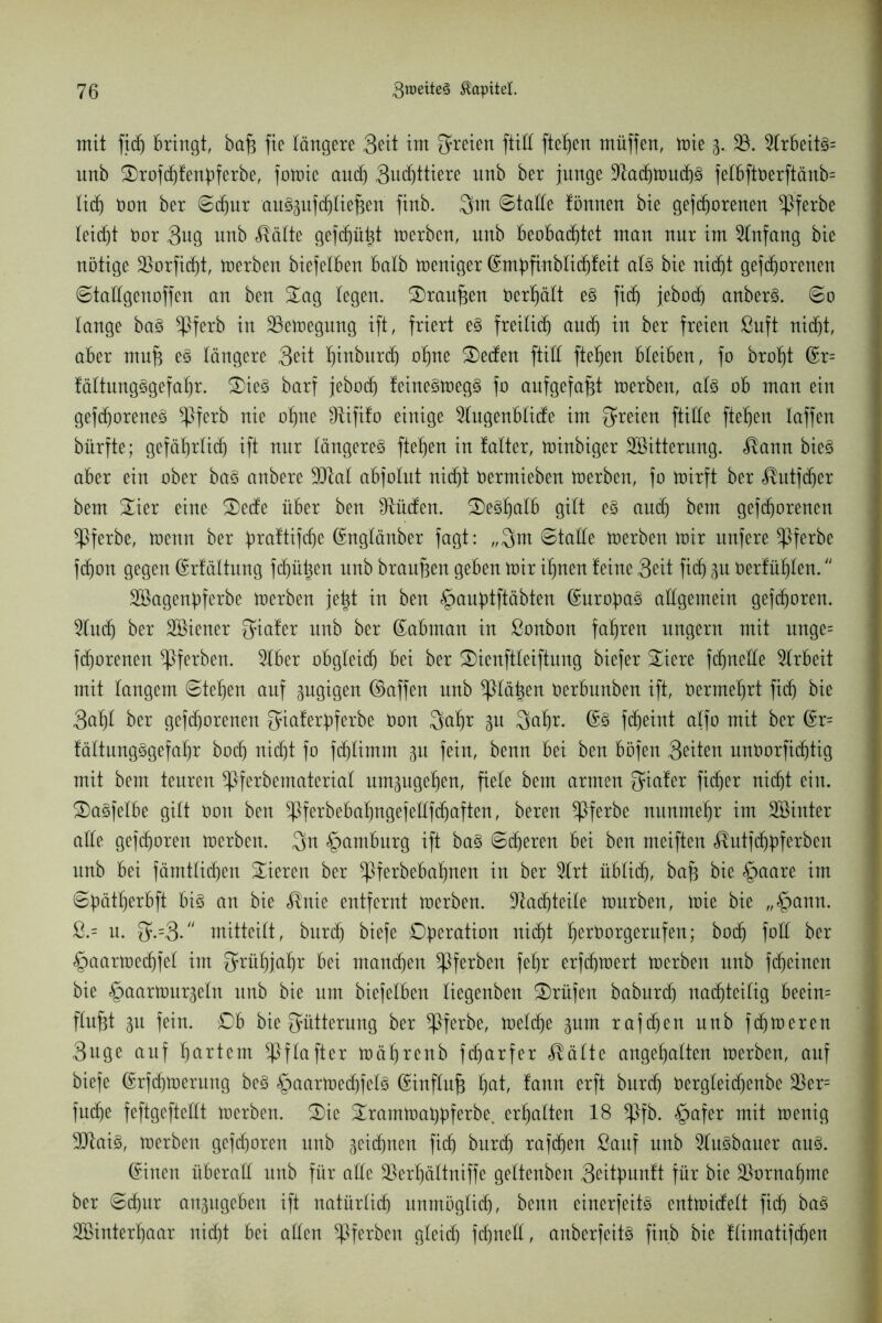 mit fir bringt, bafj fie tangere Seit im freien ftitt fielen müffen, mie 3. 33. 3trbeit§= nnb &rofd)fenbferbe, fotnie an(f) 3ucf)ttiere nnb ber junge 9tad)nmd)§ felbftt>erftänb= tief) öon ber ©djur au^ufrtiefjen finb. 3m ©tatte tönnen bie gefrorenen ^ßferbe leidet Oor Sug nnb teilte gef(f)ü^t merben, nnb beobachtet man nur im Anfang bie nötige 33orficf)t, derben biefetben batb meniger ©mbfinbtirtßit at§ bie nicht geborenen ©tattgenoffen an ben £ag legen. 3)raufjen oertjätt e§ fir jebor anber3. ©0 tauge ba§ *Pferb in 33emegung ift, friert e§ freitir nur in ber freien ßuft nirt, aber mu§ e§ tangere Seit Ijinburr ot)ne £>eden ftitt ftetjen bteiben, fo broljt ©r= fättung§gefaf)r. 2)ie§ barf jebor feine3meg§ fo aufgefafjt merben, at3 ob man ein gefrorene^ ^Pferb nie otjne Slififo einige 31ugenbtide im {freien ftitte fielen taffen bürfte; gefätjrtir ift nur tängere§ ftetjen in tatter, minbiger ^Bitterung, <®ann bieg aber ein ober bag anbere 3Jtat abfotut nirt Oermieben merben, fo voirft ber $utfd)er bem £ier eine S)ede über ben Städten. £)egtjatb gitt eg and) bem gefrorenen ^Pferbe, menn ber öraftifre ©ngtänber fagt: „Qm ©tatCe merben mir unfere ^Pferbe fron gegen ©rfättung frühen nnb branf3en geben mir itjnen teine Seit fir gu Oerfüfjten. SBagenpferbe merben jetjt in ben §anf)tftäbten ©urobag allgemein gefroren. 5lur ber SBiener {fiafer nnb ber ©abman in ßonbon fahren ungern mit unge= frorenen ^Pferben. 2lber obgteir bei ber S)ienftteiftuug biefer Siere frnette Arbeit mit tangem ©tetjen auf zugigen ©affen nnb ^ptä^en öerbunben ift, öermetjrt fir bie Sat)t ber gefrorenen Qiaferpferbe Oon Qat)r gu Qaf)r. ©g freint alfo mit ber ©r= fättungggefatjr bor nirt fo fd)timm 3U fein, benn bei ben böfen Seiten unöorfirtig mit bem teuren ^Pferbematcriat um^ugetjen, fiele bem armen Qiafer fir er nirt ein. SDagfetbe gitt Oon ben ^ferbebatjngefettfraften, bereu *Pferbe nunmehr im Söinter atte gefroren merben. Qn Hamburg ift bag ©reren bei ben meiften ^utfr^ferben nnb bei fämttiren Vieren ber ^Pferbebafinen in ber 2lrt übtir, bafj bie §aare im ©Üätfjerbft big an bie <®nie entfernt merben. 9tarteite mürben, mie bie „£>ann. &= n. $.=3. rnitteitt, burr biefe Operation nirt fjerOorgerufen; bor fott ber §aarmerfet im Qrütjja'br bei man^tt ^Pferben fefjr erfrmert merben nnb feinen bie ^aarmur^etn nnb bie um biefetben liegenben Prüfen baburd) narteitig beein= ftufjt in fein. £)b bie Fütterung ber *Pferbe, metr? gum rafd)en nnb frmeren Snge auf hartem ^Pftafter mätjrenb frarfer $ätte angetjatten merben, auf biefe ©rfrmerung beg §aarmerfetg ©inftufc hat, tann erft bnrr Oergteid)enbe 33er= fure feftgeftettt merben. 3)ie £rarnmai)bferbe. ermatten 18 *Pfb. §afer mit menig 9Jtaig, merben gefroren nnb geilen fir bnrr tafren Sauf nnb 3tugbauer aug. ©inen überatt nnb für atte 33ertjättniffe gettenben Soitpmnft für bie 33ornaijme ber ©rur angugeben ift natürtir unmögtir, benn einerfeitg entmidett fid) bag 3©intert)aar nirt bei atten ^Pferben gteid) frnett, anberfeitg finb bie ttimatifr^n