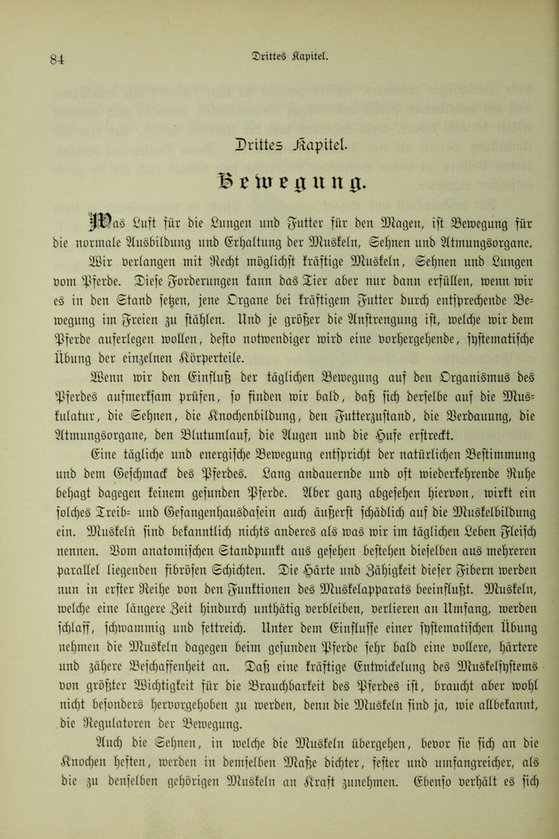 Drittes Jftapitel. 3t\xr £ 0 tt n 0. K©a§ ßuft für bie ßungen unb Butter für bert SRagen, ift Bewegung für bie normale 2luSbilbung unb ©rßaltung ber SRuSfeln, ©ef)nen nnb 2ltmungSorgane. 2Bir Verlangen mit fRec^t möglicßft träftige 9RuSfeln, ©ebnen unb ßungen oom *Pferbe. Oiefe gmrberungen tann baS &ier aber nur bann erfüllen, menn mir es in ben ©taub feßen, jene Organe bei fräftigem Qmtter burcß entfpredjenbe 23e= megung im freien gu ftäßlen. ltnb je größer bie 2lnftrengung ift, metd)e mir bem ^Pferbe aufertegen moden, befto notmenbiger mirb eine Vorßergeßenbe, fpftematifcße Übung ber einzelnen Körperteile. 2öenn mir ben ©influß ber täglichen SSemegung auf ben Organismus beS ^PferbeS aufmerffam prüfen, fo finben mir halb, baß fid) berfelbe auf bie 9RuS= futatur, bie ©eßnen, bie Knodjenbilbung, ben {Jmtterguftanb, bie Verbauung, bie 9ltmungSorgane, ben 23lutumlauf, bie Gingen unb bie §ufe erftredt. ©ine tägliche unb energifcße 33emegung entfpricßt ber natürlichen 23eftimmmtg unb bem ©efcßmad beS ^PferbeS. ßang anbauernbe unb oft mieberfeßrenbe £Ruße besagt bagegen feinem gefunben *Pferbe. 2lber gang abgefeßen hiervon, mirft ein folcßeS £reib= unb ©efangenßauSbafein auch äußerft fcßäblicß auf bie 9RuSfelbilbung ein. SütuSfetn finb befanntlicß nichts anbereS als maS mir im täglichen ßeben f^Ieifcf) nennen. Sßom anatomifcßen ©tanbpnnft aus gefeßen befteßen biefefben aus mehreren parallel liegenben fibröfen ©d)icßten. S)ie <£>ärte unb 3ct^iöfeit biefer Bibern merben nun in erfter Üteiße Von ben gunftionen beS 3JtuSfelapparatS beeinflußt. 9JtuSfeln, melcße eine längere Seit ßinburcß untßätig Verbleiben, Verlieren an Umfang, merben fdjlaff, fcbmammig unb fettreich. Unter bem ©inflitffe einer fpftematifcßcn Übung nehmen bie SütuSfeln bagegen beim gefunben ^Pferbe fehr halb eine Vollere, härtere unb gäßere 23efdjaffenßeit an. Oaß eine fräftige ©ntmidelung beS 9JtuSfelfpftemS Von größter Söicßtigfeit für bie 25raud)barfeit beS ^PferbeS ift, braudjt aber moßl nicht befonberS ßerVorgeßoben gu merben, benn bie SUtuSfeln finb ja, mie adbefannt, bie ^Regulatoren ber 23emegung. Glitch bie ©ebnen, in melcße bie SRuSfeln übergeben, bevor fie ficß an bie Knodjen ßeften, merben in bemfelben 3Raße bicßter, fefter unb umfangreicher, als bie gu benfelbert gehörigen 9RuSfeln an Kraft guneßmen. ©benfo verßält es fid)