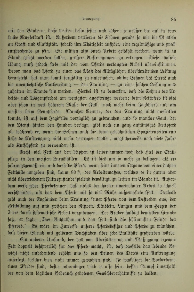 mit ben Vänbern; biefe toerben befto fefter unb 3äßer, je größer bie auf fie toir= fenbe 9Jhi3felfraft ift. 2lußerbem Vertieren bie ©eßnen gerabe fo toie bie VtuStetn an «ßraft unb ©lafti3ität, fobatb ißre £ßätig!eit aufßört, eine regelmäßige unb 3toed= cntfßredjenbe 31t fein, ©ie müffen alfo burdj Arbeit geftäßtt werben, toenn fie in ©tanb gefeßt toerben f ollen, größere Slnftrengungen 3U ertragen. S)iefe tägliche Übung muß jebodj ftet§ mit ber Vom ^ßferbe Verlangten Arbeit übereinftimmen. VeVor man ba3 *Pferb 3U einer ba§ 3Qtaß be3 ^llltägtidjen überfcfjreitenben ßeiftung ßeran^ießt, ßat man fomit forgfältig 3U unterfingen, ob bie ©eßnen be§ Stieret and) bie unentbeßrlidje Vorbereitung — ben Training — 311 einer foldjen ßeiftung au3= 3ußalten im ©tanbe fein toerben. hierbei ift 3U bemerfen, baß bie ©eßnen be§ 2lr= beit§= unb 2Bagenßferbe3 am toenigften angeftrengt toerben ; beim Veitßferb ift bieö aber fdjon in toeit ßößerem Vtaße ber Qfaff, noch meljr beim 3>agbßferb unb am meiften beim Otennßferbe. Vtandjer Venner, ber ben Training niif)t au3ßalten fonnte, ift auf bem Qagbfelbe vor3üglic(j 3u gebrauten, unb fo mancher ©aut, ber ben SDienft ßinter ben §unben Oerfagt, gibt nodj ein gan3 anftänbigeS dteitpferb ab, toäßrenb er, toenn bie ©eßnen and) bie beim getoößnlicfjen ©pa^ierenreiten ent= fteßenbe 5tnftrengnng nidjt meßr vertragen tooden, möglidjertoeife nod) Viele 3atjre al3 ^utfdjßferb 3U Vertoenben ift. Vedjt Viel $ett auf ben Vißßen ift leiber immer nod) ba§ 3iet ber ©tad= pflege in ben meiften ßup3ftäden. ©3 ift bieg um fo rnetjr 311 beüagen, al3 er= faljrung§gemäß ein unb bagfelbe *Pferb, toenn feine inneren Drgane Von einer bidjten ^ettßüde umgeben finb, faum 80 °/0 be§ 5lrbeit3maße§, toeldje^ e§ in gutem aber nidjt übertriebenem Qaitte^uftanbe fpielenb betoättigt, 3U teiften im ©tanbe ift. 2lußer= bem toeiß jeber *Pferbefenner, baß nidjt3 bei ßarter ungetooßnter Arbeit fo fdjned Verfdjtoinbet, al§ ba3 bem *Pferb mit fo Viel Vtüße aufgemäftete $ett. £)e§ßalb geljt audj ber ©nglänber beim Training feiner *Pferbe Von bem Veftreben aus, ber $ettbitbung auf unb 3toifd)en ben Vippen, SDtuSfeln, ßungen unb bem <£>er3en ber Siere burdj fpftematifdje Arbeit Vor3ubeugen. 3)er Araber ßulbigt bemfelben ©runb= faß; er fagt: „£)a§ VidjtStfjun unb ba§ fjett finb bie fdjlimmften fyeinbe be§ !Pferbeg. ©3 toäre im Qntereffe unferer ^Pferbebefißer unb ^Pferbe 3U toünfdjen, baß biefer ©prudj mit golbenen Vudjftaben über jebe ©tadtßür gefcfjrieben toürbe. ©in anberer llmftanb, ber ba3 Von Überfütterung unb Müßiggang er3eugte fjett hoppelt befdjtoerlidj für ba3 *Pferb madjt, ift, baß bagfelbe ba3 lebenbe ©e= toidjt nidjt unbebeutenb erßößt unb fo ben Veinen be3 £iere3 eine 5tnftrengung auferlegt, toeldjer biefe nidjt immer getoadjfen finb. 3e toadeliger bie Vorberbeine eine§ !Pferbeg finb, befto nottoenbiger toirb e3 alfo fein, beffen stumpf innerhalb ber Von bem täglichen ©ebraudj gebotenen ©etoidjt§Verßältniffe 3U ßalten.
