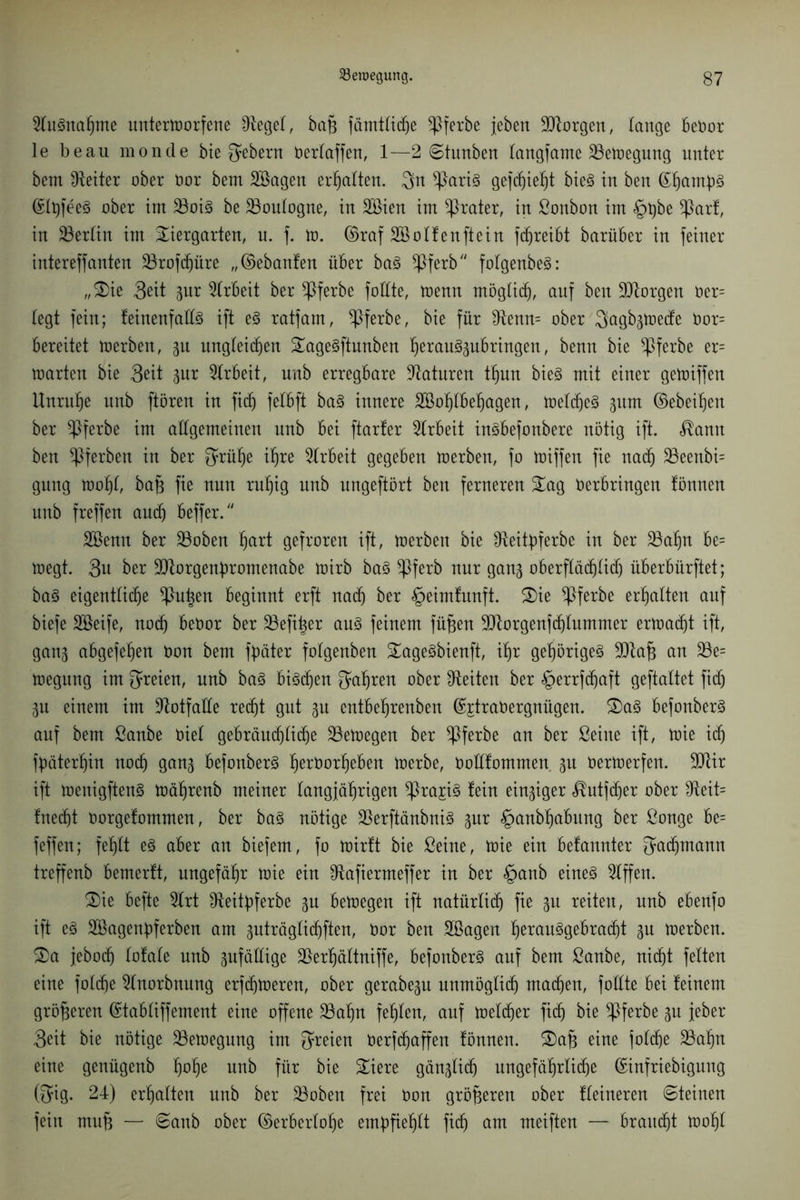 2Iugnahme unterworfene IRegel, bah fämtliche ^ßferbe jebert borgen, lange beOor le beau monde bie Gebern neriaffen, 1—2 ©tunben langfame Bewegung unter betn Leiter ober Oor bem Söagen erhalten. $n *Parig gef piep bieg in ben <Sb)am^>§ ©pfeeg ober im 25oig be 23ouIogne, in SCBien im Krater, in ßonbon im §t)be $Patf, in ^Berlin im Tiergarten, u. f. to. ©raf Sßolfenftein fdjreibt barüber in feiner intereffanten 23rofd)üre „©ebanfen über bag ^Pferb/y folgenbeg: „Tie 3eit gur Arbeit ber *Pferbe foüte, wenn möglich, auf ben borgen Oer= legt fein; feinenfaüg ift eg ratfam, *Pferbe, bie für $tenn= ober Sagbgtoede 0or= bereitet toerben, gu ungleichen Tagegftunben hetauggubringen, benn bie *Pferbe er= warten bie 3eit gur Arbeit, unb erregbare Naturen thnn bieg mit einer gewiffen Unruhe unb ftören in fid) felbft bag innere Söohlbehagen, weicheg gitm ©ebenen ber ^Pferbe im allgemeinen nnb bei ftarfer Arbeit ingbefonbere nötig ift. <®amt ben ^Pferben in ber $rühe ihre Arbeit gegeben toerben, fo toiffett fie nach 25eenbi= gnng toohl, bah fie nun ruhig unb nngeftört ben ferneren Tag Oerbringen tönnen unb freffen and) beffer. Söenn ber £Boben Ijart gefroren ift, toerben bie Sfteipferbe in ber 23ahn be= toegt. 3u ber 9ttorgenp:omenabe toirb bag *Pferb nur gang oberflä^Iid) überbürftet; bag eigentliche *Pupn beginnt erft nad) ber «^eimlnnft. Tie ^Pferbe erhalten auf biefe SBeife, noch beOor ber SBefper ang feinem füfjen borgen) plummer erwacht ift, gang abgefehen öon bem pater folgenben Tagegbienft, ihr gehörigeg ÜDlah an £Be= toegnng im freien, unb bag big^en fahren ober Seiten ber §errfd)aft geftaltet fid) gu einem im Notfälle recht gut gu entbeljrenben ©jtraOergnügen. Tag befonberg auf bem ßanbe Oiel gebräud)Iid)e ^Bewegen ber ^Pferbe an ber Seine ift, toie id) päterpn noch gang befonberg prOorheben toerbe, Ooüfommen gu öertoerfen. 3Jlir ift toenigfteng tocprenb meiner langjährigen ^Prajig lein eingiger ^utfdier ober fReit= !ned)t Oorgefommen, ber bag nötige 23erftänbnig gnr §anbf)abung ber Songe be= feffen; fehlt eg aber an biefem, fo toirft bie Seine, toie ein befannter Fachmann treffenb bemerlt, ungefähr toie ein ^tafiermeffer in ber §anb eineg Riffen. Tie befte 2lrt IReitp»ferbe gu betoegen ift natürlich fie gu reiten, nnb ebenfo ift eg Söagenbferben am guträglipften, Oor ben Sßagen p^uggebracht gu toerben. Ta jebod) totale unb gufäHige $erhältniffe, befonberg auf bem Sanbe, nicht feiten eine folche Slnorbnung erfptoeren, ober gerabegu unmöglich machen, foüte bei feinem größeren ©tabliffement eine offene 23af)n fehlen, auf toelcher fid) bie *Pferbe gn jeber 3eit bie nötige ^Bewegung im freien Oerfchaffen fönnen. Tah eine folche 23af)n eine genügenb ppe unb für bie Tiere gänglid) ungefährliche ©infriebigung (3*ig- 24) erhalten unb ber 23oben frei Oon größeren ober kleineren ©teinen fein mu§ — ©anb ober ©erberlohe empfiehlt fid) am meiften — braucht toohl