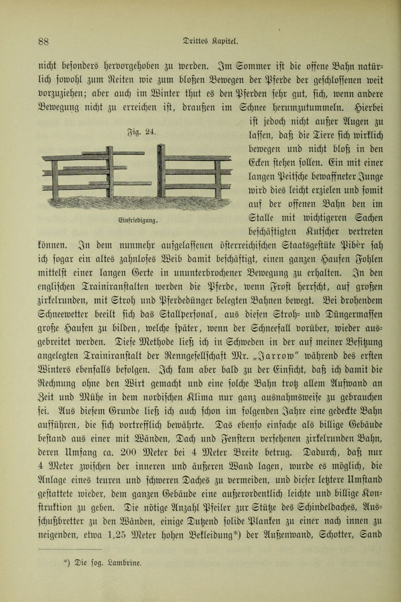 niSt befonberS I)erborgeKjoben gu derben. ©ommer ift bie offene 33ö^n natür= Kid) fon>of)t Bunt Seiten tote gum BKo^en 23emegen ber *Pferbe ber gefcfiloffenen toett öorpgie^en; aber audj im Söinter t^ut e§ ben gerben feK)t gut, fid), menn anbere Slemegung nic^t bu erreichen ift, braufen im ©Snee ^erumgutummeKn. «hierbei ift febod) nid)t aufer klugen gu Kaffen, ba£ bie £iere fiS mirUiS bemegen unb nidjt bKoft in ben ©den fielen foKKen. ©in mit einer Kangen ^)eitfdje bemaffneter 3nnge mirb bieg Keidjt errieten nnb fomit auf ber offenen 23aKjn ben im ©taEe mit mistigeren ©aSen befSäftigten <^utjSer Vertreten Können. 3n bem nunmehr aufgeKaffenen öfterreid)ifd)en ©taatggeftüte *Piber faf) iS fogar ein aKteg gatmtofe^ Söeib bamit befSäftigt, einen ganzen Raufen {Josten mittetft einer Kangen ©erte in ununterbroSener SSemegung gu erhalten. 3n ben cngKifSen SrainiranftaKten merben bie *pferbe, menn {yroft I)errfSt, auf großen Birfetrunben, mit ©trotj unb ^Pferbebünger belegten 23aK)nen bemegt. 35ei brobenbem ©Sneemetter beeiKt fiS ba§ ©taKK^erfonaK, aus biefen ©trof)= nnb SDüngermaffen grofe Raufen bu biKben, metSe fpäter, menn ber ©SneefaE tmrüber, mieber au§= gebreitet merben. £)iefe SJtetKjobe Kief} iS itt ©Sieben in ber auf meiner 23efi^nng angeKegten £rainiranftaKt ber EtenngefeEfSaft 9Dlr. „Qarrom mäKjrenb be3 erften Söinterg ebenfaKKg befoKgen. 3S Knut über baKb gn ber ©infiSt, baf3 iS bamit bie ^teSnung ofme ben Söirt gemaSt nnb eine foKSe 25af)n tro| aKKem 2tufmanb an «Seit nnb -UtüKje in bem norbifSen $Kima nur ganB au§naK)m§meife gn gebrauSen fei. 2tu3 biefern ©nmbe tieft iS auS fS°tt im foKgenben 3at)re eine gebedte 33af>n auffüt)ren, bie fiS tmrtreffKiS bemäljrte. S)a3 ebenfo einfad)e at§ biEige ©ebäube beftanb au§ einer mit Sßänben, 2)adj unb ffenftern öerfefjenen girfeKrunben 23aijn, bereu Umfang ca. 200 ÜDleter bei 4 SJteter Breite betrug. ®aburS, baft nur 4 SJteter Bttnfdjen ber inneren nnb änderen SBanb tagen, mürbe e§ rnögtiS, bie Zutage eine§ teuren nnb fSmeren S)aSe§ Bu öermeiben, nnb biefer Keltere Umftanb geftattete mieber, bem ganzen ©ebäube eine an^erorbentKiS KeiSte nnb biEige <$on= ftruftion bu geben. £)ie nötige ^Kn^afjt Pfeiler §ur ©tütie be§ ©SinbeKbaSe3, 2Ku3= fSuftbretter Bu ben äöänben, einige ®ut)enb foKibe Optanten Btt einer naS innen Bn neigenben, etma 1,25 Sdteter K)oK)en SÖefKeibnng*) ber ^lufenmanb, ©Sotter, ©anb 3*0. 24. (Sinfriebiguttg. :) S)ie fog. Sambrine.
