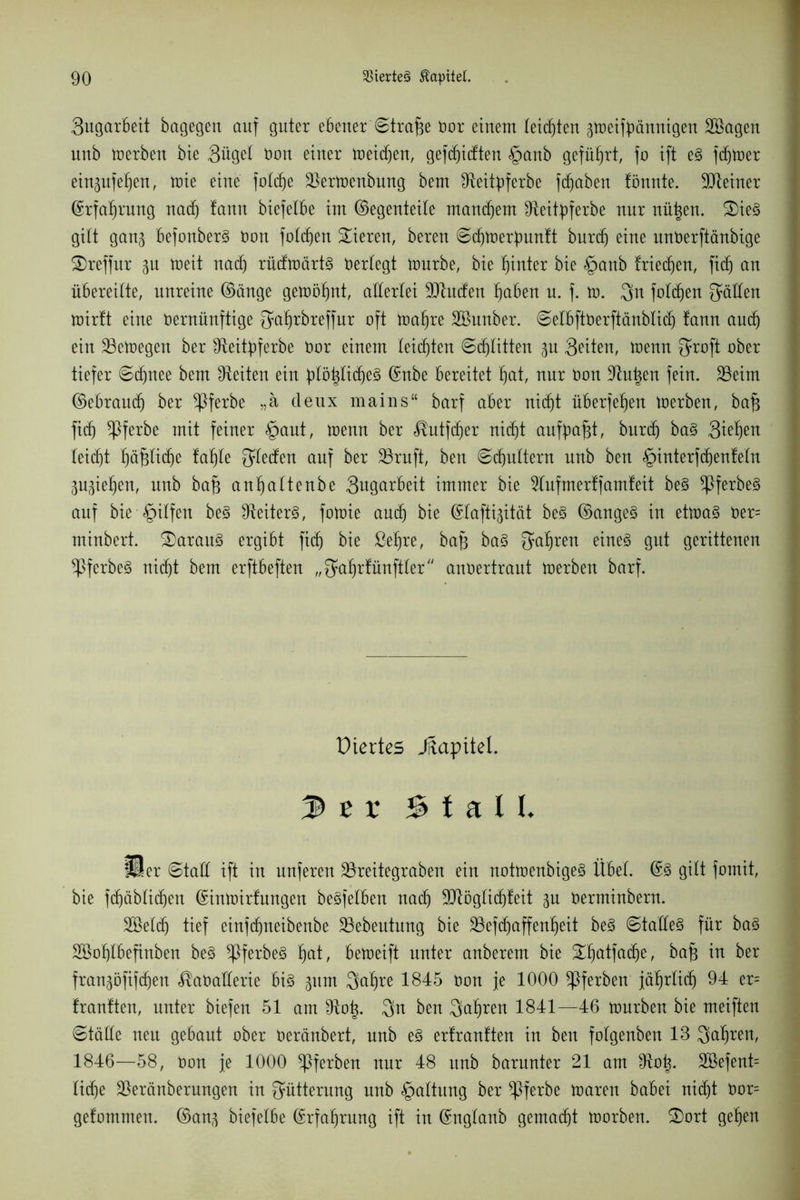 3ugarbeit bagegen auf guter ebener Strafe bor einem teilten p)eifpännigen Söagen nnb merben bie 3üget bon einer meinen, gefcBidten §anb geführt, fo ift e§ ferner einpfeBen, mie eine fotdje Slermcnbung bem Sfeiipferbe fcBaben fönnte. SJteiner ©rfaBrung nadj tann biefelbe im ©egenteile mausern fReit^pferbe nur nü|en. £)ie3 gilt gan§ befonber3 bon fotzen Vieren, bereu ©cBmerfmnft burcB eine unberftänbige SDreffur p meit nacB rüdmärt§ berlegt mürbe, bie f)inter bie §anb friecBen, fidj an übereilte, unreine ©änge gemöBnt, allerlei 9Jtuden Baben u. f. m. 3n folgen fällen mirft eine bernünftige QüBrbreffur oft ttrnBre SBnnber. ©elbftberftänblid) fann and) ein Jöemegen ber IReit^ferbe bor einem leichten ©cBlitten p Seiten, menn $roft ober tiefer ©cBnee bem fReiten ein pl'tylifyeä ©nbe bereitet f)at, nur bon D^n^en fein. 35eim ©ebrau(B ber ^ßferbe „ä deux mains“ barf aber nicb)t überfeBen merben, baf$ ficB ^Pferbe mit feiner §aut, menn ber ^utfdjer nicBt aufbafjt, burdj ba§ 3i^Be^ leicBt BäfdicBe faBle Rieden auf ber 23ruft, ben ©(Buttern nnb ben §interfd)enfetn ppBen, nnb bafj anBattenbe 3ugarbeit immer bie Wufmerffamfeit be§ ^)ferbe3 auf bie §ilfen be§ Leiters, fomie an(B bie ©laftigität be§ ©angeö in etma§ ber= minbert. daraus ergibt ficf) bie ßeBre, baf} ba§ 3aBren gut gerittenen $ferbe§ nitBt bem erftbeften „^aBrfünftler anbertraut merben barf. Viertes Jftapitel. ler Stall. Her ©tatt ift in unferen SSreitegraben ein not»enbige§ Übet. @3 gilt fomit, bie f(f)äblicf)en ©inmirfungen beleihen nacB !XRögfid^feit p berminbern. 2öet(B tief einfcBneibenbe 23ebentung bie SSefcBaffenBeit be§ ©tatle§ für ba§ SSoBtbefinben be§ *ßferbe3 Bat; bemeift unter anberem bie ^BatfaiBe, bafj in ber franpfifcBen ^abatterie bi3 pm QaBre 1845 bon je 1000 gerben jäBrtitB 94 er= frantten, unter biefen 51 am Dfo^. 3n ben QaBren 1841—46 mürben bie meiften ©tälle neu gebaut ober beränbert, nnb e3 erf rauften in ben fotgenben 13 SaBren, 1846—58, bon je 1000 ^ferben nur 48 itnb barunter 21 am Dfo^. 2öefent= lidje Sleränbernngen in Fütterung nnb Gattung ber *ßferbe maren babei nicBt bor= getommen. ©an^ biefelbe ©rfaBrung ift in ©nglanb gemalt morben. 3)ort geBen