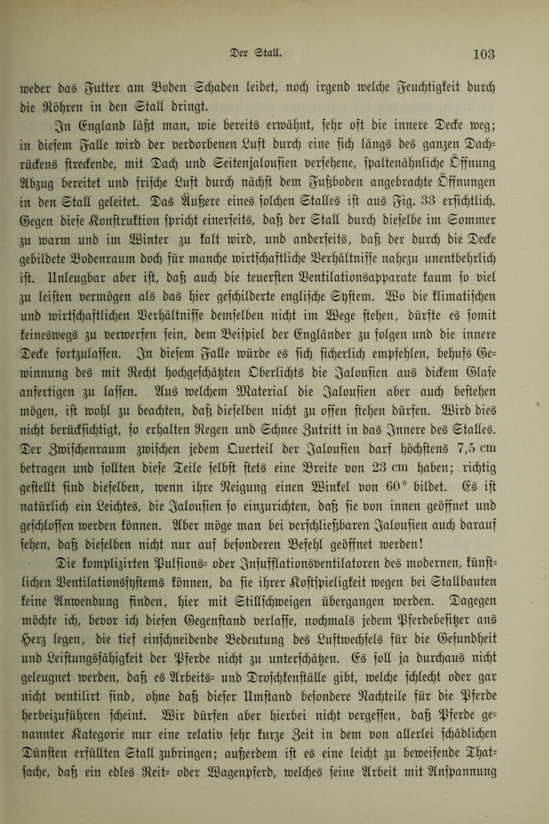 tteber ba3 Butter am SBoben ©fabelt leibet, nodj irgenb tretdje geudjtigfeit burcfj bie ^tötjren in ben ©taE bringt. gn ©ngtanb täfct man, toie bereite erträljnt, feljr oft bie innere Sede toeg; in biefem gatte toirb ber Oerborbenen ßuft burdj eine fidj tängS be3 ganzen Sadj= rüden3 ftredenbe, mit Sadj nnb ©eitenjatoufien Oerfebene, fbattenäf)ntid)e Öffnung 2tbpg bereitet unb frifdje ßuft burdj näcf)ft bem gupoben angebrachte Öffnungen in ben ©taE geleitet. Sa3 Ändere eines fotdjen ©taEeS ift aus gig. 33 erfidjttid). ©egen biefe ^onftruftion fbridjt einerfeite, bafj ber ©taE burd) biefetbe im ©ommer ju toarm unb im Sßinter p fatt toirb, nnb anberfeite, bafj ber burd) bie Sede gebitbete tBobenraum bod) für mandje toirtfdjafttidje $erf)ättniffe nahezu unentbetjrtidj ift. llnteugbar aber ift, bafj aud) bie teuerften l&entitationSabbatate taum fo Oiet p teiften oermögen ate baS tjier gefd^itberte engtifche ©bftem. 2Bo bie ftimatifdjen unb toirtfdjafttidjen 35er^ättniffe bemfetben nicht im Söege ftetjen, bürfte e§ fomit feineStoegS p öertoerfen fein, bem 33eifbiet ber ©ngtänber p fotgen unb bie innere Sede fortgutaffen, gn biefem gaEe toürbe es fidj ficf)erti(f) emf)fef)ten, bef)uf§ ©e= toinnung beS mit £ftedjt pd)gePä^ten Dbertidjte bie gatoufien aus bidem ©tafe anfertigen p taffen. 2tuS toetchem ÜDtateriat bie gatoufien aber and) hefteten mögen, ift tooljt p beachten, bafj biefetben nicht p offen fielen bürfen. SBirb bie§ nicf)t berüdfichtigt, fo ermatten Stegen unb ©djnee gutritt in baS gnnere beS ©taEeS. Ser gtoifdjenraum gtoifdhen jebern Querteit ber gatoufien barf böcfjftenS 7,5 cm betragen unb foEten biefe Seite fetbft ftete eine ^Breite Oon 23 cm buben; richtig gefteEt finb biefetben, trenn ihre Neigung einen Söinfet Oon 60° bitbet. ©3 ift natürlich ein ßeidjteS, bie gatoufien fo einpridjten, bafj fie Oon innen geöffnet unb gefdjtoffen toerben fömten. 9tber möge man bei Oerfdjtiefjbaren gatoufien and) barauf feben, bafj biefetben nidjt nur auf befonberen 23efet)t geöffnet toerben! Sie tomblijirten *ßutfionS= ober gnfufftationSOentitatoren be§ mobernen, tünft= Iidjen !&entitationSft)ftemS fönnen, ba fie ihrer ^oftfbietigteit toegen bei ©taEbauten feine 9lntoenbung finben, f)ier mit ©tiEf dito eigen übergangen toerben. Sagegen möchte idf), beOor ich biefen ©egenftanb Oertaffe, nodjmate jebern ^iferbebefipr ans §erj tegen, bie tief einfdjneibenbe 23ebeutung beS ßufttoedjfete für bie ©efunbtjeit unb ßeiftungSfäbigfeit ber *Pferbe ni(f)t p unterfdjähen. ©3 foE ja burcbauS nicht geleugnet toerben, baf$ es 2trbeite= nnb SrofdjfenftäEe gibt, toetdje fdjtedjt ober gar nicht Oentitirt finb, ohne ba§ biefer Umftanb befonbere üftadjteite für bie ^ßferbe berbeipfübren fdjeint. Söir bürfen aber bierbet nicht öergeffen, bafj ^ßferbe ge= nannter Kategorie nur eine retatio fet)r furge geit in bem Oon aEertei f(f)äbti(f)en Sünften erfüEten ©taE pbringen; aufjerbent ift e§ eine teid)t p betoeifeube Sbat= fache, bafj ein ebteS fReit= ober Söagenbferb, toetdjeS feine Arbeit mit 5tnfbannung