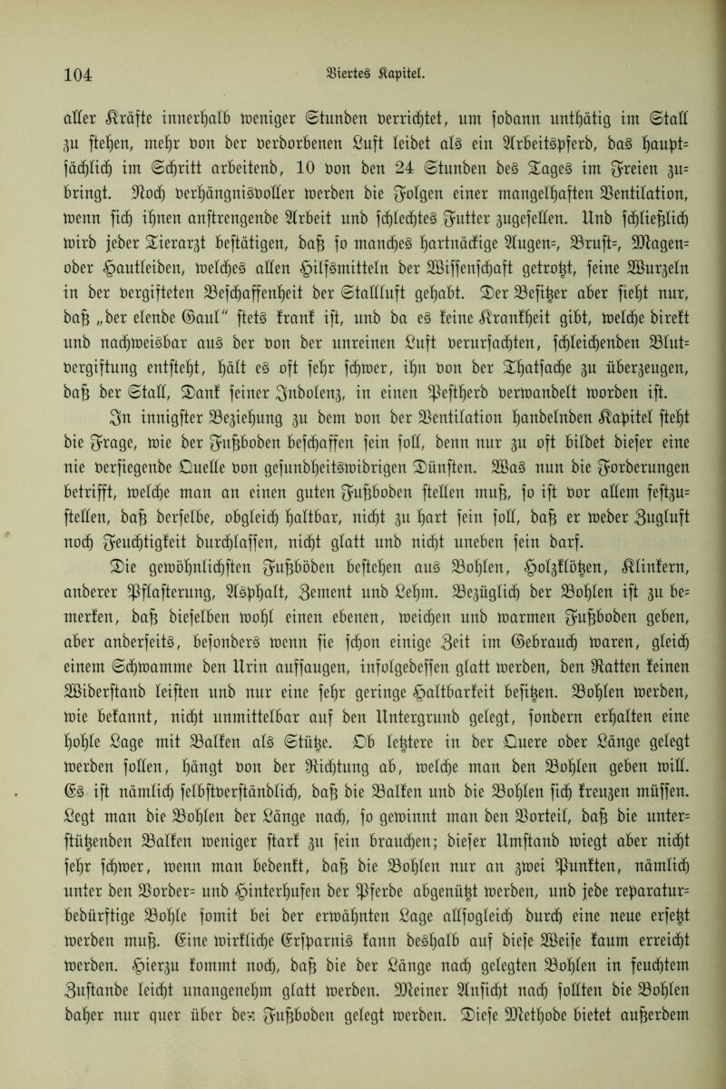 aller Kräfte innerhalb weniger ©tunben üerrichtet, um fobatut untätig im ©tall p fielen, mehr Oon ber oerborbenen Suft leibet als ein ^IrbeitSpferb, baS f)aut>t= fädjlich im Schritt arbeitenb, 10 Oon ben 24 ©tunben beS £ageS im freien p= bringt, Vod) üert)ängniSüotler werben bie folgen einer mangelhaften Ventilation, wenn fidj ihnen anftrengenbe Arbeit nnb fdjledjteS Butter zugefeiten. Unb fdjliepich wirb jeber Tierarzt beftätigen, bafi fo manches hartuäcfige 2lugen=, Vruft=, Vtagen= ober §antleiben, welches allen Hilfsmitteln ber äöiffenfchaft getrost, feine Söurzeln in ber Oergifteten Vefcfjaffenheit ber ©taüluft gehabt. £>er Vefi^er aber fieht nur, bafz „ber elenbe ©aul ftetS franf ift, nnb ba es feine Trautheit gibt, Welche biref't unb nachweisbar ans ber üon ber unreinen Suft Oerurfachten, fchleichenben Vtut= Oergiftung entfteht, t)ütt es oft fehr fdjwer, ihn Oon ber ^ha^a(^e 3U überzeugen, bafc ber Stall, S)anf feiner ^nbotenz, in einen ^teftherb Oerwanbett worben ift. 3n innigfter Beziehung zu bem oon ber Ventilation hanbetnben ^abitel fteht bie ^rage, wie ber Qatpoben befchaffen fein fall, benn nur zu oft bilbet biefer eine nie Oerfiegenbe Quelle oon gefunbheitswibrigen fünften. SBaS nun bie gnrberungen betrifft, Welche man an einen guten gupoben fteüen mn^, fo ift Oor allem feftzn= fteüen, ba^ berfelbe, obgleich haltbar, nicht zu har^ feiu foll, bafj er Weber Sugluft noch S^uchtigfeit burchlaffen, nicht glatt nnb nicht uneben fein barf. 3)ie gewöhnlichen fjnpöben beftehen ans Vohlen, Fünfern, anberer ^ßftafterung, Slspult, 3entent nnb Sehnt. ^Bezüglich ber Vohlen ift zu be= merfen, bafj biefelben Wohl einen ebenen, weichen nnb warmen Qupoben geben, aber anberfeits, befonberS wenn fie fdjon einige 3^tt im ©ebraudj Waren, gleich einem Schwamme ben Urin anffangen, infolgebeffen glatt werben, ben Platten feinen SBiberftanb leiften unb nur eine fehr geringe Haltbarfeit befi^en. Vohlen werben, Wie befannt, nicht unmittelbar auf ben Untergrnnb gelegt, fonbern erhalten eine hohle Sage mit Valfen als Stütze. Qb leidere in ber Quere ober Sänge gelegt werben füllen, hüngt Oon ber Ofidjtung ab, welche man ben Vollen geben will. ©S ift nämlich felbftüerftänblidj, ba£ bie Valfen nnb bie Vohlen fich freien muffen. Segt man bie Vohlen ber Sänge nach, fo gewinnt man ben Vorteil, ba§ bie unter= ftütjenben Valfen weniger ftarf zu fein brauchen; biefer Umftanb wiegt aber nicht fehr fchwer, wenn man bebenft, ba§ bie Vohlen nur an zwei fünften, nämlich unter ben Vorber= unb Htuterhufen ber *Pferbe abgenützt werben, nnb jebe reparatur= bebürftige Vohle fomit bei ber erwähnten Sage aüfogteidj bnrch eine neue erfe^t Werben mn^. ©ine wirfliche ©rfbarniS fann beShalb auf biefe Söeife fanm erreicht werben. H^r3u fommt noch, bafj bie ber Sänge nach gelegten Vohlen in feuchtem 3uftanbe leicht unangenehm glatt werben. Vfeiner 2lnficht nach foüten bie Vohlen baher nur quer über be>: Supoben gelegt werben. 2)iefe Viethobe bietet anprbem