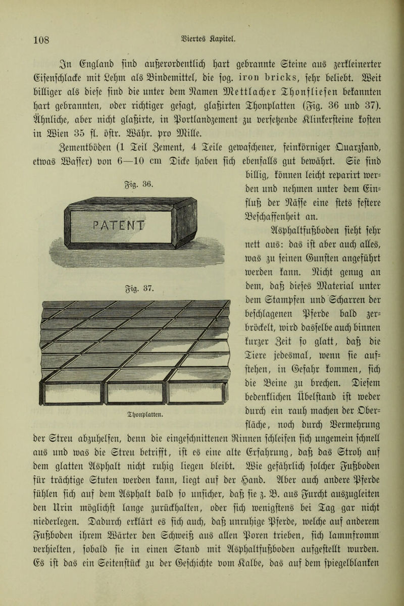 Sn ©nglanb finö auprorbenttid) fjart gebrannte Steine au§ gerfteinerter ©ijenftt)tatte mit ßef)nt al3 33inbemittet, bie fog. iron bricks, fep beliebt. Sßeit bittiger alz biefe finb bie unter bem tarnen 3Jtetttacber Sf)onftiefen befannten tjart gebrannten, ober richtiger gejagt, gtaprten Stjonpatten ©ig. 36 nnb 37). ähnliche, aber nidjt gtaprte, in ^Porttanpement 3U üerfepnbe ^tinferfteine foften in SBien 35 ft. öftr. äöäfjr. pro SJtitte. 3ementböben (1 Seit Stmmt, 4 Seite getoafcbener, feinförniger öuargfanb, ettoa§ SBaffer) Oon 6—10 cm Sitte paben fitt) ebenfalls gut betoäpt. Sie finb billig, fönnen leitfjt reparirt toer= ben nnb nehmen unter beut ©in= ftuf3 ber kläffe eine ftet§ feftere 23efcbaffenf)eit an. 2l3pf)aItfupoben fielet fep nett au§: ba§ ift aber and) atte3, toa3 ju feinen ©unften angeführt toerben fann. 3Ud)t genug an bem, baf3 biefe§ Sttateriat unter bem Stampfen nnb Starren ber befcbtagenen ^Pferbe batb ger= bröttelt, toirb ba§fetbe aud) binnen fur^er Seit fo gtatt, bajs bie Siere jebe§mat, toenn fie auf= fiepen, in ©efapr fommen, fitt) bie 33eine ^u brecfien. Siefem bebenftittjen Übetftanb ift U)eber burdj ein rauf) machen ber £)ber= ftädje, nott) burtt) 33ermeprung ber Streu apupetfen, benn bie eingefipnittenen binnen fdpteifen fitt) ungemein fepnett au§ nnb toa$ bie Streu betrifft, ift e$> eine alte ©rfaprung, ba§ ba3 Strop auf bem gtatten 9f3ppatt nitt)t rupig liegen bleibt. 2öie gefäprtiip folc^er $upoben für träeptige Stuten werben fann, liegt auf ber §anb. 2lber aud) anbere *Pferbe fügten fid) auf bem 2tJppatt batb fo unfitper, bafc fie 3. 33. au3 Qmrdpt au^ugteiten ben Urin mögtiebft tauge 3urüttpatten, ober fitt) toenigftenS bei Sag gar nidjt niebertegen. Saburd) erftärt e3 fitt) auep, bafc unruhige ^Pferbe, ioettpe auf anberem Supoben iprem äöärter ben Sdpoeif} au§ atten *Poren trieben, fidj tammfromm Oerpietten, fobatb fie in einen Staub mit 3t3ppattfupoben aufgeftettt ttmrben. ©3 ift ba§ ein Seitenftütt 3U ber ©efepidfte Pom $atbe, ba§ auf bem fpiegefbtanfen tytg- 36. S^onplatten.