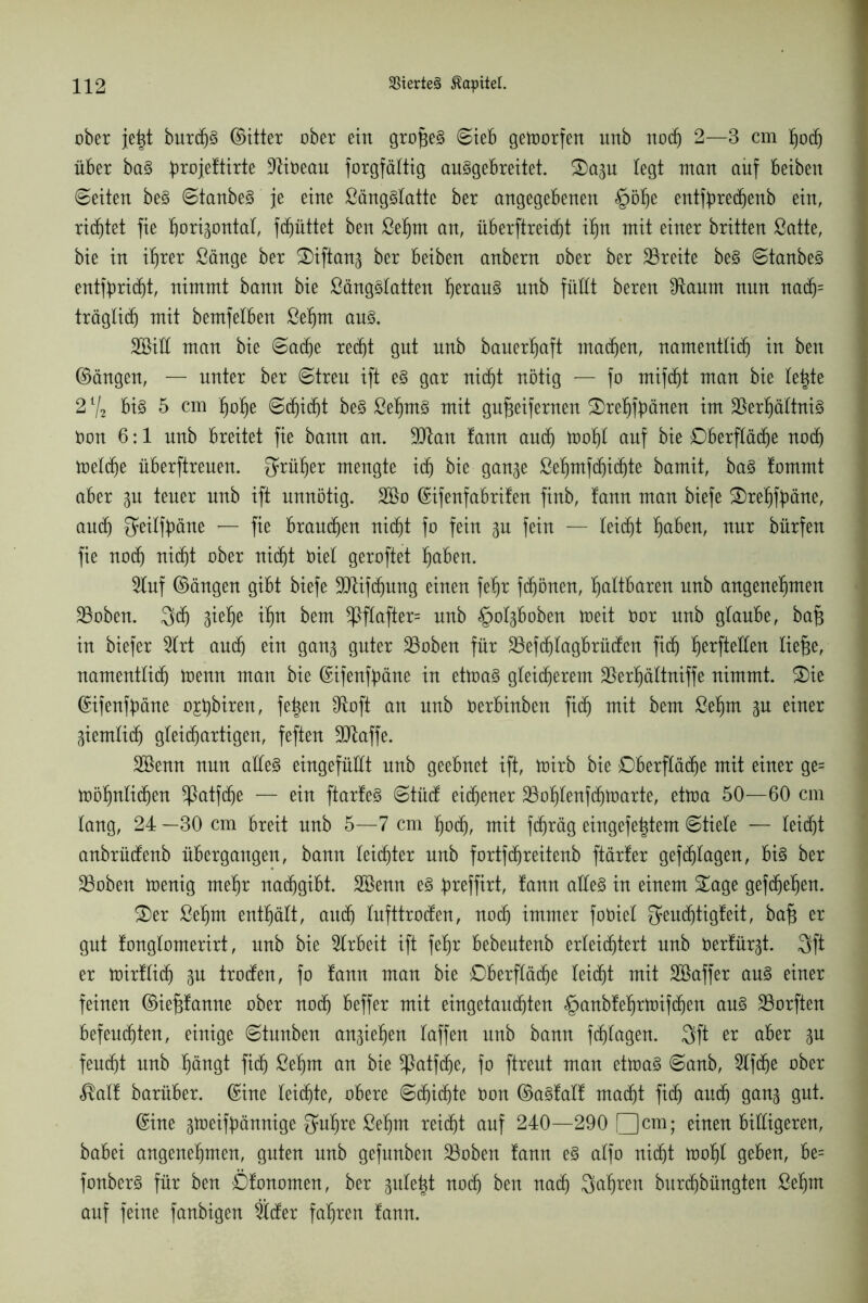 ober jet^t burcf)3 (Sitter ober ein großes Sieb getrorfen unb noch 2—3 cm hoch über ba§ broißftirte 9ftößuu forgfältig au^gebreitet. Sazu legt man auf beiben ©eiten be§ ©taubes je eine £äng§latte ber angegebenen §ölje entfbredjenb ein, richtet fie horizontal, fdjüttet ben Sehnt an, überftreid^t ihn mit einer britten Satte, bie in ihrer Sänge ber Siftanz ber beiben anbern ober ber Breite be§ ©tanbe§ entflicht, nimmt bann bie SängSlatten fyxauZ nnb füllt beren 9taum nnn na(h= träglidj mit bemfeiben Sehnt au§. SBill man bie ©acfje recht gnt nnb bauerhaft machen, namentlich in ben ©äugen, — unter ber ©treu ift e§ gar nicht nötig — fo mifcht man bie letzte 21/2 bi§ 5 cm hohe ©djidjt be3 Sehm3 mit gufjeifernen Srehfbönen im Verhältnis Oon 6:1 nnb breitet fie bann an. 9Dtan !ann auch tt>of)l auf bie Oberfläche noch toelche überftrenen. früher mengte ich bie ganze Sehmfdjichte bamit, ba§ fommt aber zu teuer unb ift unnötig. 2Bo ©ifenfabrifen finb, fann man biefe Srehfaäne, auch $eilft)äne — fie brauchen nicht fo fein zu fein — leicht hüben, nur bürfen fie noch nicht ober nicht Diel geroftet hüben. 9tuf ©äugen gibt biefe SDtifdjung einen feljr fdjönen, haltbaren unb angenehmen Voben. 3$ Z^e ihn bem 5ßflafter= unb §olzboben toeit Oor unb glaube, bajs in biefer Slrt auch ein ganz Quter Voben für Vefdjlagbrücfen fich herftßffßu liefje, namentlich trenn man bie ©ifenfyäne in ettoaS gleicherem Verhältniffe nimmt. Sie ©ifenfyäne o£t)biren, fetten IRoft an nnb öerbinben fich mit bem Sehm zu einer Ziemlich gleichartigen, feften ÜUlaffe. Söenn nnn alles eingefüllt unb geebnet ift, trirb bie Oberfläche mit einer ge= möhnlichen ^ßatfche — ein ftarfeS ©tücf eichener Vohlenfdjtrarte, ettra 50—60 cm lang, 24 —30 cm breit nnb 5—7 cm hoch, mit fdjräg eingefe|tem ©tiele — leicht anbrücfenb übergangen, bann leichter unb fortfdjreitenb ftärfer gefchlagen, bis ber Voben trenig mehr nachgibt. Söenn es preffirt, lann alles in einem Sage gefdjehen. Ser Sehnt enthält, auch lufttrocken, noch immer foöiel ^eudjtigfeit, bafj er gnt fonglomerirt, nnb bie Arbeit ift fehr bebeutenb erleichtert nnb öerfürzt. 3ft er tnirflidj Zu trocfen, fo tann man bie Oberfläche leicht mit Sßaffer aus einer feinen ©iefjfanne ober noch beffer mit eingetauchten §anbfehrtrifchen aus Vorften befeuchten, einige ©tnnben anziehen laffen nnb bann fragen. 3ft er aber zu feucht nnb hängt fich ßßhut an bie SPatfcfje, fo ftrent man ettraS ©anb, Slfdjß ober ßalf barüber. ©ine leichte, obere ©tfjichte öon ©aSfalf macht fich auch ganz Qut. ©ine z^oeifbännige fjuhre Sehm reicht auf 240—290 □ cm; einen billigeren, babei angenehmen, guten unb gefnnben Voben lann es alfo nicht trohl geben, be= fonberS für ben Öfononten, ber gule^t noch ben nach fahren burchbüngten Sehnt auf feine fanbigen tiefer fahren fann.