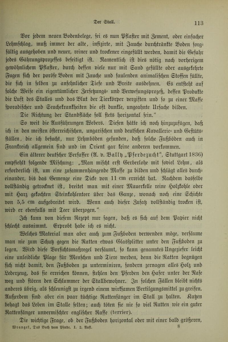 ©er ©taü. Ror jebent neuen ^Bobenbelege, fei es nun Sßflafter mit 3^ntent, ober einfadjer ßehmfcfjlag, muf immer ber alte, inftgirte, mit 3aud)e burdjträntte Stoben forg= faltig ausgehoben nnb neuer, reiner unb trodener eingefüllt merben, bamit bie ©efahr jebe^ ©ährungSfm^effeS befeitigt ift. Ramentlidj ift bieS nötig nach öorherigent getoöhnlidjem *Pflafter, burd) beffen Diele nur mit Sanb gefüllte ober auSgeleljrte Saigen ficf) ber ^oröfe Säoben mit 3aud)e nnb faulenben animalifdjen Stoffen füllte, bie fid) in feilen 31t anfef)nli(f)er £iefe unb Säreite auSbehnen. @s entfiel)! auf foldje Steife ein eigentümlicher 3^fe|ung§= nnb Säertoefung^rogef, beffen ftrobulte bie ßuft beS Stalles unb baS Sälut ber £iertörber Vergiften unb fo p einer SRaffe fborabifc^er unb Seud)etrantf)eiten bie oft bunlle, ungeahnte lXrfacfie bilben. £)ie Dichtung ber Stanbflädje foll ftetS fiori^ontal fein. So toeit bie SluSfüljrungen S&eberS. liefen f)ätte id) nocf) fjinppfügen, baf id) in ben meiften öfterreidjifd)en, ungarifdjen unb beutfdjen <®aöatlerie= unb ©eftüts= ftäden, bie id) befugt, nur ßeljmböben gefunben, baf folcfje ^ufböben and) in ^ranfreicfj allgemein finb nnb im Orient gar leine anberen Oorlommen. ©in älterer beutfcfjer Säerfaffer (51. 0. 23allt) ,,^ferbe3udjt, Stuttgart 1836) empfiehlt folgenbe SRifchung: „SRan mifcf)t erft ©erberlolje mit foDiel ßehrn, als erforberlitf) ift, um eine jufammen^ängenbe SRaffe 31t bilben nnb fdjlägt alles burdj= einanber, bis baS ©emenge eine £>ide Oon 11 cm erreicht f)at. Slacbbem baSfelbe öodftänbig getrodnet ift, breitet man mit einer SRauerlede reine §ol3lof)le ober mit §ar3 gelobten Steinfofjlenteer über baS ©an3e, toonadj nod) eine Sd)id)te Oon 5,5 cm anfgebreitet toirb. Sßenn and) biefer 3ufa| Öoüftänbig troden ift, U)irb er ebenfalls mit £eer übersogen. 3d) lann Oon biefem 9ie3ef)t nur fagen, baf es fid) auf bem Rapier nicht fdjlecf)t ansnimmt. ©rbrobt ^abe id) eS nid)t. SßeldjeS Material man aber and) 3um Qatfboben Oertoenben möge, oerfänme man nie 3nm Scfjui^ gegen bie hatten ettoaS ©laSfflitter unter ben gufboben 3U legen. Sßirb biefe SäorfidjtSmafregel Oerfäumt, fo lann genanntes Unge3iefer leicht eine unleiblid)e Silage für 9Renfd)en nnb £iere merben, benn bie hatten begnügen fid) nidjt bamit, ben fpfiboben 3U nnterminiren, fonbern 3ernagen aüeS §ol3 unb Seber3eng, baS fie erreichen lönnen, fehlen ben ^Iferben ben §afer unter ber Rafe meg nnb ftören ben Sdfummer ber StaÜbetoohner. $n fold)en fällen bleibt nid)ts anbereS übrig, als fdjleunigft 3U irgenb einem toirlfamen SäertilgungSmittel 3U greifen. Sluferbem finb aber ein baar tüchtige Rattenfänger im Stad 3U halten. $ai^en behagt baS ßeben im Stalle feiten; auch töten fie nie fo Oiel Ratten toie ein guter Rattenfänger unöermifd)ter englifdjer Raffe (terrier). £>ie toichtige ^rage, ob ber fjufhoben §ort3ontal ober mit einer halb größeren, Sörangel, £a§ 23ucf) öom Sßferbe. I. 2. Stuft. 8