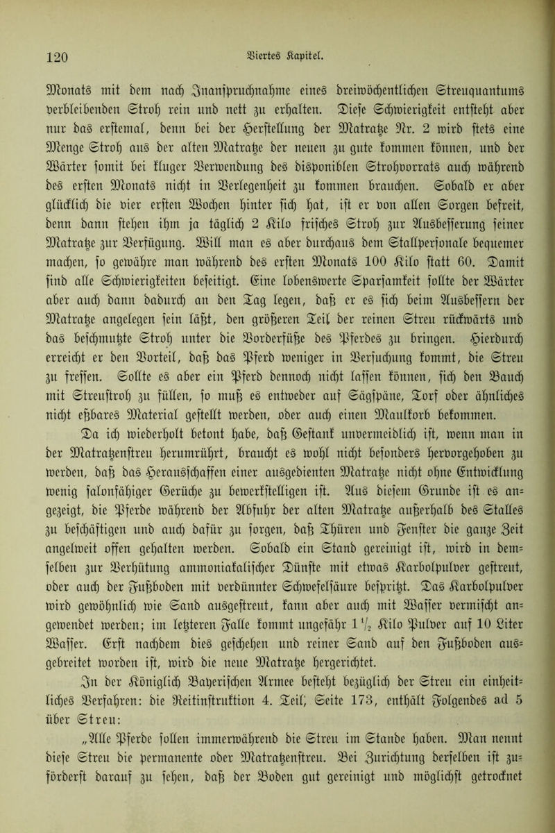 90tonatg mit bem nadj Snanfbrudjnaljme etrteg breilDöcfjenttic^en ©treuquantumg Oerbleibenben ©trolj rein unb nett p erhalten. ®iefe ©djmierigleit entfielt aber nnr bag erftemal, benn bei ber §erfteüung ber 9Jtatra|e üftr. 2 mirb ftetg eine •dftenge ©trolj aug ber alten 9Jlatra|e ber neuen p gute tommen lönnen, unb ber SBärter fomit bei tluger $ermenbung beg bigboniblen ©troporratg and) mäljrenb beg erften Sttonatg nid^t in Überlegenheit p lammen branden, ©obalb er aber glüdlicfj bie oier erften Söodjen hinter fidj fyxt, ift er tmn allen ©argen befreit, benn bann fielen if)m ja täglidj 2 «Rita frifdjeg ©trolj pr üdugbefferung feiner ÜDlatrap pr Verfügung. 2öiH man eg aber burdjaug bem ©tatlperfonate bequemer madjen, fo gemäße man mährenb beg erften üütonatg 100 $ilo ftatt 60. Samit finb alle ©djmierigteiten befeitigt. ©ine lobengmerte ©üarjamteit follte ber SBärter aber aucfj bann baburtf) an ben Sag legen, bafj er eg fidj beim üdugbeffern ber ÜDtatratje angelegen fein läßt, ben größeren Seil ber reinen ©treu rttdmärtg unb bag befdjmuhte ©trolj unter bie üborberfüfje beg ^ßferbeg p bringen. £>ierburdj erreicht er ben Vorteil, bafj bag üpferb meniger in jßerfudjung lammt, bie ©treu p freffen. ©ollte eg aber ein üpferb bennod) nic^t laffen tonnen, fidj ben üBaudj mit ©treuftrotj p füllen, fa mufj eg entmeber auf ©ägfbäne, Sorf ober äfplidjeg nic^t epareg Material gefteüt merben, ober aucfj einen üJJtaultorb betommen. Sa idj mieberljolt betont Ijabe, bafj ©eftant unöermeiblid) ift, menn man in ber SOtatrapnftreu prumrüljrt, braucht eg motjl nidjt befonberg praorgepben p merben, bafj bag <£>eraugfd) affen einer auggebienten ÜDlatrap nic^t oljne ©ntmidlung menig falonfäfjiger ©erüdje p bemertftedigen ift. 2lug biefem ©rnnbe ift eg an= gegeigt, bie üpferbe mäljrenb ber üdbfuijr ber alten Satrap außerhalb beg ©talleg gu befdjäftigen nnb and) bafür p forgen, bafj Spüren unb ^enfter bie gan^e 3eit angelmeit offen gehalten merben. ©obalb ein ©tanb gereinigt ift, mirb in bem= felben pr überljütmtg ammoniatalifdjer Sünfte mit etmag ^arbolptloer geftreut, ober and) ber Qmfjboben mit üerbünnter ©d)mefelfäure befpitjt. Sag ^arbofyuloer mirb gemöljnlidj mie ©anb anggeftreut, tann aber audj mit Söaffer oermifdjt an= gemenbet merben; im legieren ^atte tommt ungefähr 1V2 $ilo üpuloer auf 10 ßiter Sßaffer. ©rft nadjbem bieg gefdjef)en nnb reiner ©anb auf ben Satfjboben aug= gebreitet morben ift, mirb bie neue üütatra|e prgeri^tet. 3rt ber <®önigtidj ÜBaqerifdjen üdrmee befielt bepglidj ber ©treu ein eipeit= lidjeg überfaljren: bie Dteitinftruttion 4. Seil; ©eite 173, enthält golgenbeg ad 5 über ©treu: „5lüe üpferbe foüen irnmermäljrenb bie ©treu im ©taube Ijaben. 301an nennt biefe ©treu bie permanente ober 9Jtatra|enftren. 33ei 3urid)tung berfelben ift p= förberft barauf p feljen, bafj ber ÜBoben gut gereinigt unb möglidjft getrodnet