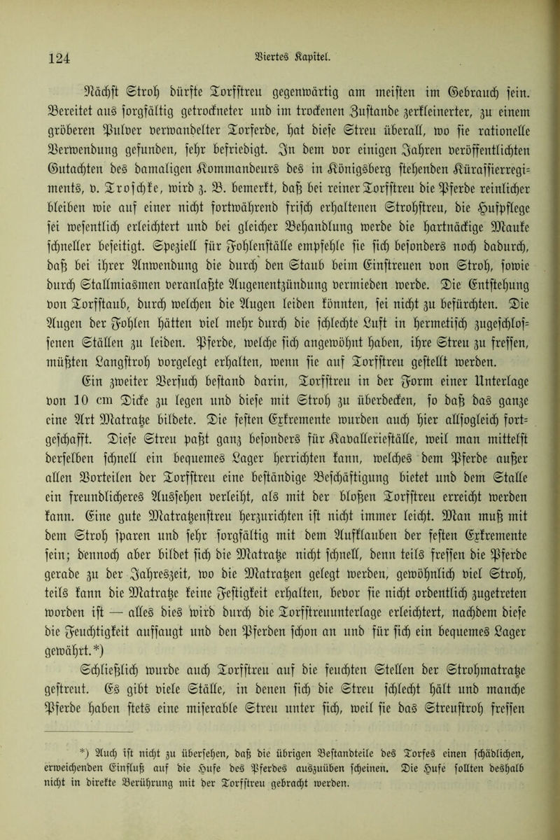 üdäd)ft ©troh bürfte £orfftreu gegenwärtig am meiften im ©ebraud) fein, bereitet aus forgfältig getrodneter unb im trodenen Quftanbe gerfleinerter, gu einem gröberen ^Möer oerWanbetter Torferbe, hat biefe ©treu überall, wo fie rationelle 33erWenbung gefunben, fef)r befriebigt. $n bem öor einigen fahren Deröffentli^ten ©utad)ten beS bamaligen KommanbeurS beS in Königsberg ftehenben Küraffierregi= ments, 0. £rofd)fe, wirb g. 33. bemerft, baf3 bei reiner SWrfftreu bie *Pferbe reinlicher bleiben wie auf einer nicht fortwährenb frifd) erhaltenen ©trohftreu, bie §ufbftege fei wefentlid) erleichtert unb bei gleicher 33ehanblung werbe bie hartnäckige 9Jtaufe fdjneder befeitigt. ©begied für Sohtenftäde empfehle fie fid) befonberS noch baburd), bafi bei ihrer 3lnwenbung bie burd) ben ©taub beim ©inftreuen Oon ©trof), fowie burch ©tadmiaSmen Oeranlafde 3tugenentgünbung oermieben werbe. 2)ie ©ntftehung Oon Sorfftaub, burch welchen bie Gingen leiben fönnten, fei nicht gu befürchten. 2)ie Gingen ber Sohlen hätten Diel mehr burch bie fdjtedjte ßuft in hermetifd) gugefdjlof= fenen ©täden gu leiben, ^Pferbe, welche fid) angewöhnt haben, ihre ©treu gu freffen, müßten ßangftroh Oorgelegt erhalten, wenn fie auf Sorfftreu geftedt werben. ©in gweiter 33erfud) beftanb barin, £orfftreu in ber Sorm einer Unterlage Oon 10 cm ®ide gu legen unb biefe mit ©troh gu überbeden, fo ba§ baS gange eine 9lrt ÜJJtatrahe bitbete. 3)ie feften ©jfremente würben auch hier adfogleich fort= gefchafft. £>iefe ©treu pafd gang befonberS für Kaöaderieftäde, weil man mittelft berfelben fdfned ein bequemes ßager hechten fann, welches bem *Pferbe aujger aden Vorteilen ber Sorfftreu eine beftänbige 33efdjäftigung bietet nnb bem ©tade ein freunblichereS 9luSfehen Oerleiht, als mit ber blaffen Sorfftreu erreicht werben fann. ©ine gute üDtatrahenftreu hergurid)ten ift nicht immer leicht. 9Dlan muj3 mit bem ©troh fparen unb fehr forgfältig mit bem 2lufftauben ber feften ©jfremente fein; b'ennod) aber bilbet fid) bie ddatratje nid)t fchned, benn teils freffen bie *Pferbe gerabe gu ber 3af)reSgeit, wo bie SUtatrahen gelegt werben, gewöhnlich Diel ©troh, teils fann bie ÜDlatrahe feine Seftigfeit erhalten, beOor fie nicht orbentlid) gugetreten worben ift — adeS bieS wirb burch bie Sorfftreuunterlage erleichtert, nadjbent biefe bie Seud)tigfeit auffaugt unb ben ^Pferben fchon au unb für fid) ein bequemes ßager gewährt.*) ©chliefflid) Würbe auch Sorfftreu auf bie feuchten ©teden ber ©trohmatrahe geftrent. ©S gibt oiele ©täde, in benen fid) bie ©treu fchlecht hält unb manche ^Pferbe haben ftetS eine miferable ©treu unter fid), Weit fie baS ©treuftroh freffen *) 2lucf) ift nidjt gu überfein, bafs bie übrigen 23eftanbteUe beS Dorfes einen fcf)äbticf)en, erroeidjenben ©inftufj auf bie £ufe beö q$ferbeS auSguüben fcfjeinen. &ie £>ufe fottten be§f)alb nirf)t in birefte 23erüf)rung mit ber Sorfftreu gebracht raerben.