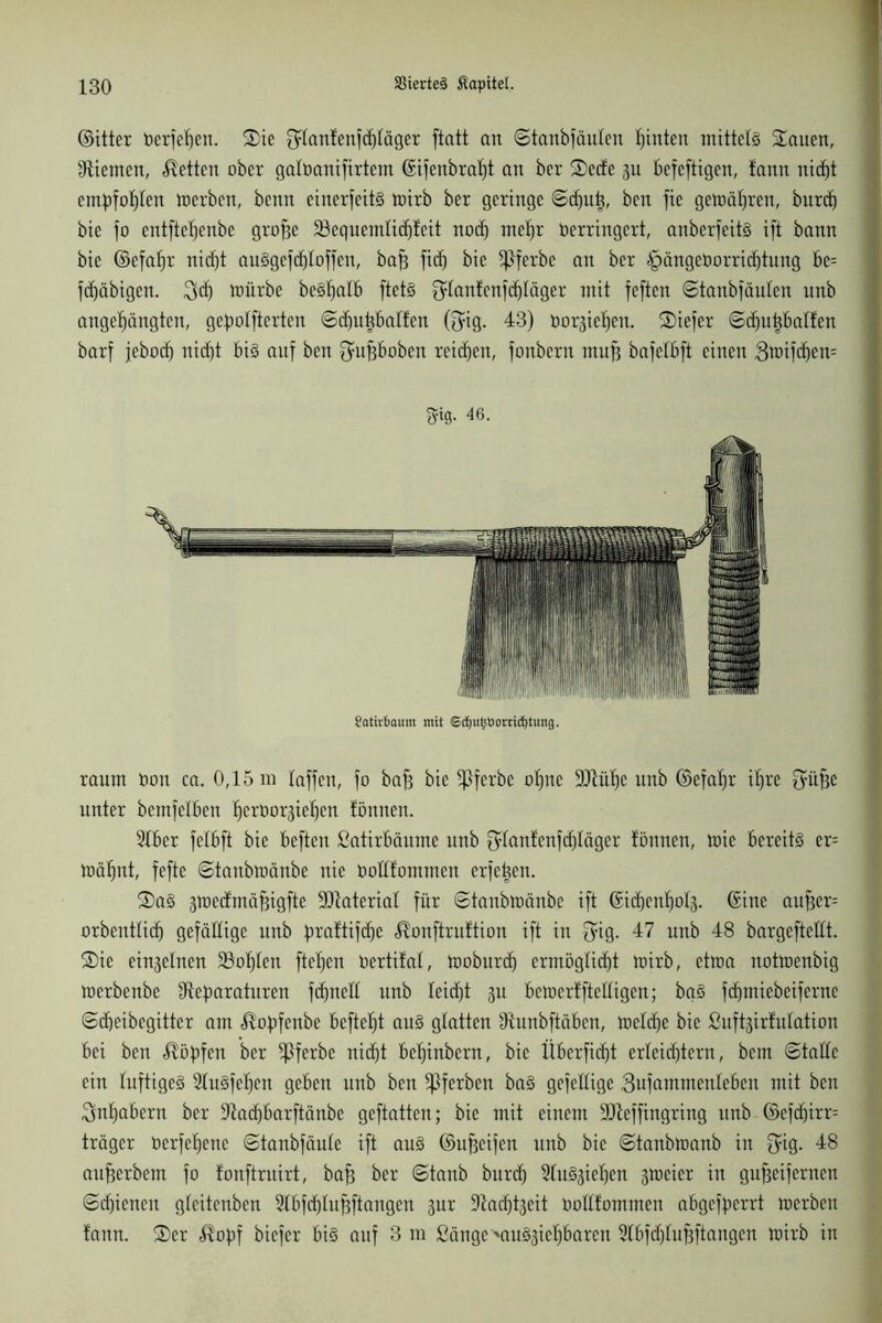 (Bitter Verjetjen. Sie glantenfchläger ftatt an ©tanbfäulen hinten mittels Sauen, Kiemen, betten ober galvanifirtem ©ifenbrat)t an ber Secte zu befeftigen, tann nidf)t empfohlen toerben, benn einerfeits toirb ber geringe 6dju|, ben fie gewähren, bnrcf) bie jo entfteljenbe grofje Sequemlichteit nod) mehr verringert, anberfeits ijt bann bie ©efafjr nicht auSgefchloffeu, baf3 fidj bie *Pferbe an ber §ängeVorrichtung be= fdjäbigen. 3d) toürbe beStjalb ftets Qtantenfchläger mit feften ©tanbfäulen nnb angehängten, geholperten ©chuizbalten Oig. 43) Vordem Siefer ©dfuhbalten barf jebotf) nicht bis auf ben Qatpboben reichen, jonbern mup bafelbft einen 3toif<hen= Satirfiaum mit Sdju£borrid)tung. raum Von ca. 0,15 m taffen, jo bap bie *Pferbe of)ne üDtüIje nnb (Befahr if)re Qmpe unter bemfelben IherVorgielhen tonnen. 2lber jetbft bie bejten ßatirbäume nnb Stantenfcfjtäger fönnen, toie bereits er= toäfjnt, fefte ©tanbtoänbe nie volltommen erje^en. SaS gmetfmä^igjte 9Dtaterial für ©tanbtoänbe ijt ©ichenholz. ©ine auper= orbentlich gefällige nnb prattifche ^onftrnftion ijt in $ig. 47 nnb 48 bargeftettt. Sie einzelnen Sohlen fielen Vertital, tooburd) ermöglicht toirb, ettoa nottoenbig ioerbenbe ^ebaraturen fchneK nnb leicht zu betoertftelligen; baS fchmiebeiferne ©d)eibegitter am ^obfenbe befteht ans glatten IRnnbftäben, welche bie ßuftzirtulation bei ben ^öbfen ber ^Pferbe nicht behinbern, bie Überfid)t erleichtern, bem ©taEe ein luftiges 2luSfeI)en geben nnb ben gerben baS gefellige 3njammenleben mit ben Inhabern ber ÜEad)barftänbe geftatten; bie mit einem 9Jtejfingring nnb (Befd)irr= träger Verfeuern ©tanbfäule ift ans ©upeifen nnb bie ©tanbtoanb in SiQ* 48 auperbem jo fonftrnirt, bap ber ©taub bnrdh Ausziehen gtoeier in gupeifernen ©dpenen gleitenben ^Ibfdhlupftangen zur Nachtzeit voEfommen abgefperrt toerben tann. Ser $o:pf biejer bis auf 3 m ßänge 'ausziehbaren 2lbjE)luf3ftangen toirb in