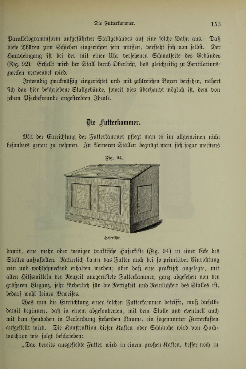 *ParaMogrammform aufgefüfjrten ©taügebäubeS auf eine folcfje 33af)u aus. biefe Spüren gurn @d)ieben eingerichtet fein muffen, öerfte^t fid) öon felbft. £)er §auf)teingang ift bei ber mit einer Uf)r nerfe^enen ©djmalfeite beS EebäubeS (gig. 92). Erhellt toirb ber (Statt burd) £)bertid)t, baS gleichzeitig gu 2SentitationS= gtoecfen oertoenbet mirb. Qmoenbig gtoecfmäfgig eingerichtet nnb mit gasreichen 23oren t>erfef)enr nähert fid) baS Ser befdjriebene Stallgebäube, fotoeit bieg überhaupt möglich ift, bem Don jebem ^ßferbefreunbe angeftrebten Qbeale. §te Jfutterkammer* 9ttit ber Einrichtung ber fjutterfammer ^egt man es im allgemeinen nicht befonberS genau gu nehmen. Qn Heineren Ställen begnügt man fid) fogar meiftenS $ig* 94. bamit, eine mel)r ober toeniger ^raftifdhe §afer!ifte (fyig. 94) in einer Elfe beS Stalles aufguftetten. Natürlich fann baS fyutter aud) bei fo fmmitiöer Einrid)tung rein nnb tno^Ifchmecfenb erhalten toerben; aber bak eine 4)raftifch angelegte, mit allen Hilfsmitteln ber üfteugeit auSgerüftete Qmtterfammer, gang abgefe^en öon ber größeren Elegang, fe^r förberlid) für bie Dfattigfeit nnb $teinlid)feit beS Stalles ift, bebarf tooljl feines 23etr»eifeS. 2BaS nun bie Einrichtung einer fotd)en fyutterfammer betrifft, muk biefelbe bamit beginnen, bak in einem abgefonberten, mit bem Stalle nnb eüentuetl auch mit bem Heubobeit in 2krbinbung fte^enben 9tanme, ein fogenannter fyntterfaften aufgefteüt toirb. £)ie ^onftruftion biefer haften ober Sd)läud)e toirb öon H°$= toäd)ter toie folgt befd)rieben: „2)aS bereits auSgefiebte Butter toirb in einem großen haften, beffer noch in