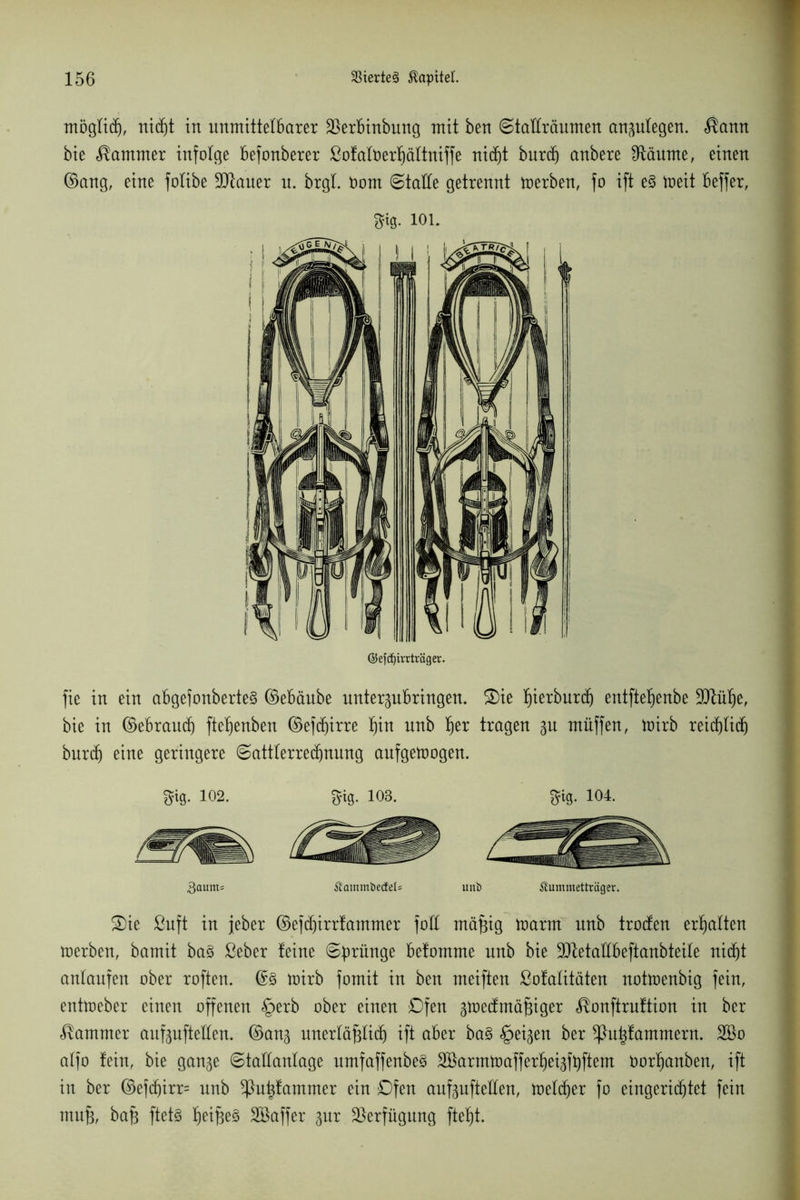 möglich, nicht in unmittelbarer SSerbinbung mit ben ©taEräumen anplegen. $ann bie Kammer infolge befonberer ßofalfcerfjältniffe nicht burd) anbere ^Raunte, einen ©ang, eine folibe Litauer u. brgl. Dom (Stalle getrennt toerben, fo ift e§ toeit beffer, m-101. ©efdjirrtväger. fie in ein abgefonberte§ ©ebäube untergubringen. 3)ie l)ierburc^ entftehenbe ÜDlülje, bie in ©ebraudj fteljenben ©efcffirre hin unb l)er tragen gu müffen, mirb reichlich burd) eine geringere ©attlerrechnung aufgemogen. 3fi0. 102. giß. 103. 3fig. 104. gaum* Äammbetfels unb ilummetträger. S)ie ßuft in jeher ©efdjirrfammer foß mafjig marrn unb troden erhalten merben, bamit ba3 ßeber feine 6brün9e befomme unb bie Sttetallbeftanbteile nicht anlaufen ober roften. ©3 mirb fomit in ben meiften ßofalitäten notmenbig fein, entmeber einen offenen §erb ober einen Ofen gmedmäfjiger ^onftruftion in ber Kammer aufguftellen. ©ang unerläßlich ift aber ba§ feigen ber ^}u|fammern. 2ßo alfo fein, bie gange ©tallanlage umfaffenbe3 SBarmtoaffer^eigfbftem norljanben, ift in ber ©ef(f)irr= nnb *ßut)fammer ein Ofen aufguftellen, melier fo eingerichtet fein muß, baß ftet§ fjei^eS SBaffer gur Verfügung fteljt.