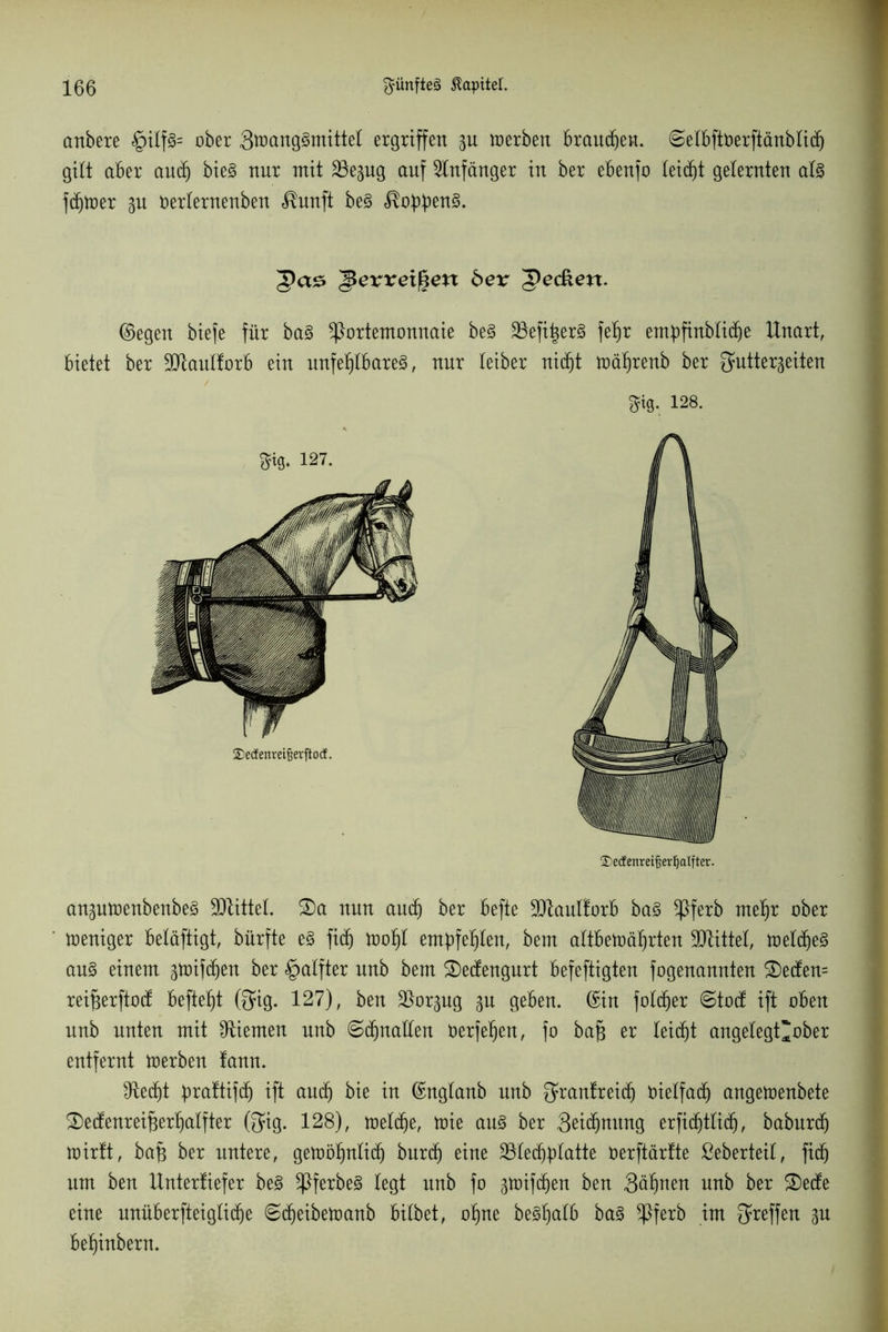 anbere §ilf§= ober gttmnggtnittel ergriffen p merben brauchen. ©etbftOerftänbticf) gilt aber aucf) bie3 nur mit 23epg auf Anfänger in ber ebenjo leicht gelernten at§ fd^tüer p oerternenben <®unft be§ Pas ^ßexveifeen bex 'gedken. ©egen biefe für ba3 Portemonnaie be§ 23efi|er3 fefjr enpfiubtidje Unart, bietet ber Sftauttorb ein unfehlbares, nur leiber nicht toäfirenb ber fjuttergeiten 5MJ. 128. ®edenmf$erl)alfter. anptoenbenbeS 3JlitteI. 2)a nun audj ber befte 3JtanI!orb ba§ Pferb rnetjr ober toeniger beläftigt, bürfte e£ fid) toofjt empfehlen, bem altbewährten Mittel, tüetcheS au§ einem puffen ber §atfter nnb bem £)edengurt befeftigten fogenannten £)eden= rei^erftod beftefjt (fjfig. 127), ben $orpg p geben, ©in fotd)er ©tod ift oben nnb unten mit Kiemen unb 6djnaden oerfe^en, fo ba§ er leicht angelegt'ober entfernt werben !ann. CRecht pattifd) ift and) bie in ©ngtanb unb Qwantreid) vielfach angewenbete S)edenreif3erf)atfter ßjig. 128), wetd)e, wie au§ ber 3eidjmtng erftchtlich, baburd) wirft, bafs ber untere, gewölplid) burcf) eine 331echhlatte oerftärtte ßeberteit, fich um ben Untertiefer be3 Pferbe§ legt nnb fo p)ifd)en ben 3äf)nen nnb ber &ede eine unüberfteiglicfje ©cfjeibewanb bitbet, otjne beSlpfb ba§ Pferb im Treffen p bef)inbern.