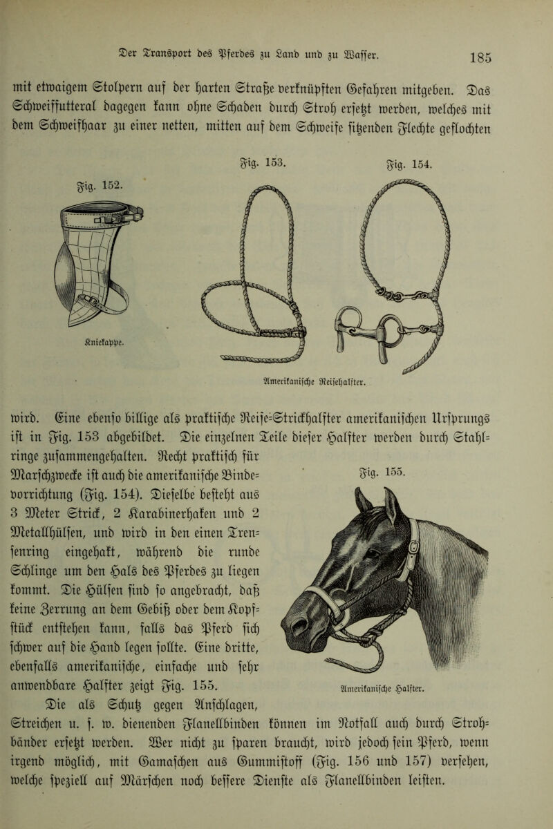 mit etmaigem Stolpern auf ber garten Strafte oerfnüpften ©efaftren mitgeben. Sa§ Sd)toeiffutteral bagegen fann oftne Sdjaben burd) Stroft erfefct merben, meldjeS mit bem Sd)toeifftaar au einer netten, mitten auf bem Sdjtoeife fiftenben fylec^te geflochten toirb. ©ine ebenfo billige al3 praltifdje ^eife=Strid;halfter amerifanifd)en Urfprung§ ift in Qug. 153 abgebilbet. Sie etnaelnen Seile biefer §alfter toerben burd) Stal)l= ringe aufammengeftalten. IRed^t praftifd) für ^XRarf^toetfe ift and) bie amerüanifdje 23inbe= 155- Vorrichtung (Qfig. 154). Siefelbe befielt au§> 3 9tteter Strid, 2 <$arabinerl)afen nnb 2 ^etaltfmlfen, nnb toirb in ben einen Sren= fenrtng eingeftaft, tüäftrenb bie rnnbe ©klinge um ben §al3 be§ *ßferbe§ au liegen fommt. Sie §ülfen finb fo angebracht, baft leine 3^trnng an bem ©ebtft aber bem $opf= ftüd entfielen !ann, falls baS ^ßferb ftd) ferner auf bie §anb legen foüte. ©ine britte, ebenfalls amerifanifd)e, einfache nnb fefjr antoenbbare §alfter seigt $ig. 155. «m««aniwe &aifta. Sie al§ Schuft gegen 2lnfd)lagen, ©treiben n. f. to. bienenben ^laneübinben fönnen im Notfall and) burd) Stroft= bänber erfeftt toerben. Söer nid)t au f^paren braucht, toirb jebod) fein *ßferb, toemt irgenb möglich, mit ©amafd)en an§ ©ummiftoff ©ig* 156 nnb 157) verfehen, toeld)e fpeaiell auf 90iärfd)en nod) beffere Sienfte als ^laneübinben leiften.
