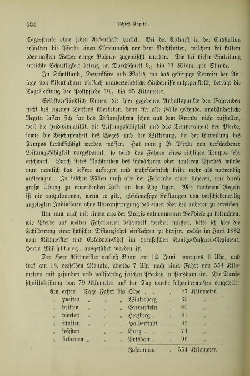 Sagegftrecfe oßne jebert Slufentßalt 3urücf. 33et ber Slnfunft in ber Enbftation erhielten bie ^ßferbe einen Äleienntafdj oor bem ÜRachtfutter, meinem bei !altem ober naffem SBetter einige 23ot)nen pgemifdjt mürben. Sie bei biefer Einteilung erreichte 6d)neEigfeit betrug im Surchfdjnitt 9#5 big 11 c^ilom. ber ©tunbe. $n ©djottlanb, SeOonfßire unb 2Baleg, mo bag gebirgige Terrain ber 2ln= läge Oon Eifenbaßnen oielfacß unüberminbliche §inberniffe entgegenfteEt, beträgt bie Sagegleiftung ber *ßoftbferbe 18,5 big 25 Kilometer. ©elbftoerftänblidj fönnen bie ^ier gegebenen 2lnßattgbunfte ben ffaßrenben nidjt beg eigenen Senfeng überleben, benn für aEe gaEe gettenbe, unabänbertidje Regeln taffen fiel) für bag Siftansfaßren f(ßon aug bem Erunbe nicht auffteEen, meil bie Snbioibualität, bie ßeiftunggfäßigfeit unb bag Semberament ber ^ßferbe, fomie bie ^Befchaffenßeit beg SBegeg nnb ber Söitterung, bei ber Einteilung beg Sernbog berücfficf)tigt merben müffen. §at man 3. SB. Sßferbe Oon Oerfdjiebener ßeiftunggfäßigfeit Oorgefbannt, fo mirb bag fahren eineg richtigen Sernbog feßr erfchmert. Surd) fteteg SRachtreiben beg fcßmächeren ober fauleren ^ßferbeg mürbe man nämlich bag beffere aufregen unb maßrfcheinlich beibe meßr atg notmenbig anftrengen. 3n folgen $äEen muß alfo ber ^aßrenbe einen fixeren, nur burcfj große Übung 3U ermerbenben Saft an ben Sag legen. 9Düt trodenen’ ^Regeln ift nie ang^nfommen, menn eg gilt, gleichmäßige Stiftungen Oon oerfeßiebenartig angelegten Qnbioibuen oßne Überanftrengnng beg einen ober beg anberen 3U erreichen. Um nun auch mit einem aug ber Sßra^ig entnommenen SBeifpiele 3U beleuchten, mie Sßfcrbe auf meiten f^aßrtouren beßanbelt merben müffen, bitte ich fjter bie 6ißilberung einer ßübfcßen Siftau3faßrt einflechten 31t bürfen, meldje im $uni 1882 Oom Sftittmeifter unb Egfabron=Eßef im breuM<ßett $önigg=§ufaren=SRegiment, §errn SDlüßtberg, auggefüßrt morben ift. Ser §err Etittmeifter Oertieß SBonn am 12. Quni, morgeng 6 Uhr, unb traf am 18. begfelben SRonatg, abenbg 7 Ußr nad) einer fjaßrt Oon 554 $ilo= metern mit gefunben unb OoEftänbig frifchen Sßferben in SPotgbam ein. Sie Surch= fcfjnittgteiftung Oon 79 Kilometer auf ben Sag mürbe folgenbermaßen eingeteilt: 2lm erften Sage gaßrt big £)tbe .... 87 Kilometer. „ 3meiten „ „ Söinterberg . . 69 „ britten „ „ „ EreOenftein . . 80 „ oierten „ „ ©ersberg . . . 83 „ fünften „ „ „ §alberftabt . . 65 „ „ fedhften „ „ „ 23urg .... 74 „ fiebenten „ „ „ Spotgbam . . . 96 3ufammen . . 554 Kilometer.