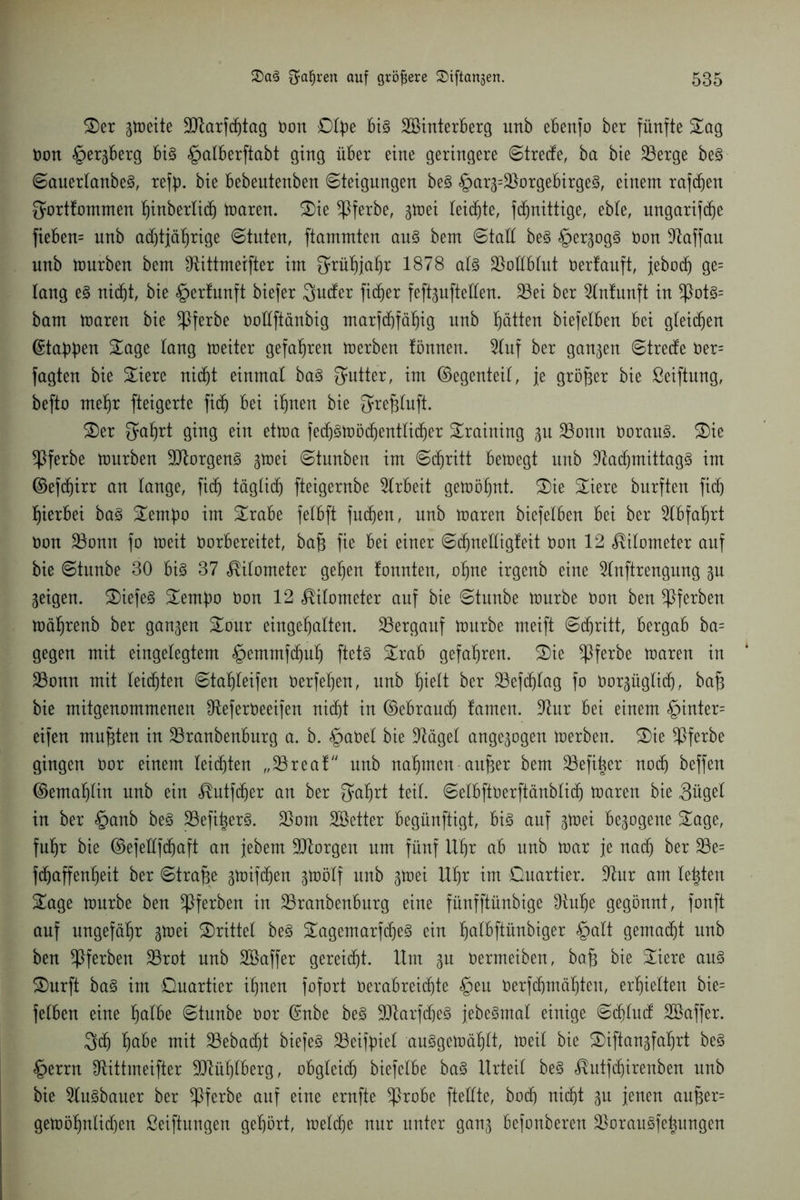 Ser gtoeite Sttarfdjtag Don Qtpe Big SBinterBerg unb eBenfo ber fünfte Sog Don §ergBerg Big §alberftabt ging üBer eine geringere Streite, ba bie 23erge beg Sauertanbeg, rety. bie Bebentenben (Steigungen beg §arg=23orgeBirgeg, einem raffen gorttommen hinberlidj toaren. Sie ^ßferbe, gtoei leiste, fdjnittige, ebte, ungarifche fiebern unb achtjährige Stuten, ftammten aug bem Statt beg §ergogg Don -ftaffau unb tourben bem fRittmetfter im 5rüf)ja^r 1878 atg ÜBoftBtut Dertauft, jebüch ge= taug eg nicht, bie gerfunft biefer 3»ucfer fidler fefigufteften. 33ei ber 9tnfunft in *Potg= bam toaren bie ^Pferbe Dottftänbig marf(f)fä^ig unb hätten biefetBen Bei gleiten ©tappen Sage taug toeiter gefahren toerben fönnert. 5luf ber ganzen Strecke Der= fagten bie Siere nicht einmal bag Butter, im ©egenteil, je größer bie ßeiftung, befto mehr fteigerte fid) Bei ihnen bie ^refjtuft. Ser Qührt ging ein ettoa fedjgtoöchentticher Sraining gu ÜBonn Dorang. Sie *Pferbe tonrben SJtorgeng gtoei Stunben im Schritt Betoegt unb ÜRachmittagg im ©efdjirr an lange, fidj täglich fteigernbe Arbeit getoö'hnt. Sie Siere burften fidj hierbei bag Sembo im SraBe fetbft fudjen, unb toaren biefetBen Bei ber 2lBfaf)rt Don SBonn fo toeit Dorbereitet, ba§ fie Bei einer Sdjneftigfeit Don 12 Nitometer auf bie Stunbe 30 Big 37 Nitometer gehen tonnten, ohne irgenb eine ^tnftrengung gu geigen. Siefeg Sembo Don 12 Nitometer auf bie Stunbe tourbe Don ben ^Pferben toährenb ber gangen Sour eingef)alten. bergauf tourbe meift Schritt, Bergab ba= gegen mit eingetegtem <£>etnmfchuh ftetg SraB gefahren. Sie *Pferbe toaren in 23onn mit teilten Stahteifen Derfehen, unb ^ielt ber 23efd)tag fo Dorgüglicfj, baf3 bie mitgenommenen IReferDeeifen nicht in ©eBraudj tarnen. üftur Bei einem §inter= eifen mußten in SBranbenBurg a. b. §aDet bie ütägel angegogen toerben. Sie ^Pferbe gingen Dor einem leichten „23reaf unb nahmen aufier bem SBefitjer nodj beffen ©emahtin unb ein ^utfcher an ber $ahrt teil. SelBftDerftänMidj toaren bie 3üget in ber §anb beg 23efi^erg. 23om Söetter Begünftigt, Big auf gtoei Begogene Sage, fuhr bie ©efeftfdjaft an jebem borgen um fünf Uhr ab unb toar je nach ber 23e= fdjaffenheit ber Strafe gtoifdjen gtoötf unb gtoei Uhr im Quartier. 9htr am testen Sage tourbe ben *Pferben in 23ranbenBurg eine fünfftünbige £Ruhe gegönnt, fonft auf ungefähr gtoei Srittet beg Sagemarfdjeg ein h^bftünbiger §att gemacht unb ben ^Pferben 23rot unb Söaffer gereicht. Um gu Dermeiben, bafj bie Siere aug Surft bag im Quartier ihnen fofort DeraBreidjte §en Derfchmähten, erhielten bie= fetben eine halbe Stunbe Dor ©nbe beg ÜJttarfdheg jebegmal einige SdjlucE SBaffer. 3<h h^be mit 23ebacf)t biefeg 23eifpiel auggetoähtt, toeit bie Siftangfahrt beg §errn Otittmeifter Mühlberg, obgleich biefelBe bag Urteil beg <®utfd)irenben unb bie 2lugbauer ber *Pferbe auf eine ernfte *ProBe fteftte, hoch nicht gu jenen aufger= getoöhnlichen Stiftungen gehört, toetche nur unter gang Befonberen $oraugfehungen