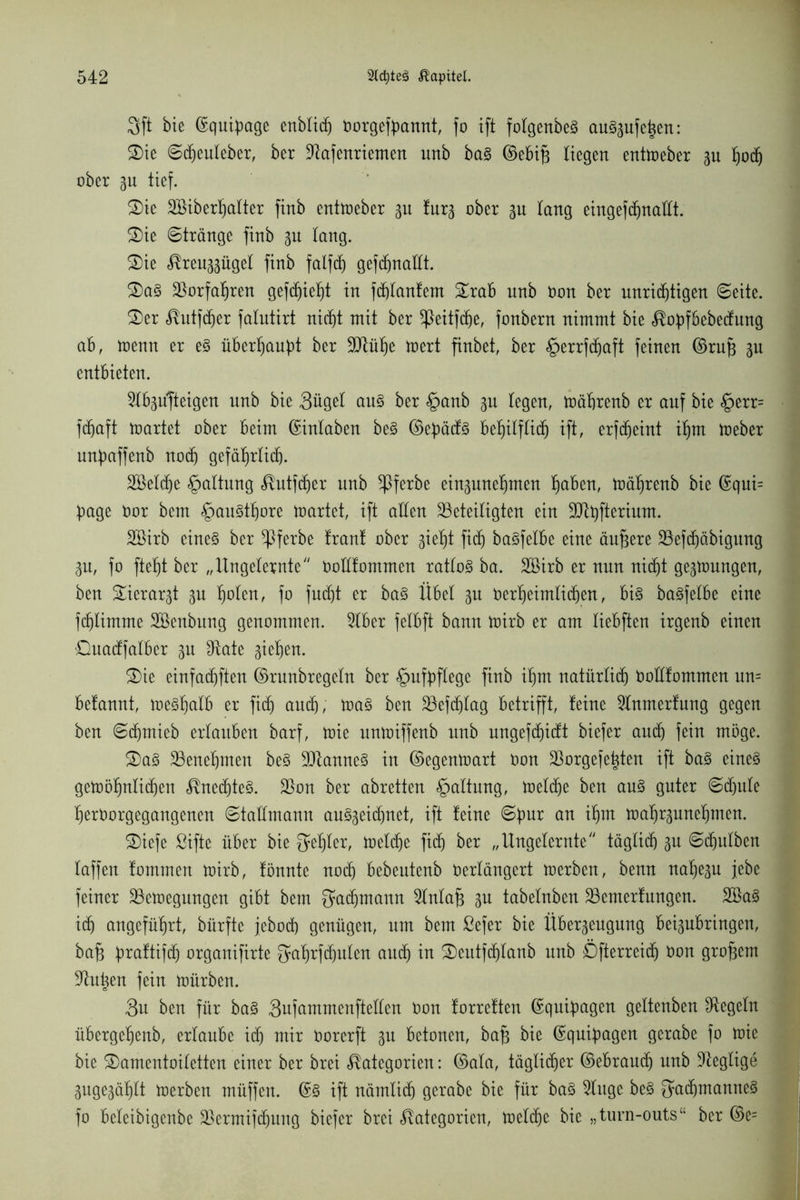 3ft bie ©quipage enblich toorgefpannt, fo ift folgenbeS au^ufe^en: ®ie Scheuleber, ber ÜRafenriemen unb baS ©ebifs liegen entmeber 3U hoch ober 3U tief. 2) ie Söiberhalter finb entmeber gu !ur3 ober 3U lang eingefdjnattt. £)ie Stränge finb 31t lang. £>ie Kreu33ügel finb falfcf) gefcfjnatlt. 3) aS borfahren gefdfjieht in fcplanfem £rab unb öon ber unrichtigen Seite. £>er Kutfcfjer falutirt nicht mit ber ^Peitfche, fonbern nimmt bie Kopfbebecfung ab, menn er eS überhaupt ber 9Rüf)e mert finbet, ber §errfchaft feinen ©rufc 3U entbieten. 5lb3u|teigen unb bie 3üget aus ber §anb 3U legen, mährenb er auf bie £>err= fdfjaft märtet ober beim ©inlaben beS ©epäcfs behilflich ift, erfdjeint ihm meber unpaffenb noch gefährlich. äöeldje Haltung Kutfcher unb ^ferbe ein3unehmen haben, mährenb bie ©qui= page öor bem £>auSthore märtet, ift allen beteiligten ein blpfterium. bßirb eine§ ber ^ßferbe franf ober 3ieht fidh baSfetbe eine äußere befcpäbigung 3u, fo ftef)t ber „ Ungelernte Ooüfommen ratlos ba. 2öirb er nun nicht ge3mungen, ben £ierar3t 3U fmlen, fo fudfjt er baS Übet 3U t»er^eimlidh)en, bis baSfetbe eine fchlimme SBenbnng genommen. 5lber felbft bann mirb er am tiebften irgenb einen £)uacffatber 3n bäte 3iehen. 2)ie einfachften ©runbregetn ber <g>ufpfCege finb ihm natürlich öoüfommcn un= befannt, meshalb er fidh auch, maS ben befdjtag betrifft, leine 2Inmerfung gegen ben Sdjmieb ertauben barf, mie unmiffenb unb ungefdhictt biefer auch fein möge. 2)aS benehmen beS bianneS in ©egenmart üon borgefe^ten ift baS eines gemöhntichen Knechtes. bon ber abretten Haltung, melche ben aus guter Schule herborgegangenen Stattmann auS3eid)net, ift feine Spur an ihm maf)r3unef)men. SDiefe ßifte über bie Fehler, metdhe fidh ber „Ungelernte täglich 3U Sdhulben taffen fommen mirb, fönnte noch bebeutenb berlängert merben, benn nahc3u jebe feiner bemegungen gibt bem Fernamt 2lnlafi 3U tabelnben bemerfungen. 28aS idh angeführt, bürfte jebod) genügen, um bem ßefer bie Über3eugung bei3ubringen, ba£ praftifdh organifirte Sahrfdjulcn auch in SDeutfdjlanb unb Dfterreidj bon großem butten fein mürben. 3n ben für baS 3ufammenftellen oon forreften ©quipagen gettenben begeht übergehenb, ertaube ich mir öorerft 3U betonen, bafc bie ©quipagen gerabe fo mie bie SDamentoiletten einer ber brei Kategorien: ©ala, täglicher ©ebrauch unb beglige 3uge3ählt merben müffen. ©S ift nämlich gerabe bie für baS buge beS Fachmannes fo beleibigcnbe bermifcfjung biefer brei Kategorien, melche bie „turn-outs“ ber ©e=