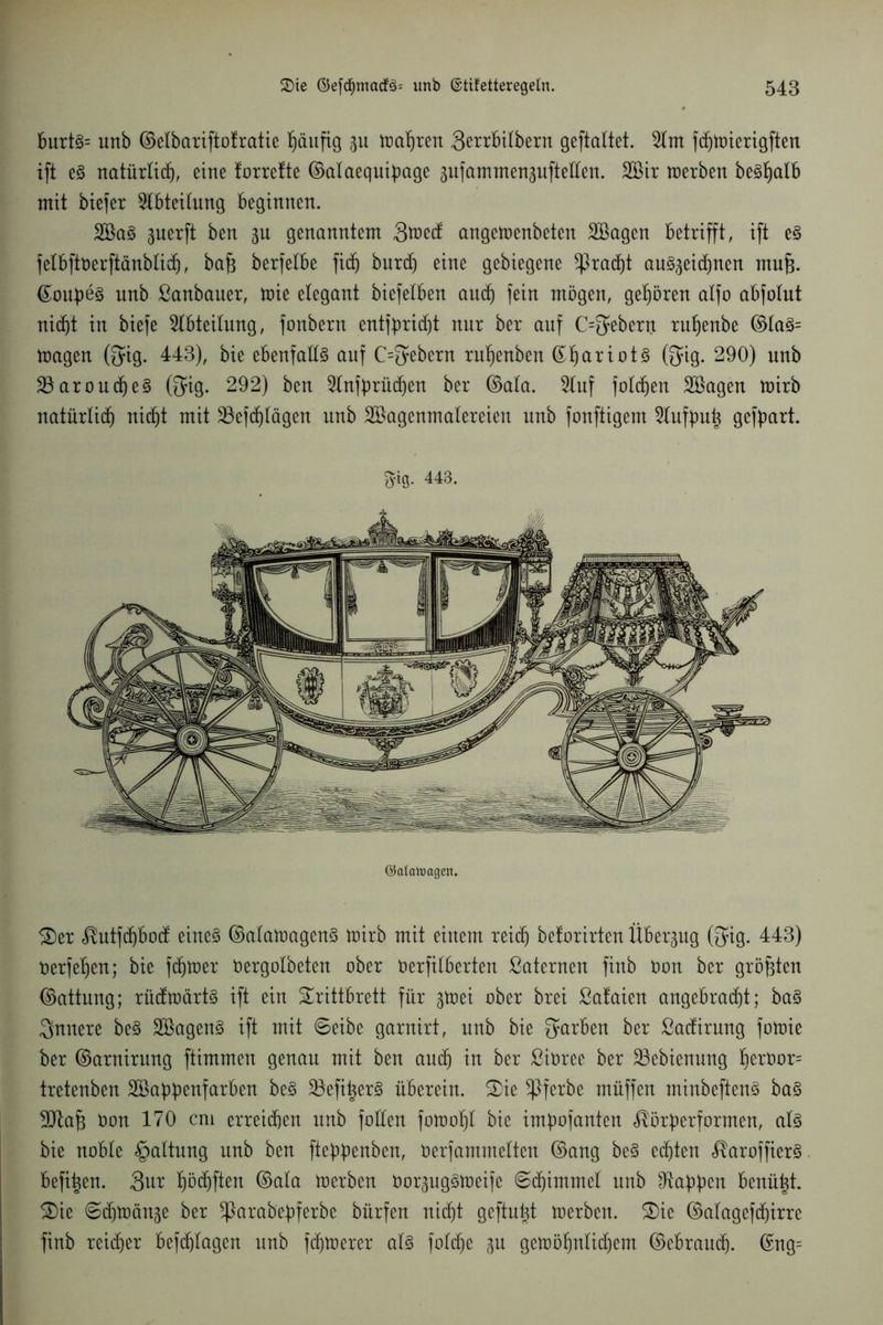 burts= unb ©elbariftotratie häufig p toasten 3errbtlbern geftaltet. 2lm fdhwierigften ift es natürlich, eine forrefte ©alaequipage pfammensuftellen. 2Bir werben beSlplb mit biefer Ableitung beginnen. 2BaS perft ben p genanntem Stfedt angewenbeten SBagen betrifft, ift eS felbftberftänblid), baf3 berfelbe fid) burd) eine gebiegene *ßrad)t auSpdpen mujs. ©oupes nnb ßanbauer, wie elegant biefelben and) fein mögen, gehören alfo abfolut nid)t in biefe Abteilung, fonbern entfpridjt nur ber auf C^ebent rufjenbe ©laS= wagen (fyig. 443), bie ebenfalls auf C=5ebern ruf)enben ®^ariot§ (fyig. 290) nnb 23aroudheS @ig. 292) ben 9lnfprüdt)en ber ©ala. 5luf folgen Söagen wirb natürlich nicht mit 23efd)lägen unb Söagenmalereien unb fonftigem 2lufpuh gefpart. Siß. 443. ©alaluagen. Ter <®utfdjbod eines ©alawagenS Wirb mit einem reich belorirten Überpg @ig. 443) nerfeljen; bie fchwer Oergolbeten ober öerfilberten ßaternen finb bon ber größten ©attnng; rüdwärts ift ein Trittbrett für pei ober brei ßafaien angebradjt; baS innere beS äöagenS ift mit ©eibe garnirt, nnb bie Farben ber ßadirung fowie ber ©arnirung ftimmcn genau mit ben and) in ber Sioree ber 23ebienung ^eröor= tretenben SBappenfarben beS SSefi^erS überein. Tie ^ßferbe müffen minbeftenS baS yflafc bon 170 cm erreichen nnb foden fowoljl bie impofanten ^örperformen, als bie noble Haltung nnb ben fteppenben, öerfammeltcn ©ang beS echten ^aroffierS. befi^en. 3ur höchften ©ala werben borpgSWeife ©djimmel nnb Wappen benü^t. Tie ©dpcin^e ber ^larabepferbe bürfen nicht geftupt werben. Tie ©alagefdjirre finb reicher befchlagen unb fchwerer als foldje ^u gewöhnlid)em ©ebrancp. ©ng=