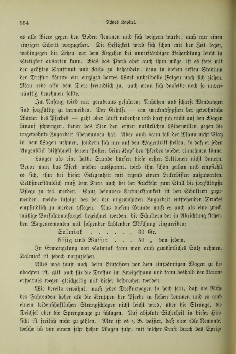 eg alle 23iere gegen ben 23oben ftemmen unb fid) weigern toürbe, aucf) nur einen einigen ©d)ritt Oorgugeljen. S)te £>eftigfeit wirb fid) fdjon mit ber 3eit legen, wohingegen bie ©djeü bor bem Eingehen bei unberftänbiger 33ef)anblung leitet in ©tetigfeit augarten !ann. 2Bag bag ^ßferb aber and) thun möge, ift eg ftetg mit ber größten ©anftmut nnb £ftul)e gu beljanbeln, benn in biefem erften ©tabium ber 2)reffur tönnte ein eingigeg barteg SBort unheilbolle folgen nad) fid) gieren. ÜDtan rebe alfo bem Siere freunblidj gu, autb trenn fid) bagfelbe noch fo unber= nünftig benebmen füllte. 3hn Einfang wirb nur gerabeaug gefahren; 2lnl)öben nnb fdjarfe Söenbungen finb forgfältig gu bermeiben. £>er Eefjilfe — am gwecfmäfjigften ber gewöhnliche Söärter beg ^Pferbeg — gebt ober läuft nebenher nnb barf fid) nidjt auf ben 2®agen hinauf fdjwingen, bebor bag ^ier ben erften natürlichen SBiberwillen gegen bie ungewohnte 3ugarbeit überttmnben bctt. 5lber auch bann füll ber SJtann nicht *piah in bem SBagen nehmen, fonbern fid) nur auf ben SBagentritt fteüen, fo ba§ er jeben 2lugenblid bli^fchneU feinen Soften beim $obf beg ^ßferbeg wieber einnehmen fönne. Sänger alg eine fjalbt ©titnbe bürfen biefe erften ßeftionen nicht bauern. 23ebor man bag $ferb wieber augfbannt, wirb ihm fdjön gethan unb empfiehlt eg fich, ihm bei biefer (Megenljeit mit irgenb einem Sederbiffen aufguwarten. ©elbftoerftänblidj mufj bem £iere and) bei ber Otüdfehr gum ©taü bie forgfältigfte pflege gu teil werben. Eang befonbere Stuf merff amfeit ift ben ©d)ultern gugu= Wenben, weldje infolge beg bei ber ungewohnten Bugarbeit entftehenben £)rudeg embfinblidj gu werben gDfXegen. Slug biefem Erunbe mn§ eg auch alg eine gwed= mäßige 23orfiä)tgmaf3reget begeichnet Werben, bie ©chultern ber in Slbridjtung fteljen= ben SSagenremonten mit folgenber fühlenber SJtifchnng eingureiben: ©almiaf 30 Er. Effig nnb Söaffer ... 50 „ bon jebcrn. $n Ermangelung bon ©almia! fann man auch gewöhnlicheg ©alg nehmen, ©almiaf ift jebod) borgugieljen. Sllleg wag fonft noch beim Einfahren bor bem einfbännigen SBagen gu be= obachten ift, gilt auch für bie SDreffur im Btoeigefyann unb fann begljalb ber $taum= erfbarnig wegen gleidjgeitig mit biefer befyrodjen werben. 2Bie bereitg erwähnt, mu{3 jeber £>reffurwagen fo huch fein, baft bie Süfje beg 'gahrenben höher alg bie Krabben ber ^Pferbe gu ftel)en fommen unb eg auch einem leibenfdjaftlidjen ©trangfchläger nicht leicht wirb, über bie ©tränge, bie £)eid)fet ober bie ©brengwage gu fd)lagen. Stuf abfolute ©icherheit in biefer §in= ficht ift freilich nicht gu gäljlen. 90Ur ift eg g. 23. buffirt, ba^ eine eble ^emonte, Welche ich bor einem fehr fwhen SBagen fuhr, mit folcher ^raft burch bag ©bri|=