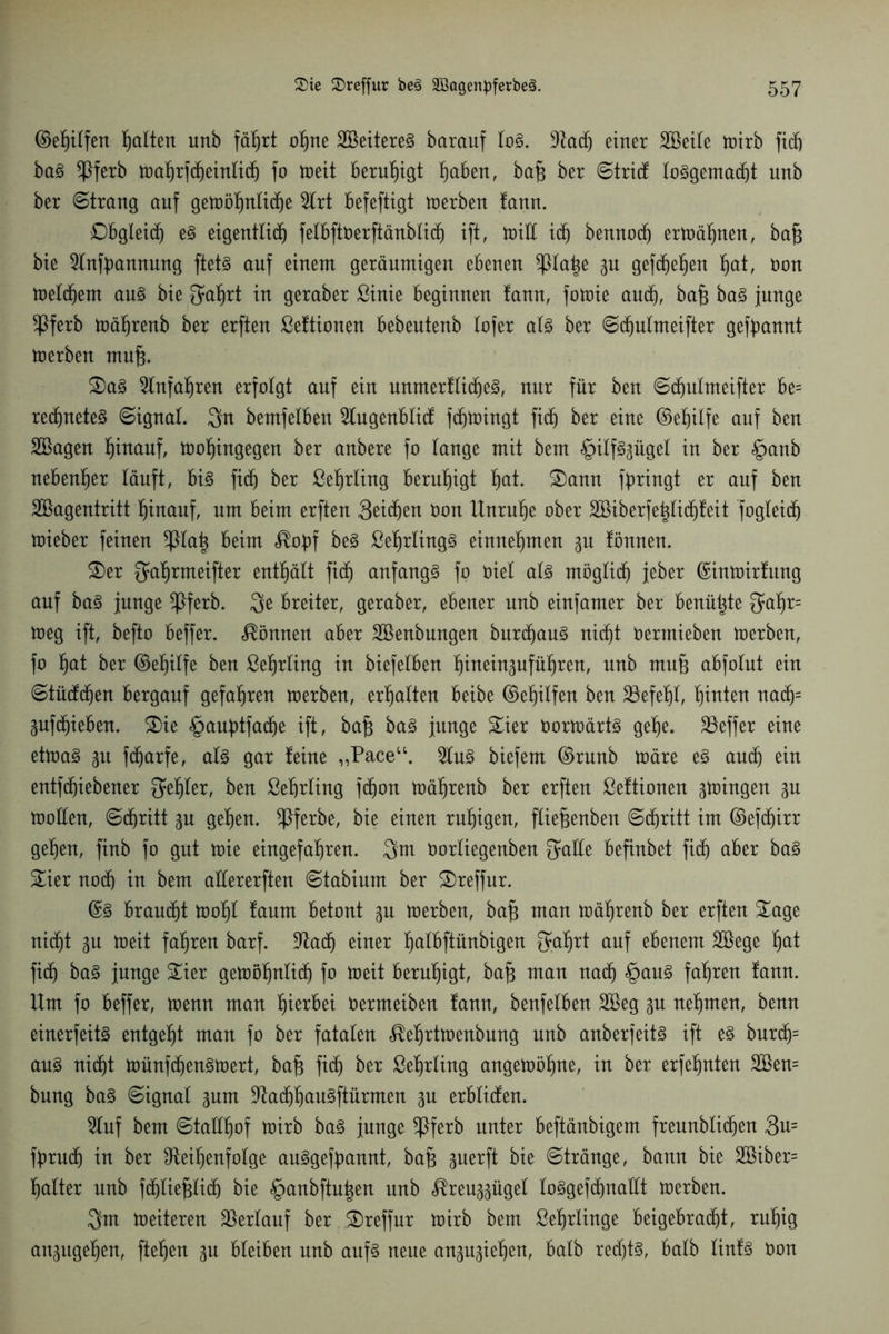 ©ef)ilfen Ratten unb fä^rt ohne SBeitereS barauf lo3. Rad) einer SBeile toirb ficb baö $ferb Wahrfd)einlidj fo weit beruhigt fyahtn, bafj ber ©trief lo§gemad)t unb ber ©trang auf gewöhnliche 2lrt befeftigt werben !ann. Obgleich e§ eigentlich felbftöerftänblidh ift, will ich bennodj erwähnen, bafg bie Rnfbannung ftets auf einem geräumigen ebenen ^pia^e gu gefdjeljen hat, non weldjem au3 bie 3af)rt in geraber ßinie beginnen fann, fotüie aud), bafj ba3 junge $ferb wäljrenb ber erften ßeftionen bebeutenb lofer al3 ber ©djulmeifter gekannt werben mufj. S)a3 Einfahren erfolgt auf ein unmerflidhe3, nur für ben ©dhulmeifter be= rechnetet ©ignal. 3n bemfelbeu Rugenblid fdfjwingt ficf) ber eine ©ef)ilfe auf ben SBagen hinauf, wohingegen ber anbere fo lange mit bem §ilf3gügel in ber §anb nebenher läuft, bi3 fi(f) ber ßeljrling beruhigt tyat. £)ann fbringt er auf ben Söagentritt hinauf, um beim erften Seiten non Unruhe ober äßiberfehlidjfeit foglCeicf) wieber feinen *piaig beim <$of)f be3 ßehrling§ einnehmen gu tonnen. £)er ^a^rmeifter enthält fid) anfangs fo nie! als möglich jeber ©inwirfung auf ba§ junge *Pferb. 3e breiter, geraber, ebener unb einfamer ber benähte 3aljr= weg ift, befto beffer. können aber Söenbungen burdhauS nicf)t nermieben werben, fo hat ber ©el)ilfe ben ße^rling in biefelben ^inein^ufüfiren, unb mufj abfolnt ein ©tüddjen bergauf gefahren werben, erhalten beibe ©eljilfen ben 23efehl, hinten nadj= guftf)ieben. £)ie §auf)tfacf)e ift, bafj baS junge £ier Oorwärts gehe. SBeffer eine etwas 31t fdjarfe, als gar feine „Pace“. 2luS biefem ©runb wäre eS and) ein entfdhiebener ^eljter, ben ßeljrling fdjon wäljrenb ber erften ßeftionen gwingen gu wollen, ©djritt gu gehen. *Pferbe, bie einen ruhigen, fXie^enben ©cfjritt im ©efdjirr gehen, finb fo gut wie eingefallen. 3m norliegenben 3ade befinbet fid) aber baS £ier nodj in bem allererften ©tabium ber SDreffur. @S braucht woljl faum betont gu werben, baf$ man wäljrenb ber erften Sage nicht gu weit fahren barf. Rach einer tjalbftünbigen galjrt auf ebenem SBege §at fidj baS junge Sier gewöhnlich fo weit beruhigt, bafj man nach §auS fahren fann. Um fo beffer, wenn man hierbei Dermeiben fann, benfelben 2öeg gu nehmen, benn einerfeitS entgeht man fo ber fatalen <$ef)rtwenbung unb anberfeitS ift es burdj= aus nicht wünfdjenswert, bafj fidj ber ßeljrling angewöhne, in ber erfefjnten 3Ben= bung baS ©ignal gunt RadjhauSftürmen gu erblitfen. Ruf bem ©taüfiof wirb baS junge *Pferb unter beftänbigem freunblidjen 3u= fyrudj in ber Reihenfolge auSgefpannt, bafj guerft bie ©tränge, bann bie 2öiber= Ijalter unb fchlieftlidj bie ^aubflu^en unb <^reu^ügel lo^gefdjnallt werben. 3m Weiteren Verlauf ber 5Dreffur wirb bem ßefjrlinge beigebracht, ruf)ig an^ttgehen, fielen gu bleiben nnb anf§ neue angugiehen, halb redjt§, halb linf§ öon