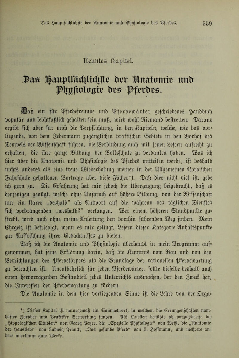 TIeuntes ftapitet. Bauptfäri|litf|lte ber Ärtafumte unb ^f|gftntn0ie bes ^Jetbes. ülafj ein für ißferbefratnbe unb !Jßferbetnärtex gefdjriebeneä §anbbud) populär unb letd^tfa^Iidt) gehalten fein mufj, wirb wohl Aiemanb beftreiten. £)arau§ ergibt fidj aber für mid) bie Verpflichtung, in ben Kapiteln, weldje, toie ba§ Dor= liegenbe, Don bem ^ebermann gugängti^en praftifdjen ©ebiete in ben Vorhof beS Tempels ber SBiffenfdjaft führen, bie Verbinbung auch mit jenen ßefern aufrecht 3U erhalten, bie ihre gan^e Gilbung ber VolfSfdjute 3U Derbanten haben. 2öa§ idj hier über bie Anatomie nnb ^fibftotogie be§ ^PferbeS mitteilen werbe, ift beShalb nidjtS anbereS als eine treue Söieberholung meiner in ber Allgemeinen Vorbifchen gahrfchule gehaltenen Vorträge über biefe Qucffer*). 2)af$ bieS nicht Diel ift, gebe idj gern gn. 2)ie Erfahrung hat mir jebodj bie Über3eugung beigebradb)t, bafj es benjenigen genügt, welche ohne Anfprudj auf bjö^ere Vilbung, Don ber Söiffenfdjuft nur ein tlareS „be^^atb als Antwort auf bie Wät)renb beS täglichen SDienfteS ftdj Dorbrängenben „weshalb? Verlangen. 2öer einem b)ö^erert ©tanbpuntte 3m ftrebt, wirb auch ohne meine Anleitung ben borthin führenben 2Beg finben. Vtein ©h^geis ift befriebigt, wenn es mir gelingt, Sefern biefer Kategorie AnhaltSpuntte 3nr Auffrifdjung ihres ©ebächtniffeS 3n bieten. ©afj idj bie Anatomie nnb ^hhfatwe überhaupt in mein Programm anf= genommen, hat feine ©rflärung barin, bap bie Kenntnis Dom Vau nnb Don ben Verrichtungen beS ^PferbeförperS als bie ©rnnblage ber rationellen SPferbewartung 3n betrachten ift. Unentbehrlich für jeben ^Pferbewärter, foüte biefelbe beShalb audj einen h^üorragenben Veftanbteil jebeS Unterrichts auSmadjen, ber ben 3tnecf hat, bie Qntereffen ber ^Pferbewartung 3n förbern. £)ie Anatomie in bem hier Dorliegenben ©inne ift bie Sehre Don ber £)rga= *) Siefeg Kapitel ift naturgemäß ein 8ammettnerf, in metcßem bie ©rrungenfdjaften nam= fiafter $orfcf)er unb ^raftifer SBertnertung fanben. 2ltS Duetten benüßte icf) nor^uggtoeife bie „§ippotogifct)en 6tubien non ©eorg ^ßeßer, bie „©pejiette ^3^r)fiotogie/y non 2Beiß, bie „Anatomie ber £>augtiere non Subtnig Brandt, „Sag gefunbe Sßferb non & £>offmann, unb mehrere am bere anerkannt gute äßerfe.
