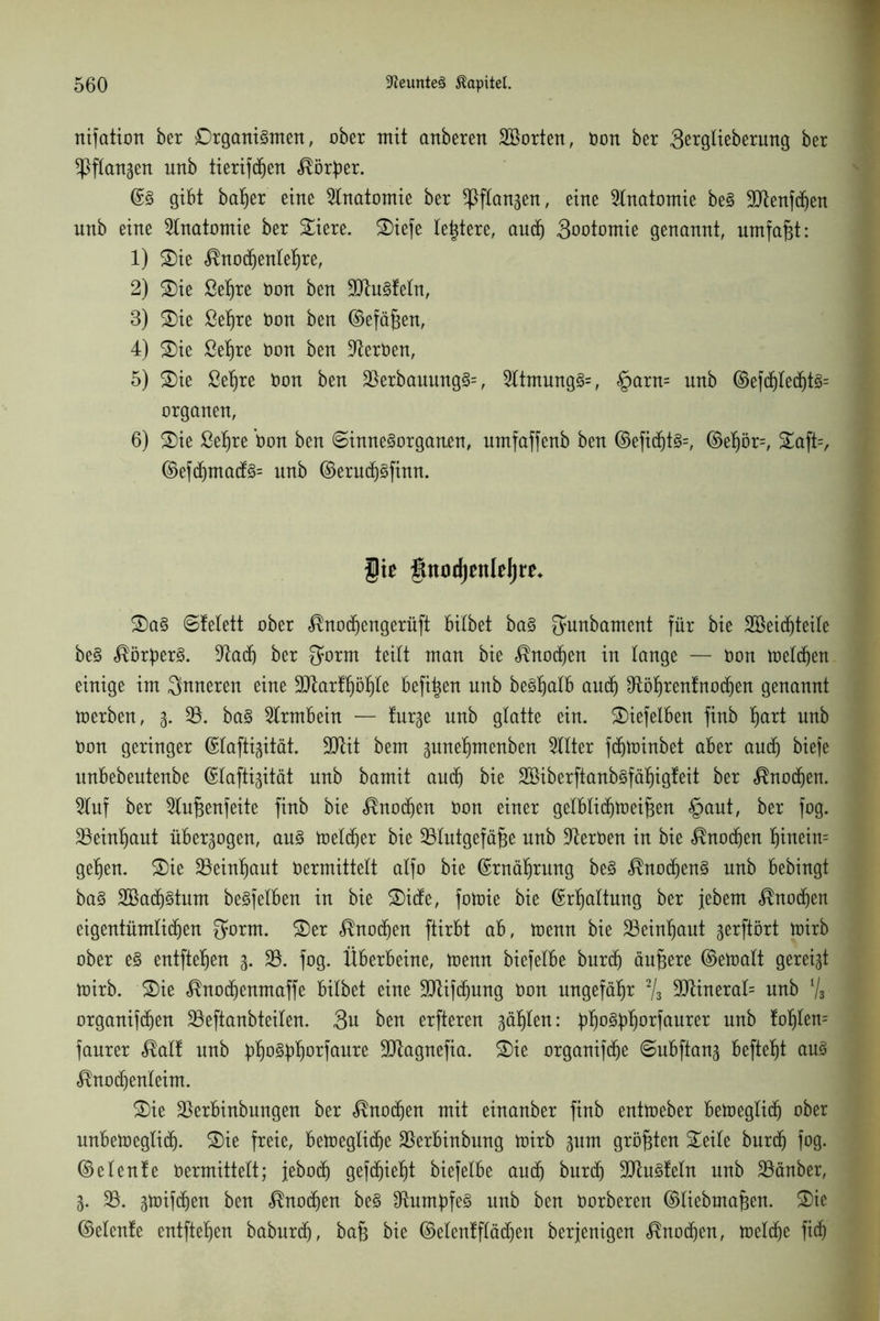 nifation ber Organismen, ober mit anberen Porten, üon ber 3ß*gtieberung ber ^Pftangen unb tierifdhen Körper. ©S gibt batjer eine Anatomie ber ^flan^en, eine Anatomie beS 9)tenfdhen unb eine Anatomie ber Siere. Siefe teuere, auch Qooiomu genannt, umfaßt: 1) Sie Knodhenletjre, 2) Sie ßet)re üon ben üHtuSfetn, 3) Sie ßeljre üon ben ©efäßen, 4) Sie ßeljre üon ben Heroen, 5) Sie ßel)re üon ben 33erbauungS=, 3ttmungS=, §arn= unb ©efdhted)ts= Organen, 6) Sie ßetjre üon ben (Sinnesorganen, umfaffenb ben ©efid()ts=, ©ef)ör=, Saft=, ©efchmacfs= unb ©eruchsfinn. gie fütodjntleljre* SaS Stelett ober Knodhengerüft bilbet baS fjunbament für bie SCBeidfjteile beS ^ör^erS. %laä) ber ^o^m teilt man bie Knochen in lange — üon melden einige im inneren eine 9)tartf)öf)le befi^en unb beSfiatb auch $töt)rentttochen genannt toerben, 3. 33. baS Strmbein — tur^e unb glatte ein. Siefelben finb fjart unb üon geringer ©lafti^ität. 3Jtit bem 3unef)menben Sitter fdhtoinbet aber auch biefe unbebeutenbe ©lafti^ität unb bamit auch bie Söiberftanbsfäfjigteit ber Knodhen. Stuf ber Slufjenfeite finb bie Knochen üon einer gelbtidhtoeifsen £>aut, ber fog. 33eint)aut überzogen, ans melier bie 33tutgefä^e nnb Heroen in bie Knochen f)tnein= gehen. Sie 33einljaut oermittelt alfo bie ©rnährung beS Knochens unb bebingt baS 2öa(f)Stum beSfelben in bie ©itfe, fotoie bie ©Haltung ber jebent Knochen eigentümlichen ^orm. Ser Knochen ftirbt ab, toenn bie 33einhaut gerftbrt toirb ober eS entfielen 3. 33. fog. Überbeine, toenn biefelbe burcfj ändere ©etoalt geregt toirb. Sie Knodhenmaffe bilbet eine SJtifchung üon ungefähr 2/3 3Jtinerat= unb % organifdhen 33eftanbteiten. Sn ben erfteren gälten: ph°^orfaurer unb lt)^len= faurer Kalt unb ^§o§^>f)orfaure 3Jtagnefia. Sie organifd^e Subftan^ befielt ans Knochenleim. Sie 33erbinbungen ber Knoten mit einanber finb enttoeber betoeglidh ober unbetoegüdh. Sie freie, betoegtidhe 33erbinbung toirb 311m größten Seite burdh fog. ©elente üermittett; jebodh gefdfjieht biefelbe auch burdh 3JtuSfetn unb 33änber, 3. 33. 3toifdhen ben Knochen beS Rumpfes nnb ben üorberen ©tiebma^en. Sie ©elenfe entfielen baburcf), baf$ bie ©etentflädhen berjenigen Knodhen, toelche fich