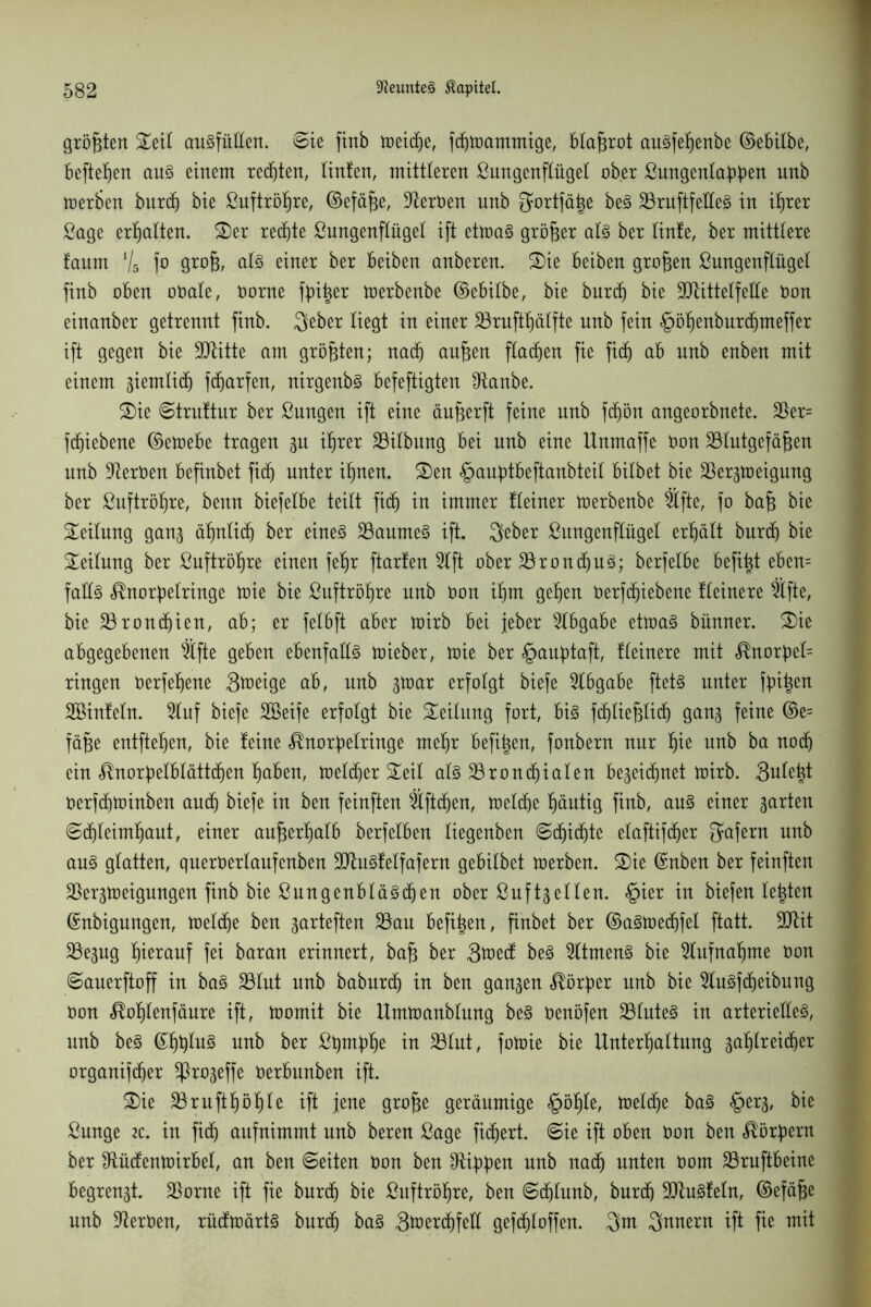 größten £eil ausfüllen. ©ie finb toeicf)e, fcßtoammige, blaurot auSfeßenbe ©ebilbe, befielen aus einem redjten, linten, mittleren Lungenflügel ober Lungenlabbeu unb toerben burdj bie Luftröhre, ©efäße, BerOen unb ^ortfä^e beS SBruftfetteö in if)rer Lage erhalten. SDer rechte Lungenflügel ift ettoaS größer als ber linfe, ber mittlere faum Vs fo Örö6/ einer ber beiben anberen. Sie beiben großen Lungenflügel finb oben oOale, Oorne fbißer toerbenbe ©ebilbe, bie bnrcß bie ÜJBittelfelle Oon einanber getrennt finb. 3eber liegt in einer Bruftßälfte unb fein §ößenburdjmeffer ift gegen bie Btitte am größten; nadj außen flachen fie fidj ab unb enben mit einem ziemlich fdjarfen, nirgenbS befeftigten Banbe. Sie ©truftur ber Lungen ift eine äußerft feine unb fdjön angeorbnete. Ber= fcfjiebene ©etoebe tragen gu ißrer Bilbung bei unb eine Unmaffe Oon Blutgefäßen unb Heroen befinbet fidj unter ißnen. Sen §aubtbeftanbteil bilbet bie Bergtoeigung ber Luftröhre, beun biefelbe teilt fidj in immer Heiner toerbenbe Bfte, fo baß bie Teilung gang äßnlicß ber eines Baumes ift. 3eber Lungenflügel erhält burdj bie Seilung ber Luftrößre einen feßr ftarten Bft ober BrondjuS; berfelbe befißt eben= falls ^norpelringe toie bie Luftrößre unb Oon ißm geßen oerfcßiebene Heinere Bfte, bie Brondjien, ab; er felbft aber toirb bei jeher Slbgabe ettoaS bünner. Sie abgegebenen Bfte geben ebenfalls toieber, toie ber §aubtaft, Heinere mit <®norbel= ringen Oerfeßene 3toeige ab, unb gtoar erfolgt biefe Abgabe ftets unter ßnßen Söinteln. Buf biefe Söeife erfolgt bie Teilung fort, bis fdjließlidj gang feine ©e= fäße entfteßen, bie teine <®norbelringe meßr befißen, fonbern nur ßie unb ba nocß ein ^norf)elblätt(ßen ßaben, toeldjer Seil als Broncßialen begeidjnet toirb. Suleßt oerf(ßtoinben aucß biefe in ben feinften Bftdjen, toeldje ßäntig finb, ans einer garten ©djleimßaut, einer anßerßalb berfelben liegenben ©djidjte elaftifcßer Wafern unb aus glatten, queroerlaufenben BtuSfelfafern gebilbet toerben. Sie ©nben ber feinften Bergtoeigungen finb bie Lungenbläsdjen ober Luftgellen. §ier in biefen teßten ©nbigungen, toeliße ben garteften Bau befißen, finbet ber ©aStoedjfel ftatt. 9Bit Begug ßierauf fei baran erinnert, baß ber 3toetf beS BtmenS bie Bufnaßme Oon ©auerftoff in baS Blut nnb baburdj in ben gangen Korber unb bie BuSfdjeibung Oon ^oßlenfäure ift, toomit bie llmtoanblung beS oenöfen BlnteS in arterielles, unb beS ©ßßluS unb ber Lqmftße in Blut, fotoie bie Unterßaltung gaßlreidjer organif(ßer ^rogeffe Oerbunben ift. Sie Bruftßößle ift jene große geräumige §ößle, toeldje baS §erg, bie Lunge iz. in fi(ß aufnimmt nnb bereu Lage ficßert. ©ie ift oben Oon ben Korbern ber fRütfentoirbel, an ben ©eiten Oon ben Hibben unb nadj unten Oom Bruftbeine begrengt. Borne ift fie burdj bie Luftrößre, ben ©djlunb, burdj BtuSfeln, ©efäße nnb BerOen, rüdtoärtS burdj baS Stoertßfell gef(ßloffen. 3m 3unern ift fie mit