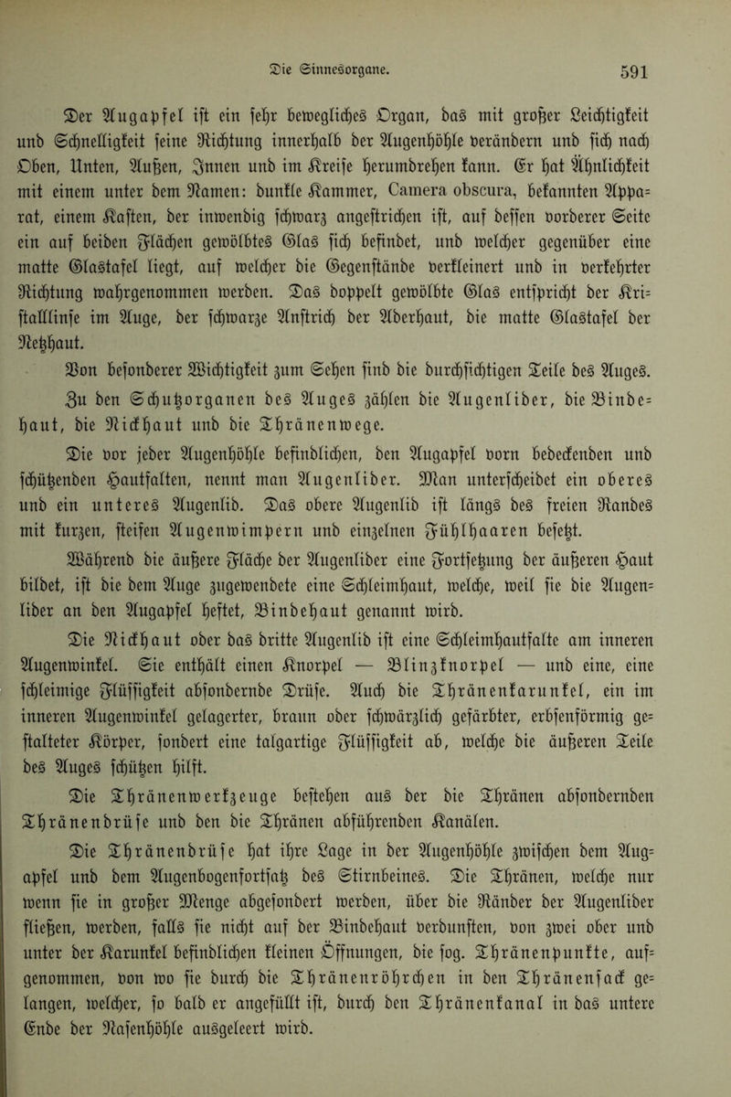 Ser apfei ift ein fefjr betoeglidjeS Organ, baS mit großer ßeidjti gleit unb ©djneüigleit feine SUdjtung innerhalb ber 51ugenpf|Ie Deränbern unb fi(f) nadj Oben, Unten, Slufjen, Qnnen unb im Greife ^erumbre^en fann. ©r Ijat 9ll)nlicfjleit mit einem unter bem tarnen: bunlle Kammer, Camera obscura, befannten 2lbba= rat, einem Mafien, ber intoenbig f^marg angeftridien ift, auf beffen Dorberer ©eite ein auf beiben Slawen gemölbteS ©las fidj befinbet, unb melier gegenüber eine matte ©laStafel liegt, auf toeldjer bie ©egenftänbe Derlleinert unb in Derlef)rter Dichtung toaljrgenommen merben. SaS babbelt gemölbte ©las entfbridjt ber «®ri= ftaHlinfe im 2luge, ber fcbmarge ^Inftricf) ber 2lberl)aut, bie matte ©laStafel ber 9tei$aut. $on befonberer SSicfjtigleit gum ©efjen finb bie burc^ficf)tigen Seile beS 9lugeS. 3u ben ©d)u^organen beS 2lugeS gäljlen bie Slugenliber, bie 33inbe= f)aut, bie -ftidljaut unb bie Sf)ränenmege. Sie Dor jeber 2lugenf)öf)le befinblidjen, ben 5lugabfel Dorn bebedenben unb fd)ü|enben §autfalten, nennt man 2lugenliber. 9ttan unterfd)eibet ein oberes unb ein unteres 2lugenlib. SaS obere 5lugenlib ift längs beS freien 9tanbeS mit finden, fteifen 5lugentoimbern unb einzelnen $ül)ll)aaren befetjt. SBäfjrenb bie äußere Qläcfje ber 2lugenliber eine $ortfe|ung ber äußeren §aut bilbet, ift bie bem 2luge gugetoenbete eine ©d)leiml)aut, toeldje, toeil fie bie 2lugen= liber an ben 5lugaf)fel Ijeftet, 33inbebaut genannt mirb. Sie üftidljaut ober baS britte 2lugenlib ift eine ©d)leiml)autfalte am inneren 5lugentoinfe(. ©ie enthält einen <$norf)el — SBlinäfnor^el — unb eine, eine fdjleimige ^lüffigleit abfonbernbe Srüfe. 2ludj bie Sljränenlarunlel, ein im inneren 2lugemoinlel gelagerter, braun ober fditDärglid) gefärbter, erbfenförmig ge= ftalteter Körper, fonbert eine talgartige giüffigleit ab, toeldje bie äußeren Seile beS kluges fdjü^en l)ilft. Sie Sfjränentoerläeuge befielen aus ber bie Spänen abfonbernben Sljränenbrüfe unb ben bie Sfycänen abfüljrenben Kanälen. Sie S^ränenbrüfe f)at i^re ßage in ber 2lugenl)öl)le 3ioifd)en bem 2lug= af)fel unb bem 5lugenbogenfortfa^ beS ©tirnbeineS. Sie Spänen, melcfje nur u>enn fie in großer 9ttenge abgefonbert toerben, über bie 9tänber ber 5lugenliber fließen, merben, falls fie nidjt auf ber 23inbel)aut oerbunften, Don gtoei ober unb unter ber «^arunlel befinblid)en lleinen Öffnungen, bie fog. Sljränenfmnlte, auf= genommen, Don too fie burd) bie Stiränenröljrdjen in ben Sljränenf ad ge= langen, melier, fo halb er angefüllt ift, burcf) ben S^ränenfanal in baS untere ©nbe ber 9tafenl)öt)le auSgeleert mirb.