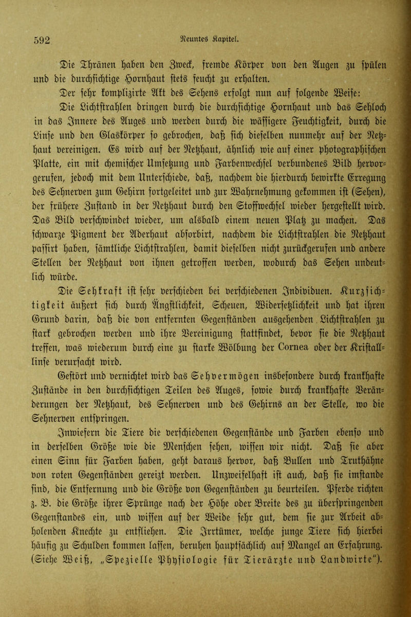 Sie tränen Mafien ben 3toed, fretnbe $ö£per Don ben Singen p feilten unb bie burcbfiditige Hornhaut ftetg feucht gu erhalten. Ser febr lonplisirte Sttt beg ©ebeng erfolgt nun auf folgenbe SBeife: Sie ßicbtftrablen bringen burd) bie burdjfiddige §ornf)aut unb bag ©ebtod) in bag innere beg Slugeg unb inerben burcb bie mäffigere Qtucbtigteit, burd) bie ßinfe unb ben ©lagtörpr fo gebroden, baf$ ftd) biefelben nunmehr auf ber Be|= baut bereinigen. ©g mirb auf ber üftei$ctut, ähnlich mie auf einer ^^otogra^^ift^en glatte, ein mit cbemifcber Umfetpng unb fjarbentoed^fel Derbunbeneg Bilb b^or= gerufen, jebocb mit bem Unterfdjiebe, bafj, nacbbem bie fjierburd) bemirtte Erregung beg ©ebnerben pm ©ebirn fortgeleitet unb 3ur SBabrnebmung getommen ift (©eben), ber frühere Suftanb in ber Betaut burcb ben ©toffmedjfel mieber b^gefteÜt mirb. Sag Bilb berfcbminbet mieber, um algbalb einem neuen !ßlah Bu mad)en. Sag fdimarge Pigment ber überbaut abforbirt, nacbbem bie ßid)tftrabten bie Behböut baffirt b^ben, fämtlidje ßidjtftrabten, bamit biefelben nid^t prütfgerufen unb anbere ©teilen ber Be|böut Don ihnen getroffen merben, moburcb bag ©eben unbeut= litb mürbe. Sie ©ebfraft ift febr berfdjieben bei berfd)iebenen Snbibibuen. «^urgfi(f)= tigleit äußert fi(b burcb Slngftlicbteit, ©ebenen, SBiberfehlicbteit unb böt ihren ©runb barin, ba§ bie Don entfernten ©egenftänben auggebenben. ßid)tftrabten p ftart gebroden merben unb ihre Bereinigung ftattfinbet, bebor fie bie Behböut treffen, mag mieberum burd) eine 31t ftarfe Sßölbung ber Cornea ober ber <®riftatt= linfe berurfacht mirb. ©eftört unb bernidjtet mirb bag ©ebb er mögen ingbefonbere burd) tranlbafte 3uftänbe in ben burt^fic^tigen Seiten beg Slugeg, fomie burd) tranlbafte Berän= berungen ber Betaut, beg ©ebnerben unb beg ©ebirng an ber ©teile, mo bie ©ebnerben entfpingen. Snmiefern bie Siere bie betriebenen ©egenftänbe unb färben ebenfo unb in berfetben ©röfje mie bie Btenfeben feben, miffen mir nicht. Safe fie aber einen ©inn für Serben höben, gebt baraug b^öor, bafj Buden unb Srutbäbne üon roten ©egenftänben gereift merben. Un^meifelböft ift auch, ba§ fie imftanbe finb, bie ©ntfernung unb bie ©röfje Don ©egenftänben p beurteilen, ^ßferbe richten 3. B. bie ©röfje ihrer ©pünge nach ber £öbe ober Breite beg 3U überfpingenben ©egenftanbeg ein, unb miffen auf ber Sßeibe febr gut, bem fie 3ur Arbeit ab= bolenben Unechte 3U entfliehen. Sie Qrrtümer, melche junge Siere fich fyzxUi häufig 3U ©chnlben tommen taffen, beruhen baupfäcblicb auf Btangel an ©rfabrung. (©iebe SQßeifj, „©gesielte ^Pböfto10gie für Sierär3te unb ßanbmirte)-