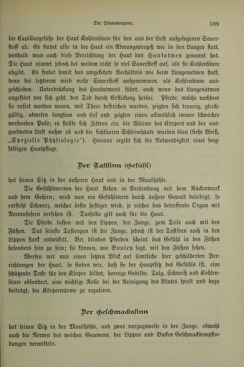 bie ^abtHargefä^e ber §aut <®oI)tenfäure für ben aug ber Suft aufgefogenen ©auer= ftoff ab. @g finbet alfo in ber §aut ein 2ltmunggbro3ef3 mie in ben Sungen ftatt, megtjalb ntan aucf) biefe Verrichtung ber §aut bag § au tatmen genannt f)at. Sie §aut nimmt jebocf) bei meitern nicht fo riet ©auerftoff auf, alg fie ^oljtenfäure abgibt. @g finbet fomit bag nmge!et)rte Verljättnig mie beim ßungenatmen ftatt, benn bei letzterem mirb metjr ©auerftoff aufgenommen, atg <®of)lenfäure aug= gefc^ieben. Unterbrücfung beg §autatmeng führt, auch menn bag ßungenatmen ungeftört bor ficf) geht, ben Sob burd) ©rfticfung herbei. $ferbe, meld)e nadjbem fie rafirt morben maren, mit Sf)eer beftricfjen mürben, geigten fidj traurig, gteicf)= gültig, atmeten tangfam unb tief unb geigten einen allmählich immer fdfjmädfjer merbenben ^htlg; eg ftettte fidf) Sittern ein, bie Söärme beg $örf)erg unb ber aug= geatmeten ßuft nat)m ab unb bie ficfjtbaren ©dfjteimhäute mürben blau (fietje Söeif), „©bastelte Sptjtyfiologie). §ieraug ergibt fiel) bie Stotmenbigfeit einer forg= faltigen £>autbflege. 'gev ^aptpnn p|>efüpC) bat feinen ©i^ in ber äußeren §aut unb in ber 3D^auIf)öpIe. Sie ©efühtSnerben ber §aut fiepen in Verbinbung mit bem Stüctenmart unb bem ©ehirn; mirb nun ein ©efütftgnerb burdj äufere ©ematt beteibigt, fo entftept ©chrner^, melcper befto peftiger mirb, je reieper bag betreffenbe Drgan mit Sterbenfafern berfehen ift. Sagfetbe gilt aucf) für bie §aut. Sie *ßferbe taften mit ben Sippen, ber 3unge, ^um Seite auch mit ben $üj3en. Sag feinfte Saftorgan ift bie Sunge, jeboep ift ber Saftfinn aucf) in ben Sieben ftart entmiefett. 23ei btinben ^ferben fdpeint bag ©efüpt in ben 3ü§en befonberg fein 3U fein; fie tonnen, mie 23 out et) fagt, mit ben ^üfjen fepen. Söerfen mir nun einen testen 23licf auf fämtticpe pier gefepitberten Ver= ridjtungen ber §aut, fo finben mir, ba§ fie ber §auptfih beg ©efüptg ift, eine ftpüpenbe Seele für ben Korber bitbet, dornige ©ebilbe, Satg, ©cfjmeif; unb <®oI)len= fäure abfonbert, eine roieptige Spotte bei ber Steinigung beg Vtuteg fbiett nnb bagu beiträgt, bie ^örbermärme 31t reguliren. 5er g>efcpmacß£pwt hat feinen ©i£ in ber SD^antpöpte, unb gmar bor3uggmeife in ber 3unge, obmotjl auch bie Sterben beg meinen ©aumeng, ber ßibben unb Vadfen ©efd£)madfgembfin= bungen bermittetn.