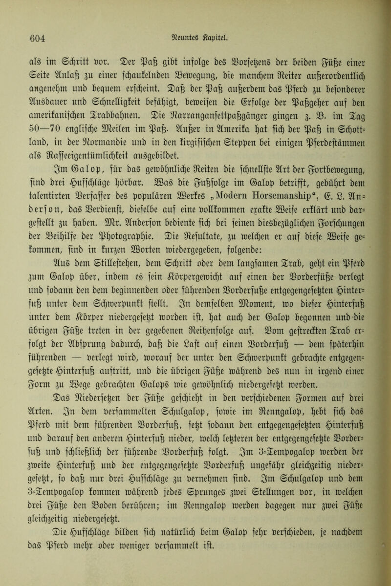 als int ©djritt nor. &er ^)af3 gibt infolge beS 33orfe|enS ber beibert Süfje einer ©eite Rnlap su einer fdjautelnben 33etoegung, bie manchem Leiter aufjerorbentlid) angenehm unb bequem erfdjeint. S)af3 ber *Paf$ aufjerbem baS Rferb su befonberer RuSbauer unb ©djnelligteit befähigt, bereifen bie Erfolge ber *Pafjgeher auf ben amerifanifd)en Srabbahnen. £)ie Rarranganfettpafjgänger gingen s- 33. im £ag 50—70 englifdje 9Reilen im ^Pajs- 3lu£;er in 3lmerita f)at fid^ ber in ©djott= taub, in ber Rormanbie unb in ben tirgififchen ©teppen bei einigen ^Pferbeftämmen al§ Raffeeigentümlicfjteit auSgebilbet. 3m ©alof), für baS getüö^nbic^e Seiten bie fdjneüfte 3lrt ber Sortbetoegung, finb brei §uffd)läge hörbar. 3£aS bie Sufifolge im (Mob betrifft, gebührt bem talentirten 33erfaffer beS populären 3ßerteS „Modern Horsemanship“, (£. £. Rn= berfon, baS 33erbienft, biefelbe auf eine oottfommen eratte Sßeife erttärt unb bar= gefteüt su hüben. 9Rr. Rnberfon bebiente fitf) bei feinen bieSbesüglidjen Sorfdjungen ber 33eihilfe ber ipijotograbljie. S)ie IRefnltate, su melden er auf biefe 3ßeife ge= tommen, finb in turnen SBorten toiebergegeben, folgenbe: 3luS bem ©tiHeftefjen, bem ©djritt ober bem tangfamen £rab, geht ein *Pferb Sunt (Mop über, inbem es fein ^örpergetoictit auf einen ber Rorberfüfje neriegt unb fobann ben bem beginnenben ober füljrenben 33orberfufje entgegengefe|ten §inter= fufj unter bem ©djtoerbuntt fteüt. 3u bemfelben Moment, too biefer §interfnp unter bem Körper niebergefe^t toorben ift, ^at and) ber (Mob begonnen unb-bie übrigen Süfje treten in ber gegebenen Reihenfolge auf. 33om geftredten £rab er= folgt ber Rbtyrung baburdj, bap bie Saft auf einen 33orberfufj — bem fpäterhin füljrenben — neriegt toirb, tooraitf ber unter ben ©chtoerpuntt gebraute entgegen= gefegte §interfn§ anftritt, nnb bie übrigen Süfje toäljrenb beS nun in irgenb einer Sorrn su 3ßege gebrachten (Mops toie getoöhnlidj niebergefe^t toerben. S)aS Rieberfe|en ber Süfje gefd^ie^t in ben Derfdjiebenen formen auf brei 3lrten. 3u bem nerfammelten ©djulgalop, fotoie im Remtgalop, hebt fidj baS ^Pferb mit bem füljrenben 33orberfufj, fe|t fobann ben entgegengefe^ten §interfufj nnb baranf ben anberen §interfn§ nieber, ioeldj lederen ber entgegengefe|te 33orber= fufj nnb fdjliefjlidj ber füljrenbe Rorberfufj folgt. 3m 3=£empogalop toerben ber 3tr»eite §interfu§ unb ber entgegengefetpe Rorberfufj ungefähr gleichseitig nieber= gefegt, fo bafj nur brei §uffd)läge su nernehmen finb. 3nt ©djutgatob unb bem 3=£empogalop tommen mäljrenb jebeS ©prungeS stoei ©teüungen nor, in toeldjen brei Süfje ben 33oben berühren; im Renngatop toerben bagegen nur stoei Siifje gleichseitig niebergefe^t. £)ie ^mffdjläge bilben fich natürlidj beim (Mop fehr nerfchieben, je nachbem baS Rferb mehr ober toeniger nerfammelt ift.