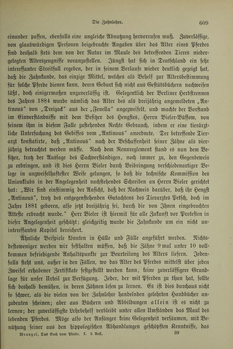 einanber paffen, ebenfalls eine ungleiche Abnußitng ßerOorrufen muß. 3uberläffige, non glaubtoürbigen ^Perfonen beigebrac^te Eingaben über baS Alter eines $ferbeS finb beSßalb ftetS bem non ber Batur int Blaute beS betreffenben SicreS nieber= gelegten AtterSgeugniffe ooranguftellen. Qüngft hat ficß in SDeutfcßlanb ein feßr intereffanter «Streitfall ergeben, ber in feinem Verlaufe toieber beutticß gegeigt hat, baß bie 3aßnfunbe, baS einzige Mittel, toelcbeS als Beßelf gur AtterSbeftimmung für folcße ^Pferbe bienen tann, beren ©eburt ficß nicht aus ©eftütsbüdjern nadjtoeifen läßt, bocf) einigermaßen unguOerläffig ift. ©elegentlicß ber Berliner §erbftrennen beS 3aßreS 18§4 tourbe nämlich baS Filter beS als breijäßrig angemelbeten „An= tinous non „ ®reigad6/y aus ber „Senella angegtoeifelt, unb machte ber Borftanb im ©inoerftänbniffe mit bem Befißer beS §engfteS, §errn Bieler=Büffoto, non feinem ißm in biefem $alle gufteßenben Otecßte ©ebraucß, inbem er eine tierärgt= ließe Unterfucßung beS ©ebiffeS nom „AntinouS anorbnete. S)er betreffenbe %m- argt fonftatirte, baß „AntinouS nach ber Befcßaffenßeit feiner 3äßne als nier= jährig betrachtet toerben müffe. Bad) bem Bemtreglement ftanb es nun bem Be= fißer, troß ber AuSfage beS SadjOerftänbigen, nod) immer gu, ben ©egenbetoeis gu erbringen, unb ift bieS §errn Vieler burdj Beibringung oerfcßiebenartiger Be= lege in ungtoeifelßaftefter Söeife gelungen, fo baß bie tedjnifdje ^ommiffion beS UnionflttbS in ber Angelegenheit nacßfießenbeS Schreiben an §errn Bieter gerichtet hat: „2Bir finb einftimmig ber Anficht, baß ber BacßtoeiS barüber, baß ihr £>engft „AntinouS, troß beS entgegenfteßenben ©utacßtenS beS Verargtes *Petfdj, boch im $aßre 1881 geboren, atfo jeßt breijährig fei, burdj bie non Sßnen eingebracßten Attefte erbracht tourbe. §err Bieter ift hiermit für alle 3ufunft nor *Proteften in biefer Angelegenheit gefdjüßt; gleichseitig tourbe bie 3aßnfunbe um ein nicht un= intereffanteS Kapitel bereichert. Ähnliche Beifpiele tonnten in §üüe unb Sülle angeführt toerben. BidjtS= beftotoeniger toerben toir feßhalten müffen, baß bie 3äßne 9 mal unter 10 0oH= fommen befriebigenbe AnhattSpuntte gur Beurteilung beS Alters liefern. $eben= falls ließt uns, außer in ben Sollen, too baS Atter beS ^PferbeS mittelft über jeben 3toeifel erhabener Sertißfate feftgefteüt toerben tann, feine guOertäffigere ©runb= tage für unfer Urteil gur Berfügung. 3eber, ber mit ^Pferben gu tßun hat, fotfte fich besßalb bemühen, in beren 3äßnen tefen gu lernen. ©S ift bieS bnrcßauS nicht fo fchtoer, als bie oieten Oon ber 3aßnteßre ßanbetnben gelehrten §anbbüdjer an= gubeuten fdjeinen; aber aus Büchern unb Abhebungen allein ift es nicht gu lernen; ber guOertäffigfte ßeßrbeßelf verbleibt unter allen Umftänben baS Blaut beS lebenben ^PferbeS. Blöge alfo ber Anfänger feine ©elegenßeit oerfäumen, mit Be= nüßung feiner ans ben ßippologifchen Abhanbtungen gefcßöpften ßenntniffe, baS SDBrang et, 2)a§ 33ud) öom ^Pferbe. I. 2. Stuft. 39