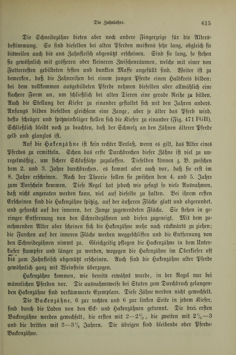 S)ie ©djneibezäßne bieten aber nodj anbere Fingerzeige für bie 2llterS= beftimmung. ©o finb biefelben bei alten Sßferben meiftenS fetjr lang, obgleich fie bistoeilen and) bis ans Faßnßeifd) abgenützt erfdjeinen. ©inb fie lang, fo fielen fie getüö^nlicf) mit grüneren aber tleineren Ftoifdjenräumen, tr»el(f)e mit einer oon Futterreften gebilbeten feften nnb bnntlen ÜDtaffe angefüllt finb. SBeiter ift zu bemerfen, baß bie Faßureißen bei einem jungen *ßferbe einen ^albfreis bilben: bei bem Ooftfommen auSgebilbeten ^ßferbe nehmen biefelben aber allmößlidj eine flauere F*uut an, um fd^lie^licf) bei alten Vieren eine gerabe Gleiße zu bilben. 2lucß bie ©tellung ber tiefer zu einanber geftaltet fi(f) mit ben Fakten anberS. Anfangs bilben biefelben gleidjfam eine Fange, aber je älter baS *Pferb tüirb, befto fd^räger nnb ffnßtoinfeliger ftellen fitß bie tiefer zu einanber (Fig. 471 FGH). ©(ßließlidj bleibt nach zu beachten, baß ber ©(ßrneiz an ben Fällen aperer ^Pferbe gelb nnb glanzlos ift. 2luf bie £>afenzäßne ift fein recßter Verlaß, toemt eS gilt, baS Filter eines ^ßferbeS zu ermitteln. ©cßon baS erfte SDurdjbreißeu biefer Fäßne ift trief zu un= regelmäßig, um fixere ©djlußfäße zuzulaffen. biefelben fönnen z* 23- Zü)if(ßen bem 2. nnb 3. Fößre burcßbretßen, eS fommt aber audj Oor, baß fie erft im 8. Faßre erfcßeinen. -ftacß ber Sßeorie foüen fie ztoifdjen bem 4. unb 5. Fußte Zum 33orf(ßein fommen. Briefe fRegel ßat jebodj toie gefagt fo oiele 2luSnaßmen, baß nidjt angeraten toerben fann, oiel auf biefelbe zu ßalten. 33ei ißrem erften (Erfcßeinen finb bie £>afenzäßne ßrißig, auf ber äußeren F^cße glatt nnb abgerunbet, unb gefurcßt auf ber inneren, ber Funge zugetoenbeten Flüd)e. ©ie fteßen in ge= ringer (Entfernung oon ben ©djneibezäßnen unb biefeit zugeneigt. -Dtit bem p= neßmenben Sllter aber f(ßeinen fidj bie <£>afenzäßne meßr nad) rüdtoärts zu zießeu; bie Furtßen auf ber inneren Fließe toerben toeggeftßliffen nnb bie (Entfernung Don ben ©djneibezäßnen nimmt zu. ©leicßzeitig bßegen bie §adenzäßne in bem Unter= fiefer ftumßfer unb länger zu toerben, trogegen bie §afenzäßne im Cberfiefer oft bis zum Faßnfleifcß abgenüßt erfdjeinen. Sind) finb bie §afenzäßne alter ^ßferbe getoößnlicß ganz uiit SBeinftein überzogen. §afenzäßne fommen, toie bereits ertoäßnt tourbe, in ber FRegel nur bei männlidjen ^Iferben Oor. £)ie auSnaßmStoeife bei ©tuten zum £)urtßbru(ß gelangen= ben §afenzäßne finb Oerfümmerte (Ejemßlare. SDiefe Fäßne toerben ni(ßt getoe(ßfelt. &ie SSadenzäßne, 6 zur regten unb 6 zur linfen ©eite in jebem tiefer, finb bur(ß bie ßaben t)on ben (Ed= nnb §afenzäßnen getrennt. £>ie brei. erften SSadenzäßne toerben getoecßfelt, bie erften mit 2—2% , bie zweiten mit 2l/2—3 nnb bie britten mit 3—3l/2 Fußren. £)ie übrigen finb bleibenbe ober $ferbe= 23adenzäßne.