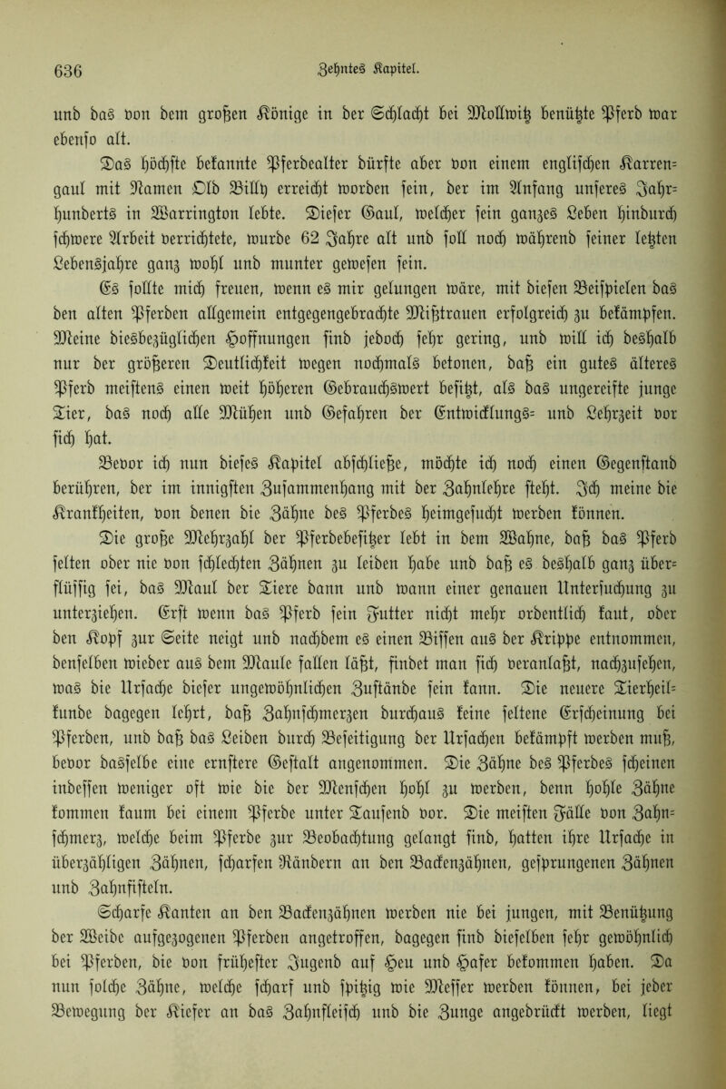 unb baS ton bem grofjen Könige in ber ©djtacht bet Btoltmih benützte *Pferb mar ebenfo alt. 2)aS tjödjfte betannte ^ßferbealter bürfte aber ton einem engtifc^en <®arren= gaul mit tarnen £)lb BiEty erreicht morben fein, ber im Anfang unfereS 3al)r= hunbertS in SBarrington lebte, tiefer ©aut, tüetcfjer fein gan^ ßeben fiinbnrd) fernere Arbeit terridjtete, mnrbe 62 3öf>re alt nnb foH noch mäljrenb feiner testen ßebenSjaljre gang mofjl unb munter gemefen fein. ©S füllte mich freuen, menn es mir gelungen märe, mit biefen Beifpieten baS ben alten ^Pferben allgemein entgegengebrachte Btifjtrauen erfolgreich gu befäntpfen. Bteine bieSbegügfidjen Hoffnungen finb jebod) fepr gering, unb mill ich beSljaib nur ber größeren £)eutlichfeit megen nochmals betonen, bafj ein gutes älteres *Pferb meiftenS einen meit l)ö^eren ©ebraudjsmert befi^t, als baS ungereifte junge £ier, baS noch alle Blühen unb ©efaf)ren ber ©ntmidlungS= unb ße'hrgeit tor fid) ^at. Betör ich nun biefeS Kapitel abfdjliefje, möchte ich noch einen ©egenftanb berühren, ber im innigften Qufammenliang mit ber 3^nlel)re ftefjt. 3d) meine bie «®ran!f)eiten, ton benen bie 3ähne beS ^PferbeS ^eimgefu^t merben fönnen. 2)ie grofje Btehrgaljl ber ^Pferbebefiiger lebt in bem äöahne, baf$ baS *Pferb fetten ober nie ton fdjlechten 3äl)nen gu leiben Ijabe nnb bafj eS beSljalb gang über= flüffig fei, baS Blaut ber £iere bann nnb mann einer genauen Unterfudjung gu untergieljen. ©rft menn baS ^pferb fein Butter nicht mehr orbentlich laut, ober ben $opf gur ©eite neigt unb nachbem es einen S3iffen aus ber Grippe entnommen, benfetben mieber ans bem Blaule faEen läfgt, finbet man fidj teranlafd, nadjgufehen, maS bie Urfadje biefer ungemöhnlichen 3uftänbe fein !ann. 2)ie neuere £ierf)eil= !unbe bagegen lehrt, bafj S^nfchmergen burd)auS feine feltene ©rfcheinung bei ^Pferben, nnb bafj baS ßeiben burdj Befeitigung ber llrfadjen befämpft merben mufj, betör baSfelbe eine ernftere ©eftalt angenommen. 2)ie 3äl)ne beS ^PferbeS fcheinen inbeffen meniger oft mie bie ber Btenfd)en lhof)t gu merben, benn fyofyk 3öhte fommen faum bei einem ^Pferbe unter Saufenb tor. ®ie meiften gälte ton 3cttyn= fdjmerg, meldje beim *Pferbe gnr Beobachtung gelangt finb, fjatten ihre Urfadje in Übergängen Söhnen, fdjarfen Räubern an ben Badengähnen, gefprungenen 3ähnen nnb Snhnfifteln. ©cparfe kanten an ben Badengähnen merben nie bei jungen, mit Benützung ber SBeibc aufgegogenen ^Pferben angetroffen, bagegen finb biefetben fefjr gemöhnli(h bei ^Pferben, bie ton frühefter gngenb auf Heu unb Hafer befommen höben. 3)a nun foldje 3ähne, mel(he fdjarf unb fpitjig mie Bleffer merben fönnen, bei jeber Bemegung ber tiefer an baS 3ahnfleif(h unb bie 3unge angebrüdt merben, liegt