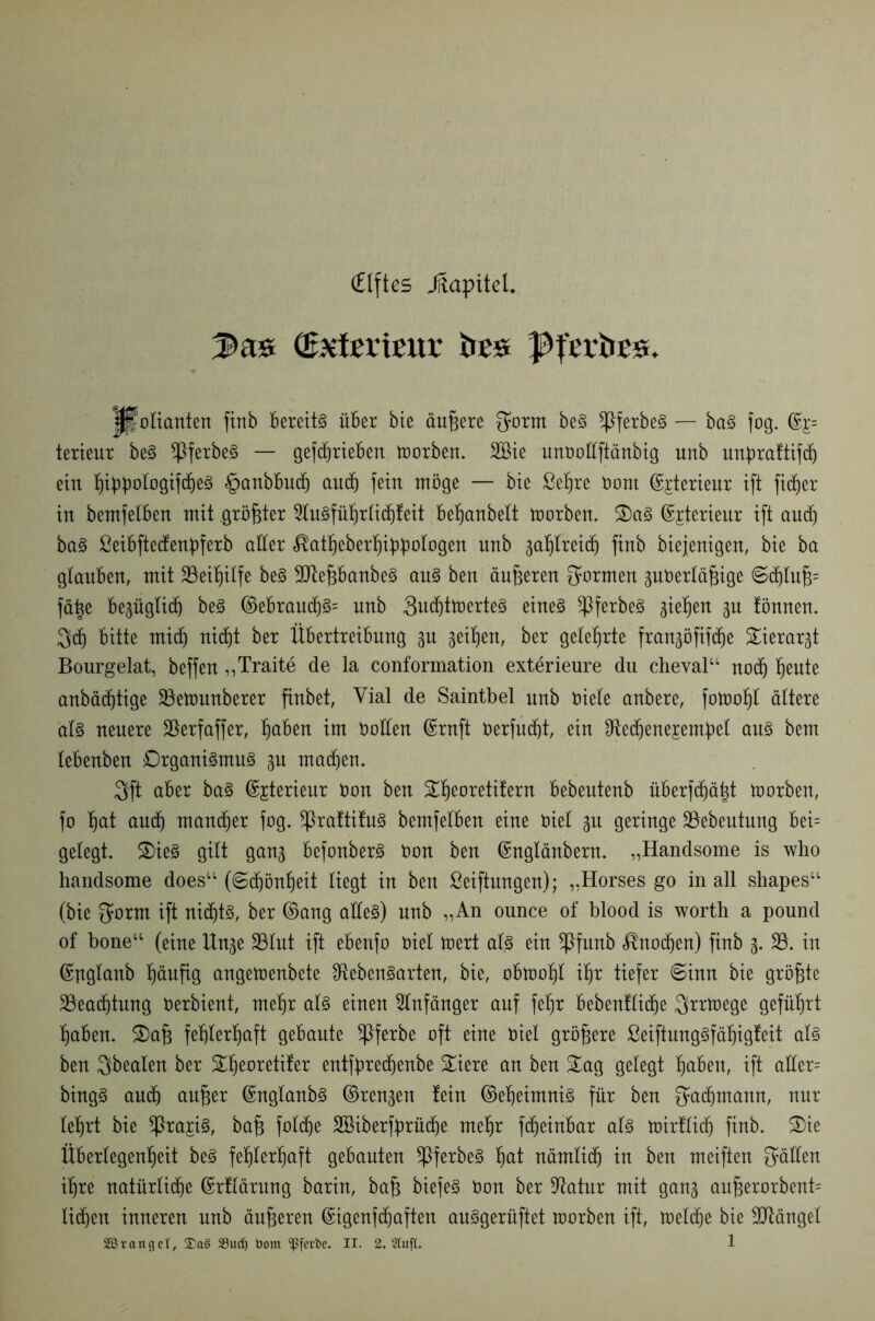 (Elftes Jftapitel. 2>as öwefemur te ißfcr&ES. # Folianten finb Bereite über bie äußere ^orm beS *PferbeS — baS fog. %= terieur beS ^PferbeS — gefdirieben toorben. 2Bie unoollftänbig unb unpraftifd) ein f)iübo!ogtf(f)e§ §anbbudj and) fein möge — bie ßefjre bont ©jterieur ift fidler in bemfelben mit größter SluSführlidjfeit behanbelt toorben. SaS ©jterieur ift auch baS ßeibftedenbferb aller «^at^eber^iübotogen unb 3afjlrei(h finb biejenigen, bie ba glauben, mit Beihilfe beS LfafibanbeS aus ben änderen formen 3uberläfnge <Sd)luj3= fätje bepglitf) beS ©ebraud)S= unb 3ud)ttoerteS eines ^3ferbe§ gieren 3U fönnen. $dj bitte mid) nidjt ber Übertreibung p geilen, ber gelehrte franpfifd)e Sierar3t Bourgelat, beffen „Traite de la conformation exterieure du cheval“ nod) ^ente anbädjtige 23etounberer finbet, Vial de Saintbel unb biele anbere, fotoofit ältere 'als neuere Lerfaffer, l^aben im boden ©rnft berfudjt, ein Lechenejempel aus bem lebenben Organismus p madjen. 3ft aber baS ©jterieur bon ben S^eoretitern bebeutenb überfdiä^t toorben, fo ^at and) mancher fog. *PraftifuS bemfelben eine biel 3U geringe 23ebeutung bei= gelegt. SieS gilt gang befonberS bon ben ©nglänbern. „Handsome is who handsome does“ (Schönheit liegt in ben Stiftungen); „Horses go in all shapes“ (bie Sorm ift nichts, ber ©ang alles) unb „An ounce of blood is worth a pound of bone“ (eine lXn^e SBlnt ift ebenfo biel teert als ein ^Pfunb Knochen) finb 3. 23. in ©nglanb (läufig angetoenbete Lebensarten, bie, obtoofil ihr tiefer 6inn bie größte 23ead)tung berbient, mehr als einen Anfänger auf feljr bebenflidie Qrrtoege geführt haben. Saf3 fehlerhaft gebaute *ßferbe oft eine biel größere ßeiftungSfähigfeit als ben Qbealen ber ^eoretifer entfpredienbe Siere an ben Sag gelegt fabelt, ift ader= bingS and) aufser ©nglanbS ©ren3en fein ©eheimniS für ben fjadjmattn, nur lehrt bie ^ra^iS, ba§ folc^e SBiberfprüdje mehr fdjeinbar als toirflidj finb. Sie Überlegenheit beS fehlerhaft gebauten ^ßferbeS hat nämlich in ben meiften fällen ihre natürliche ©rflärung barin, ba§ biefeS bon ber Latur mit gan3 au^erorbent= lidjen inneren unb äußeren ©igenfdjaften auSgerüftet roorben ift, toelc^e bie SLängel