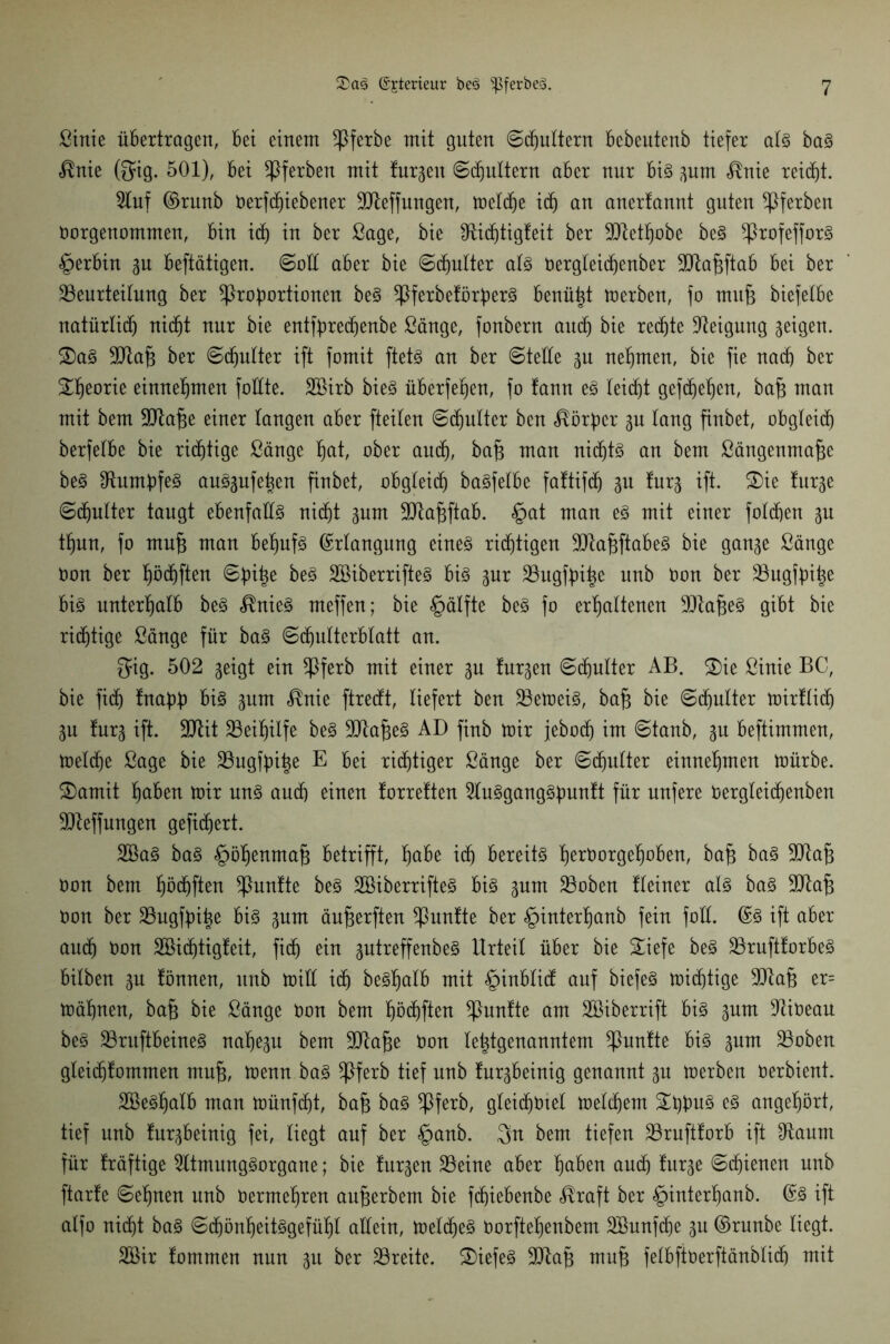 Sinie übertragen, Bet einem Pferbe mit guten ©djultern Bebeutenb tiefer als baS $nie (gig. 501), Bei Pferben mit turnen (Schultern aber nur Bis gum <®nie reicht. 2luf ©runb t)erf(f)iebener Bteffungen, meldje ic§ an anerfannt guten Pferben Oorgenommen, Bin icf) in ber Sage, bie fRic^tigfeit ber -üftetfjobe beS ProfefforS §erBin gu Beftätigen. ©all aBer bie ©chulter als Oergleidjenber ÜRa^ftaB Bei ber Beurteilung ber Proportionen beS PferbeförperS Benü|t merben, fo mitfg biefelBe natürlich nicht nur bie entfprechenbe Sänge, fonbern auch bie rechte Neigung geigen. S)aS Btajg ber ©chulter ift fomit ftets an ber ©tede gu nehmen, bie fie nad) ber ^fjeorie einnehmen fodte. SBirb bieS überfehen, fo fann es leidet gefc^e^en, bafj man mit bem Btafm einer langen aBer fteiten ©Butter ben Körper gu lang finbet, obgleich berfelbe bie richtige Sänge IBjat, ober and), bafc man nichts an bem ßängenmafte beS stumpfes auSgufehen finbet, obgleich baSfelbe faftifd) gu furg ift. £)ie furge ©chulter taugt ebenfadS nicht gum Bta^ftaB. §at man es mit einer folgen gu tf)un, fo mufi man Behufs ©rlangung eines richtigen BtafcftöbeS bie gange Sänge Oon ber höchften ©piige beS SBiberrifteS Bis gur Bugfpi^e nnb Oon ber Bugfpi^e Bis unterfjalB beS $nieS meffen; bie §älfte beS fo erhaltenen BtajgeS gibt bie richtige Sänge für baS ©dmlterblatt an. gig. 502 geigt ein Pferb mit einer gn furgen ©chulter AB. 2)ie Sinie BC, bie fid) fnapp Bis gum «®nie ftredt, liefert ben BemeiS, baft bie ©chulter mirflid) gu furg ift. Btit Beihilfe beS BtafgeS AD finb mir jebod) im ©tanb, gu Beftimmen, meldje Sage bie Bugfpiige E Bei richtiger Sänge ber ©djulter einnehmen mürbe. £)amit höben mir uns auch einen forreften 5luSgangSpunft für unfere oergleidjenben Bteffungen gefiebert. 2öaS baS §öhenma§ Betrifft, höbe ich Bereits berOorgeboBen, bafj baS Btafj Oon bem bödjften Punfte beS SBiberrifteS Bis gum Boben tleiner als baS Btafj Oon ber Bngfpi^e Bis gum äufjerften Pnntte ber §interhanb fein fod. ©S ift aber auch Oon SBidjtigfeit, fid) ein gutreffenbeS Urteil über bie £iefe beS BrufttorBeS Bilben gu fönnen, nnb mid ich beShalb mit §inblid auf biefeS mistige Btafj er= mähnen, bafj bie Sänge Oon bem haften Punfte am Söiberrift Bis gum -Rioeau beS BruftBeineS nahegu bem Btafje Oon lehtgenanntem Puntte Bis gum Boben gleidjfommen mufj, menn baS Pferb tief nnb furgbeinig genannt gn merben oerbient. BkSljalB man müufd)t, bafj baS Pferb, gleid)0tel meld)em £ppuS es angehört, tief unb furgbeinig fei, liegt auf ber §anb. $n bem tiefen BruftforB ift ^Raum für fräftige 2ltmungSorgane; bie furgen Beine aber höben auch furge ©dienen unb ftarfe ©ebnen unb Oermehren aufjerbem bie fchiebenbe <®raft ber ^interljanb. @S ift alfo ni(ht baS ©djönljeitSgefübt allein, meines Oorftehenbem Bhmfdje gu ©runbe liegt. SBir fommen nun gu ber Breite. BiefeS Btafj muf felbftoerftänblidj mit