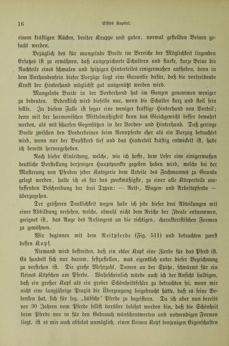 einem Iräftigen ^Üttfen, breiter Kruppe unb guten, normal geteilten deinen ge= fuajt toerben. Bezüglidj be§ für mangelnbe Breite im Bereiche ber Btöglidjfeit liegenben Erfaßen ift zu ermähnen, baß au§gezei(ßnete Schultern unb ftarfe, furze Beine bie Bauteile eines fcßmaten unb fbi^i^ert §interteileS einigermaßen aufbeben, benn in bcm Borbanbenfein biefer Borzüge liegt eine ©arantie bafür, baß bie öortreibenbe Kraft ber §interßanb möglidjft gut auSgenüßt toerben toirb. Btangelnbe Breite in ber Borberßanb ßat tut ©auzen genommen Weniger Zu bebeuten. Bebenfließ toirb biefelbe nur, toenn bie 6(ßulter furz unb fteil fein füllte. 3ht biefem ^affe ift fogar eine weniger fräftige £>interßanb Oon Borteil; benn mit ber ßarmonifcßen Btittelmäßigleit !ann baS ©lei(ßgetoi(ßt beffer betoaßrt toerben, als mit fdjarfen ©egenfäßen in ber Borber= nnb §interßanb. £>aß geringe Breite gtoifcben ben Borberbeinen beim Bennpferbe eßer als ein Borzug betrachtet toirb, toenn nur ber Bruftforb tief unb baS Unterteil fräftig enttüicfelt ift, ßabe idj bereite ßeröorgeßoben. Bad} biefer Einleitung, toeltße, toie itf) ßoffe, bem ßefer eine einigermaßen beutlicße BorfteÜnng berjenigen §auptpunfte gegeben ßaben toirb, toeltße bei ber Blufterung Oon ^ferben jeher Kategorie bem Urteile beS fyatßmanneS zu ©runbe gelegt toerben, ßalte icß es für baS ^toeclmäßigfte, zu einer alle Körperteile um= faffenben Betreibung ber brei Sippen: — fReit=, 2öagen= unb Brbeitspferbe — überzugeßen. SDer größeren SDeutlicßfeit toegen ßabe itß jebe biefer brei Abteilungen mit einer Abbilbung üerfeßen, toeltße, obtooßl ni(ßt bem Beitße ber Sbeale entnommen, geeignet ift, baS Auge beS Anfängers an bie richtigen, (ßaratteriftif(ßen formen Zu getoößnen. 2Bir beginnen mit bem Beitpferbe @ig. 511) unb betrauten zuerft beffen Kopf. Biemanb toirb beftreiten, baß ein ebler Kopf eine 3ierbe für baS *ßferb ift. ©3 ßanbelt fi(ß nur barum, feflguftellen, toaS eigentlich unter biefer Bezeichnung Zu Oerfteßen ift. SDie große Bteßrzaßl, tarnen an ber 6piße, ftßtoärmt für ein fleineS Köpften am $ferbe. SBaßrftßeinlitß U)ürbe au(ß i(ß ber Anfitßt ßulbigen, baß ein großer Kopf als ein grober Scßönßeitsfeßler zu betracßten fei, toenn mir nicht eine langjährige ^ra£i§ bie Überzeugung beigebratßt ßätte, baß eS feine Be= beulen ßat, fitß für fog. „ßübftße Bferbe zu begeiftern. 3)a i(ß aber nun bereits Oor 80 $aßren Oom $ferbe felbft barüber beleßrt toorben bin, baß bie ©tßönßeit beim ^ßferbe nur in für ben ©ebrautß toünftßenStoerten nnb nottoenbigen formen liegt, ift eS mir autß abfolut unmöglitß, einen fleinen Kopf benjenigen Eigenftßaften