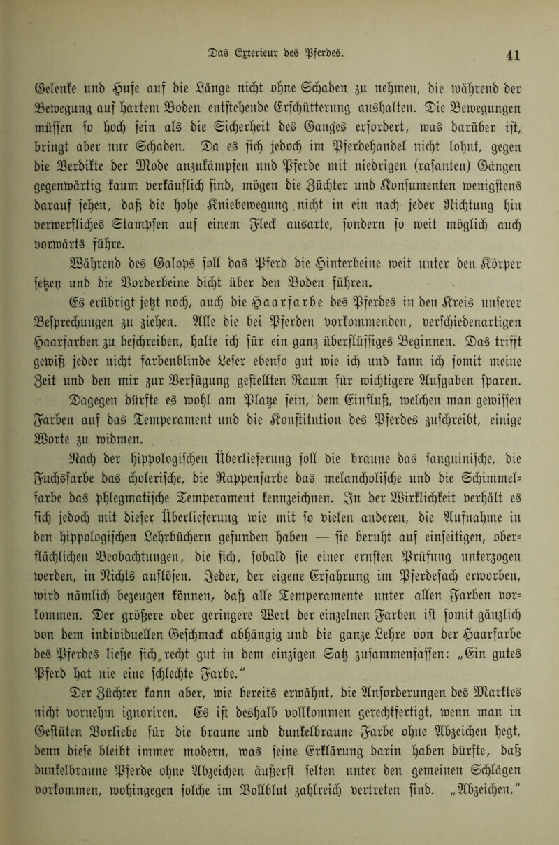 ©elenfe unb §ufe auf bie £änge rtic^t opne ©cpaben gu neunten, bie wäprenb ber Bewegung auf hartem 23oben entftepenbe ©rfcpütterung auspatten. Tie Bewegungen müffen fo podj fein als bte ©itperpeit beS ©angeS erforbert, was barüber ift, Bringt aBer nur Staben. Ta eS fiep jebocp int *ßferbepanbel rtic^t lopnt, gegen bie Verbitte ber Btobe anaufämpfen unb *ßferbe mit uiebrigen (rafauteu) ©äugen gegenwärtig !anm öerfäuflidj finb, mögen bie Südjter unb ^onfnmenten wenigftenS baranf fepen, baft bie pope ^nieBewegnng niefit in ein nach jeher £fti(ptung pin oerwerflicpeS ©tampfen auf einem Qlecf ausarte, fonbern fo weit möglich auch oorwärtS fitere. äöäprenb beS ©alops foll baS ^ßferb bie Hinterbeine Weit unter ben Körper feiert unb bie Borberbeine bicpt über ben Stoben führen. ©S erübrigt jeftt nocp, auch bie Haarfarbe beS ^}ferbe§ in ben eis nuferer Befprecpmtgen p gieren. % He bie bei *ßferben oortommenben, oerftpiebenartigen Haarfarben 3U beftpreiben, palte ich ein gan^ überftüffigeS beginnen. TaS trifft gewift jeber nidjt farbenblinbe ßefer ebenfo gut wie ich unb tann ich fomit meine Seit unb ben mir pr Verfügung gefteüten $taum für wichtigere Aufgaben fparen. dagegen bürfte eS wopl am ^llape fein, bem ©inftuft, welcpen man gewiffen färben auf baS Temperament unb bie <®onftitution beS ^ßferbeS §uf(preibt, einige Söorte gu wibmen. Batp ber pippologifdjen Überlieferung foü bie braune baS fanguinifdje, bie 3*U(pSfarbe baS cpoleriftpe, bie ^tappenfarbe baS melandjolifcpe unb bie ©(pimmel= färbe baS pplegmatifcpe Temperament fenngeitpuen. 3n ber Söirflidpfeit öerpält eS fiep jebocp mit biefer Überlieferung Wie mit fo öielen anberen, bie 2lufnapme in ben pippologifdjen ßeprbüdjern gefnnben paben — fie bernpt auf einfeitigen, ober= ftäcplidjen Beobacptungen, bie fiep, fobalb fie einer ernften Prüfung nntergogen werben, in BidjtS auflöfen. Qeber, ber eigene ©rfaprung im ^ßferbefaep erworben, wirb nämlitp bezeugen tönnen, baft alle Temperamente unter allen färben öor= lornmen. Ter größere ober geringere Sßert ber einzelnen färben ift fomit gän^licp öon bem inbiöibuelten ©ef(pmad; abpängig nnb bie gan^e ßepre öon ber Haarfarbe beS ^IferbeS tiefte fidj.retpt gut in bem einzigen ©aft gufammenfaffen: „©in gutes Bferb pat nie eine fcplecpte ^arbe. Ter 3ü(pter fann aber, wie bereits erwäpnt, bie 2lnforberungen beS üFtartteS ni(pt öornepm ignoriren. ©S ift beSpalb öoltfommen gerechtfertigt, wenn man in ©eftüten Vorliebe für bie braune nnb bunfelbraune getrbe opne ^Ib^eidjen pegt, benn biefe bleibt immer mobern, was feine ©rflärung barin paben bürfte, baft bunfelbraune 5>ferbe opne ^tbgeiepen äufterft fetten unter ben gemeinen ©eptägen öorfommen, Wopingegen folcpe im BoKBtut ^aplreidj oertreten finb. „5lb^eidfjen,