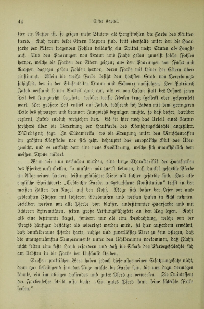 tier ein £ftabbe ift, fo geigen meßr ©tuten= als <g>engftfo^Ien bie O^arbe beS 90iutter= tiereS. Aucß menn beibe Eltern ^abben finb, tritt ebenfalls unter ben bie Haar= färbe ber ©Itern tragenben Sollen beiläufig ein drittel meßr ©tuten als §engfte auf. Aus ben Paarungen öon SSrann unb 3ucßS geßen gumeift foltße Qüßlen ßeröor, melcße bie färben ber ©Itern geigen; aus ben Paarungen öon 3äidjS unb Oiabb^n bagegen gelten $oßlen ßeröor, bereu £yarbe mit feiner ber ©ftern über= einftimmt. Ottern bie meiße Sarbe befißt ben ßödjften ©rab öon ;&ererbungS= fäßigfeit, ber in ber Stufenleiter 23raun unb ©cßmar^ nacßfotgen. Ser Patriarch Safob öerftanb feinen Vorteil gan^ gut, als er öon ßabait ftatt beS ßoßneS jenen Seil beS SungöießS begehrte, melier meiße 34ecfen trug (geflecft ober gefbrenfelt mar). Ser größere Seil entfiel auf $afob, mäßrenb fid^ ßaban mit bem geringeren Seite beS f(f)tüargen unb braunen QungöießS begnügen mußte, fo baß biefer, barüber erzürnt, Safob enblicf) fortgief)en ließ. @3 fei ßier nod) baS Urteil eines Aatur= forfcßerS über bie Vererbung ber Hautfarbe beS ;IIftenfd)engefdjlechtS angeführt. S’Drbignß fagt: 3n ©übamerifa, mo bie ^reupng unter ben 9ttenfcßenraffen im größten SDlaßftabe öor fid) geßt, beraubtet baS eurobäifdje 23tut baS Über= geloidjt, unb eS entfielt bort eine neue 23eöölferung, meldje fidj unaufßörlicß bem meißen Sßbu§ näßert. Sßenn mir nun öerjucßen mürben, eine fur^e ©ßarafteriftif ber «Haarfarben beS ^PferbeS anfpfteüen, fo müßten mir ^uerft betonen, baß bunfel gefärbte *Pferbe im Allgemeinen ßärtere, leiftungSfäßigere Spiere als lichter gefärbte finb. SaS alte engliftße ©britßmort: „©ebleicßte ^arbe, auSgemaftßene ^onftitution trifft in ben meiften gälten ben Aaget auf ben $obf. 9Röge ftcß baßer ber ßefer öor auS= gebleichten $ü(ßfen mit lichteren ©liebmaßen unb meißen Hufen tu Acht neßmen, biefelben merben mie alle ^Pferbe Oon blaffer, unbeftimmter Haarfarbe unb mit lichteren ©jtremitäten, fetten große öeiftungSfäßigfeit an ben Sag legen. Ai(ßt als eine beftimmte lieget, fonbern nur als eine 23eobacßtung, meldje öon ber *Pra£iS ßäufiger beftätigt als miberlegt merben mirb, fei ßier außerbem ermäßnt, baß bnnfelbraitne *Pferbe ßarte, rußige unb pöerläffige Siere 31t fein bf^en, baß bie unangeneßmften Semberamente unter ben litßtbraunen oorfommen, baß $ü(ßfe ni(ßt fetten eine fefte Hanb erforbern unb baß bie ©djafe beS *Pferbegef(ßle(ßtS fi(ß am liebften in bie $arbe ber Unf(ßulb fteiben. ©roßen btaftifcßen Söert ßaben jebocß biefe allgemeinen ©rfaßrungSfäße nicht, benn gar beleibigenb für baS Auge müßte bie garbe fein, bie uns ba^n oermögen fönnte, ein im übrigen baffenbeS unb gutes *Pferb gn öermerfen. Sie Quinteffeng ber garbenteßre bleibt alfo botß: „@tn gutes *Pferb fann feine fchtecßte garbe ßaben.