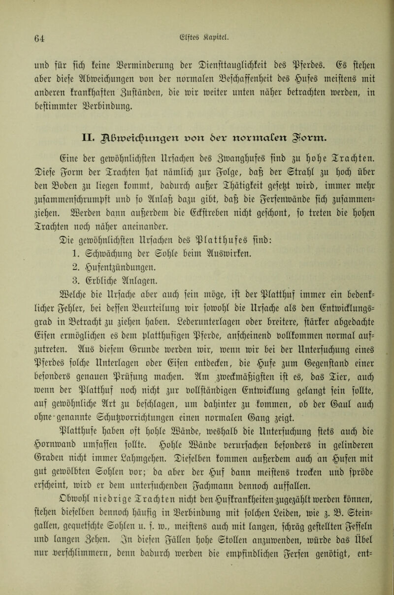 unb für fidj Jeine Berminberung ber SDienfttauglichteit be§ ^ßferbe3. ©3 fielen aber biefe 2lbmeid)ungen öon ber normalen Befdjaffenfjeit be§ £>itfe§ meiftenS mit anberen tranttjaften 3uftänben, bte mir meiter unten näfjer betrauten merben, in beftimmter Berbinbung. II. Jlßroetd^ittigert von bex normalen §torm. Sine ber gemöljnlichften Urfadjen be§ 3ü>angfiufe§ finb gu l)of)e brachten. £>iefe Sorm ber brachten §at nämlich gur 3mtge, ba# ber Strahl gu l)od) über ben Boben gu liegen tommt, baburdj aufjer üöjätigfeit gefegt mirb, immer mef)r gufammenfdjrumjjft unb fo 5lntaj3 bagu gibt, baj3 bie gerfenmänbe fid) gufammen= Siefjen. Serben bann au^erbem bie ©dftreben nicht gefront, fo treten bie Ijofjen brachten nodj näljer aneinanber. 3)ie gemöljnttchften Urfacfjen be§ *ßlattf)ufe3 finb: 1. Schmädjung ber ©otjle beim 2lu3mirten. 2. §ufentgünbungen. 3. ©rblid)e Anlagen. Seldje bie Urfadje aber auch fein möge, ift ber *piattf)uf immer ein bebent= lieber Segler, bei beffen Beurteilung mir fomotjl bie Urfadje als ben ©ntmidlung3= grab in Betragt gu gieren f)aben. ßeberunterlagen ober breitere, ftärter abgebadßte ©ifen ermöglichen e§ bem ^lattl^ufigen ^ßferbe, anfdjeinenb öottfommen normal auf= gutreten. 2lu§ biefem ©runbe merben mir, menn mir bei ber Unterfudjung eines ^PferbeS foldje Unterlagen ober ©ifen entbeden, bie §ufe gum ©egenftanb einer befonberS genauen Prüfung machen. 5lm gmedmäfngften ift es, ba§ 3^ier, and) menn ber *ßlattfjuf noch nid)t gur öoEftänbigen ©ntmidtung gelangt fein füllte, auf gemöljnlidje 5lrt gu beftftlagen, um ba^inter gu tommen, ob ber ©aut audj o^ne* genannte ©chu|öorricf)tungen einen normalen ©ang geigt. Sßlatttjufe Ijaben oft floate Sänbe, me^^atb bie Unterfudjung ftets auch bie §ornmanb umfaffen füllte. §ol)le Sänbe öerurfadjen befonberS in getinberen ©raben nicht immer ßaljmgehen. SJiefelben fommen aufjerbem auch an §ufen mit gut gemölbten ©oljten öor; ba aber ber §uf bann meiftenS troden unb fpöbe erfdjeint, mirb er bem unterfudjenben Fachmann bennodj auffallen. £>bmof)t niebrige brachten niefjt ben§uffrantljeitengugegäljltmerben tonnen, fielen biefelben bennodj häufig in Berbinbnng mit folgen ßeiben, mie g. B. @tein= galten, gequetfehte ©oljlen u. f. m., meiftenS and) mit langen, fdjräg gefteüten $effetn unb langen 3^en. 3n biefen fallen Ijolje ©tollen angumenben, mürbe ba§ Übet nur .üerfd)limmern, benn baburd) merben bie enpfinblidjen gerfen genötigt, ent=